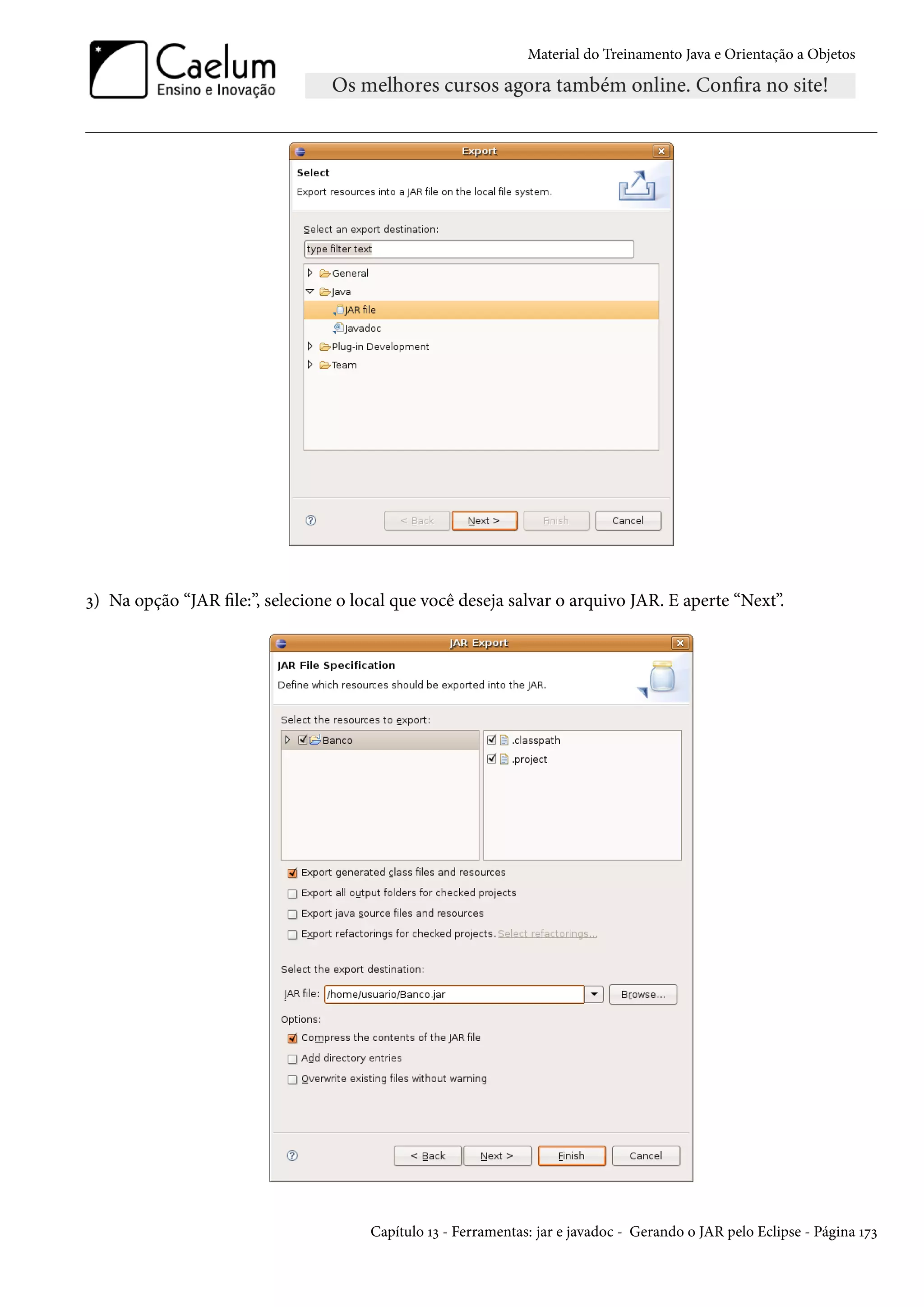 Material do Treinamento Java e Orientação a Objetos




3) Na opção “JAR file:”, selecione o local que você deseja salvar o arquivo JAR. E aperte “Next”.




                                       Capítulo 13 - Ferramentas: jar e javadoc - Gerando o JAR pelo Eclipse - Página 173
 