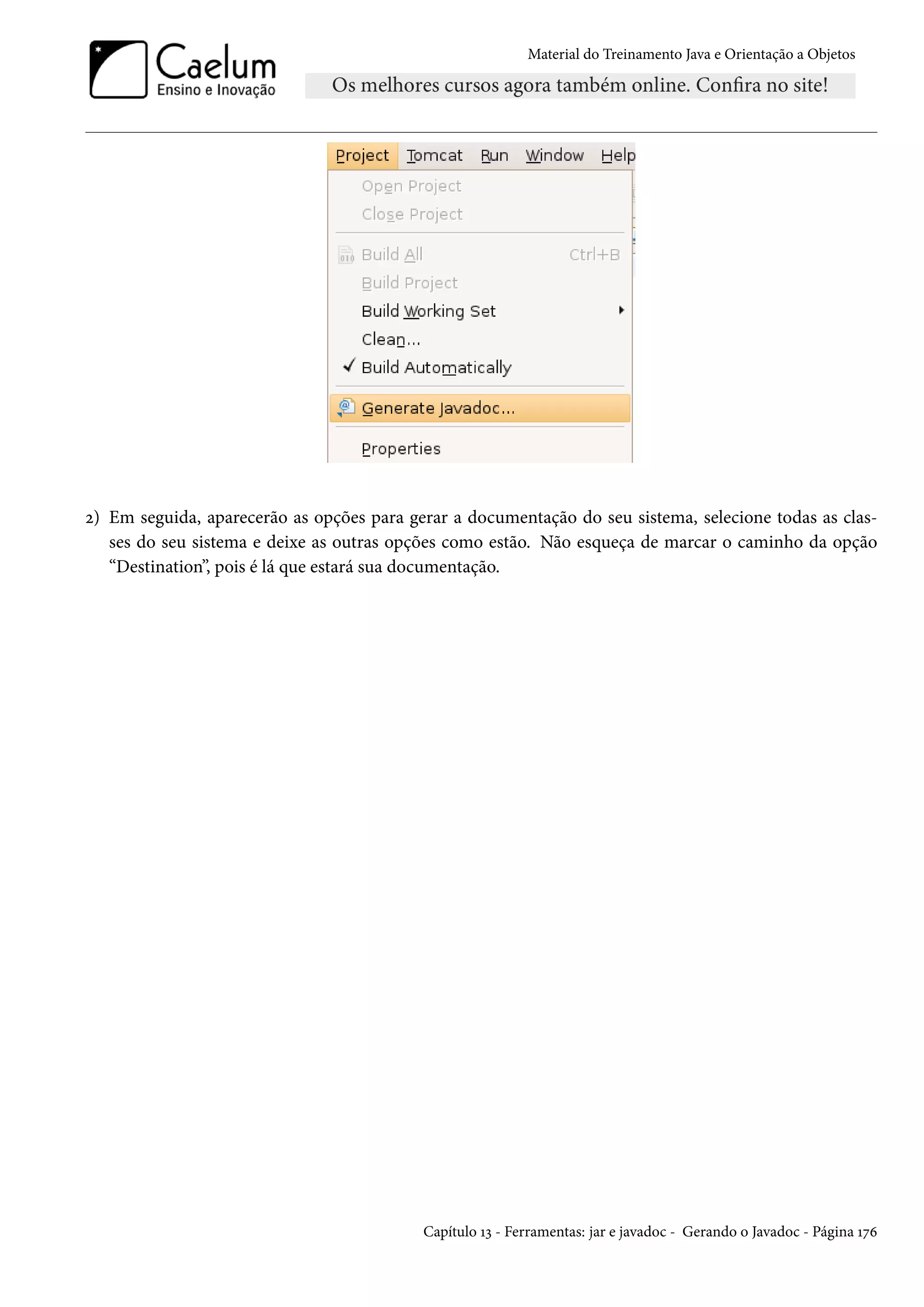 Material do Treinamento Java e Orientação a Objetos




2) Em seguida, aparecerão as opções para gerar a documentação do seu sistema, selecione todas as clas-
   ses do seu sistema e deixe as outras opções como estão. Não esqueça de marcar o caminho da opção
   “Destination”, pois é lá que estará sua documentação.




                                           Capítulo 13 - Ferramentas: jar e javadoc - Gerando o Javadoc - Página 176
 