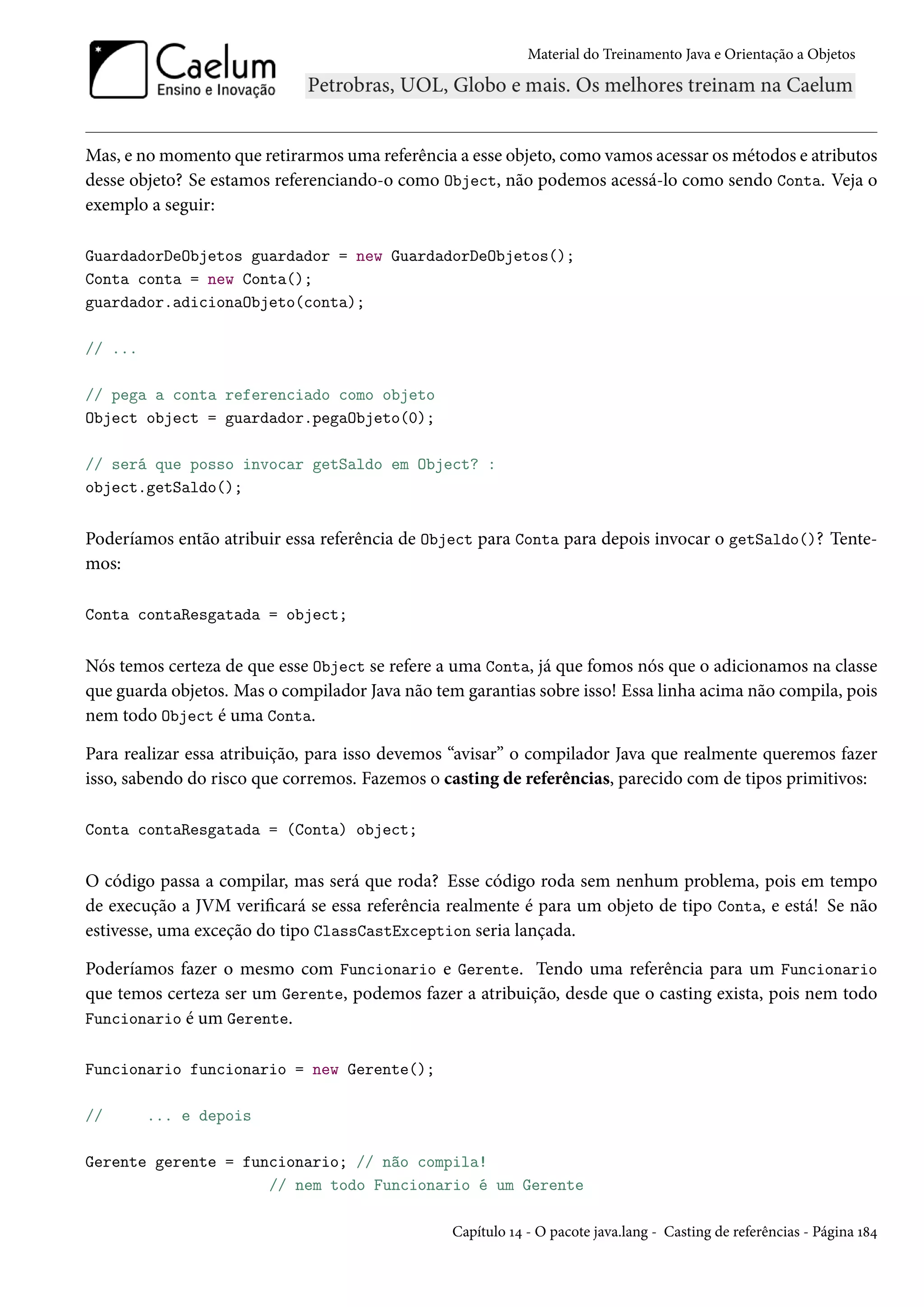 Material do Treinamento Java e Orientação a Objetos




Mas, e no momento que retirarmos uma referência a esse objeto, como vamos acessar os métodos e atributos
desse objeto? Se estamos referenciando-o como Object, não podemos acessá-lo como sendo Conta. Veja o
exemplo a seguir:

GuardadorDeObjetos guardador = new GuardadorDeObjetos();
Conta conta = new Conta();
guardador.adicionaObjeto(conta);

// ...

// pega a conta referenciado como objeto
Object object = guardador.pegaObjeto(0);

// será que posso invocar getSaldo em Object? :
object.getSaldo();


Poderíamos então atribuir essa referência de Object para Conta para depois invocar o getSaldo()? Tente-
mos:

Conta contaResgatada = object;


Nós temos certeza de que esse Object se refere a uma Conta, já que fomos nós que o adicionamos na classe
que guarda objetos. Mas o compilador Java não tem garantias sobre isso! Essa linha acima não compila, pois
nem todo Object é uma Conta.

Para realizar essa atribuição, para isso devemos “avisar” o compilador Java que realmente queremos fazer
isso, sabendo do risco que corremos. Fazemos o casting de referências, parecido com de tipos primitivos:

Conta contaResgatada = (Conta) object;


O código passa a compilar, mas será que roda? Esse código roda sem nenhum problema, pois em tempo
de execução a JVM verificará se essa referência realmente é para um objeto de tipo Conta, e está! Se não
estivesse, uma exceção do tipo ClassCastException seria lançada.

Poderíamos fazer o mesmo com Funcionario e Gerente. Tendo uma referência para um Funcionario
que temos certeza ser um Gerente, podemos fazer a atribuição, desde que o casting exista, pois nem todo
Funcionario é um Gerente.

Funcionario funcionario = new Gerente();

//       ... e depois

Gerente gerente = funcionario; // não compila!
                     // nem todo Funcionario é um Gerente

                                                 Capítulo 14 - O pacote java.lang - Casting de referências - Página 184
 
