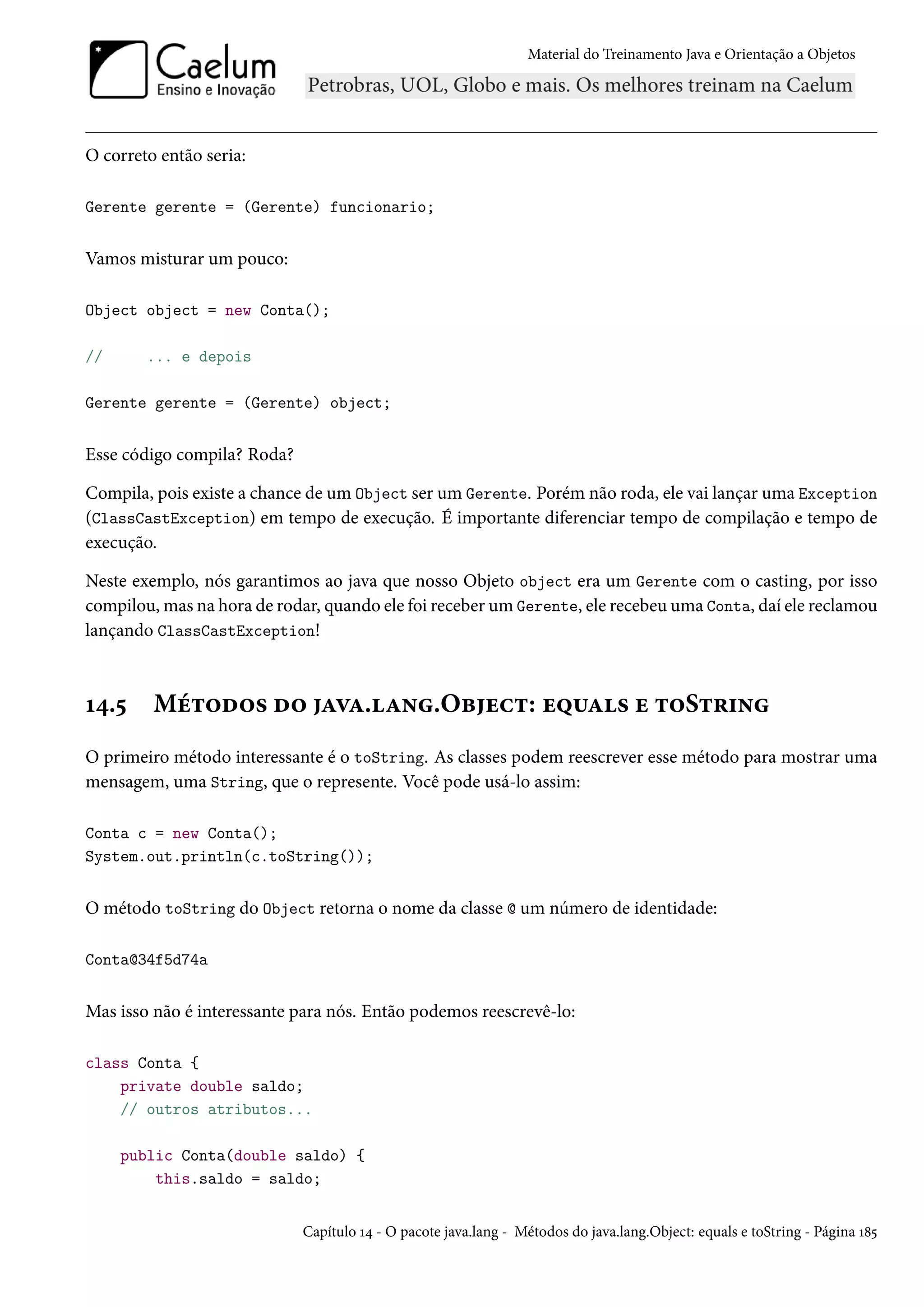 Material do Treinamento Java e Orientação a Objetos




O correto então seria:

Gerente gerente = (Gerente) funcionario;


Vamos misturar um pouco:

Object object = new Conta();

//      ... e depois

Gerente gerente = (Gerente) object;


Esse código compila? Roda?

Compila, pois existe a chance de um Object ser um Gerente. Porém não roda, ele vai lançar uma Exception
(ClassCastException) em tempo de execução. É importante diferenciar tempo de compilação e tempo de
execução.

Neste exemplo, nós garantimos ao java que nosso Objeto object era um Gerente com o casting, por isso
compilou, mas na hora de rodar, quando ele foi receber um Gerente, ele recebeu uma Conta, daí ele reclamou
lançando ClassCastException!



14.5     Métodos do java.lang.Object: equals e toString
O primeiro método interessante é o toString. As classes podem reescrever esse método para mostrar uma
mensagem, uma String, que o represente. Você pode usá-lo assim:

Conta c = new Conta();
System.out.println(c.toString());


O método toString do Object retorna o nome da classe @ um número de identidade:

Conta@34f5d74a


Mas isso não é interessante para nós. Então podemos reescrevê-lo:

class Conta {
    private double saldo;
    // outros atributos...

     public Conta(double saldo) {
         this.saldo = saldo;


                             Capítulo 14 - O pacote java.lang - Métodos do java.lang.Object: equals e toString - Página 185
 