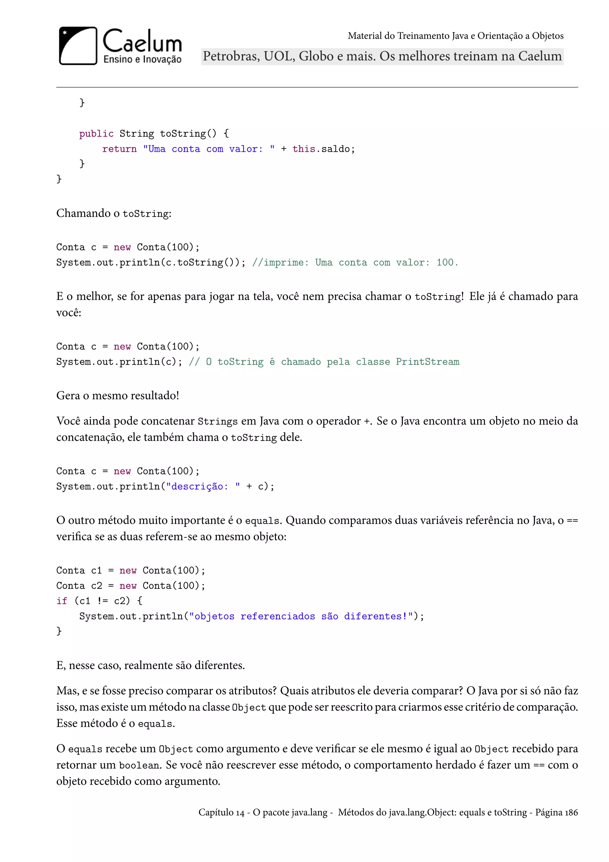Material do Treinamento Java e Orientação a Objetos




    }

    public String toString() {
        return "Uma conta com valor: " + this.saldo;
    }
}


Chamando o toString:

Conta c = new Conta(100);
System.out.println(c.toString()); //imprime: Uma conta com valor: 100.


E o melhor, se for apenas para jogar na tela, você nem precisa chamar o toString! Ele já é chamado para
você:

Conta c = new Conta(100);
System.out.println(c); // O toString é chamado pela classe PrintStream


Gera o mesmo resultado!

Você ainda pode concatenar Strings em Java com o operador +. Se o Java encontra um objeto no meio da
concatenação, ele também chama o toString dele.

Conta c = new Conta(100);
System.out.println("descrição: " + c);


O outro método muito importante é o equals. Quando comparamos duas variáveis referência no Java, o ==
verifica se as duas referem-se ao mesmo objeto:

Conta c1 = new Conta(100);
Conta c2 = new Conta(100);
if (c1 != c2) {
    System.out.println("objetos referenciados são diferentes!");
}


E, nesse caso, realmente são diferentes.

Mas, e se fosse preciso comparar os atributos? Quais atributos ele deveria comparar? O Java por si só não faz
isso, mas existe um método na classe Object que pode ser reescrito para criarmos esse critério de comparação.
Esse método é o equals.

O equals recebe um Object como argumento e deve verificar se ele mesmo é igual ao Object recebido para
retornar um boolean. Se você não reescrever esse método, o comportamento herdado é fazer um == com o
objeto recebido como argumento.

                              Capítulo 14 - O pacote java.lang - Métodos do java.lang.Object: equals e toString - Página 186
 