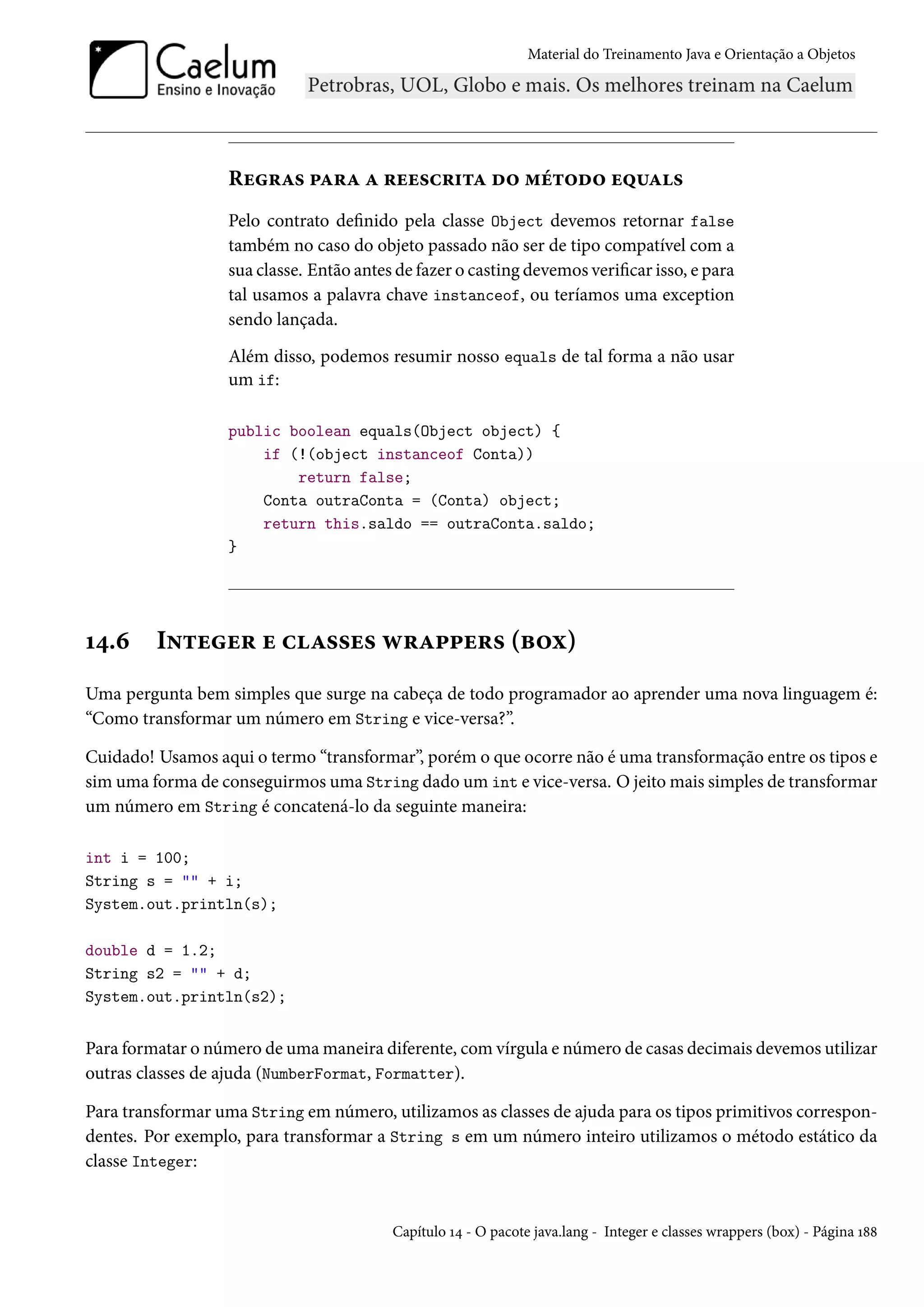 Material do Treinamento Java e Orientação a Objetos




                  Regras para a reescrita do método equals
                  Pelo contrato definido pela classe Object devemos retornar false
                  também no caso do objeto passado não ser de tipo compatível com a
                  sua classe. Então antes de fazer o casting devemos verificar isso, e para
                  tal usamos a palavra chave instanceof, ou teríamos uma exception
                  sendo lançada.
                  Além disso, podemos resumir nosso equals de tal forma a não usar
                  um if:

                  public boolean equals(Object object) {
                      if (!(object instanceof Conta))
                          return false;
                      Conta outraConta = (Conta) object;
                      return this.saldo == outraConta.saldo;
                  }




14.6     Integer e classes wrappers (box)
Uma pergunta bem simples que surge na cabeça de todo programador ao aprender uma nova linguagem é:
“Como transformar um número em String e vice-versa?”.

Cuidado! Usamos aqui o termo “transformar”, porém o que ocorre não é uma transformação entre os tipos e
sim uma forma de conseguirmos uma String dado um int e vice-versa. O jeito mais simples de transformar
um número em String é concatená-lo da seguinte maneira:

int i = 100;
String s = "" + i;
System.out.println(s);

double d = 1.2;
String s2 = "" + d;
System.out.println(s2);


Para formatar o número de uma maneira diferente, com vírgula e número de casas decimais devemos utilizar
outras classes de ajuda (NumberFormat, Formatter).

Para transformar uma String em número, utilizamos as classes de ajuda para os tipos primitivos correspon-
dentes. Por exemplo, para transformar a String s em um número inteiro utilizamos o método estático da
classe Integer:


                                         Capítulo 14 - O pacote java.lang - Integer e classes wrappers (box) - Página 188
 
