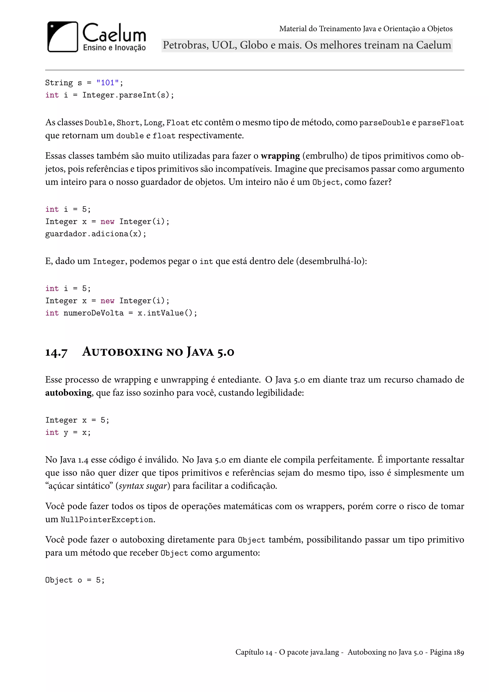 Material do Treinamento Java e Orientação a Objetos




String s = "101";
int i = Integer.parseInt(s);


As classes Double, Short, Long, Float etc contêm o mesmo tipo de método, como parseDouble e parseFloat
que retornam um double e float respectivamente.

Essas classes também são muito utilizadas para fazer o wrapping (embrulho) de tipos primitivos como ob-
jetos, pois referências e tipos primitivos são incompatíveis. Imagine que precisamos passar como argumento
um inteiro para o nosso guardador de objetos. Um inteiro não é um Object, como fazer?

int i = 5;
Integer x = new Integer(i);
guardador.adiciona(x);


E, dado um Integer, podemos pegar o int que está dentro dele (desembrulhá-lo):

int i = 5;
Integer x = new Integer(i);
int numeroDeVolta = x.intValue();



14.7     Autoboxing no Java 5.0
Esse processo de wrapping e unwrapping é entediante. O Java 5.0 em diante traz um recurso chamado de
autoboxing, que faz isso sozinho para você, custando legibilidade:

Integer x = 5;
int y = x;


No Java 1.4 esse código é inválido. No Java 5.0 em diante ele compila perfeitamente. É importante ressaltar
que isso não quer dizer que tipos primitivos e referências sejam do mesmo tipo, isso é simplesmente um
“açúcar sintático” (syntax sugar) para facilitar a codificação.

Você pode fazer todos os tipos de operações matemáticas com os wrappers, porém corre o risco de tomar
um NullPointerException.

Você pode fazer o autoboxing diretamente para Object também, possibilitando passar um tipo primitivo
para um método que receber Object como argumento:

Object o = 5;




                                                Capítulo 14 - O pacote java.lang - Autoboxing no Java 5.0 - Página 189
 