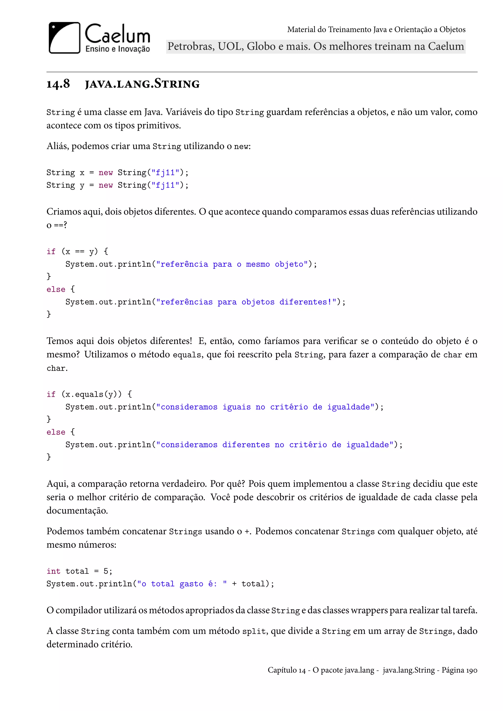 Material do Treinamento Java e Orientação a Objetos




14.8     java.lang.String
String é uma classe em Java. Variáveis do tipo String guardam referências a objetos, e não um valor, como
acontece com os tipos primitivos.

Aliás, podemos criar uma String utilizando o new:

String x = new String("fj11");
String y = new String("fj11");

Criamos aqui, dois objetos diferentes. O que acontece quando comparamos essas duas referências utilizando
o ==?

if (x == y) {
    System.out.println("referência para o mesmo objeto");
}
else {
    System.out.println("referências para objetos diferentes!");
}

Temos aqui dois objetos diferentes! E, então, como faríamos para verificar se o conteúdo do objeto é o
mesmo? Utilizamos o método equals, que foi reescrito pela String, para fazer a comparação de char em
char.

if (x.equals(y)) {
    System.out.println("consideramos iguais no critério de igualdade");
}
else {
    System.out.println("consideramos diferentes no critério de igualdade");
}

Aqui, a comparação retorna verdadeiro. Por quê? Pois quem implementou a classe String decidiu que este
seria o melhor critério de comparação. Você pode descobrir os critérios de igualdade de cada classe pela
documentação.

Podemos também concatenar Strings usando o +. Podemos concatenar Strings com qualquer objeto, até
mesmo números:

int total = 5;
System.out.println("o total gasto é: " + total);

O compilador utilizará os métodos apropriados da classe String e das classes wrappers para realizar tal tarefa.

A classe String conta também com um método split, que divide a String em um array de Strings, dado
determinado critério.

                                                        Capítulo 14 - O pacote java.lang - java.lang.String - Página 190
 