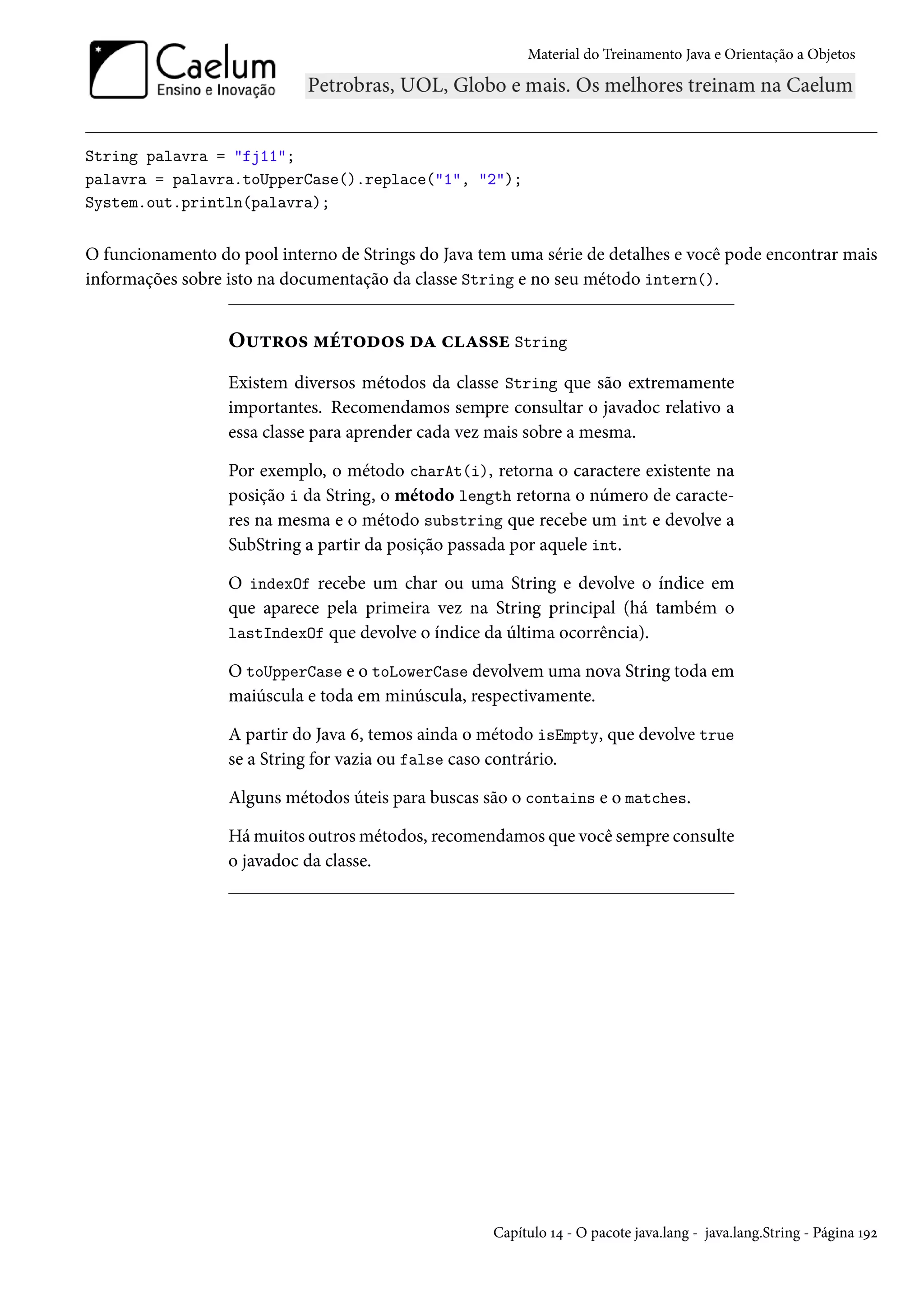 Material do Treinamento Java e Orientação a Objetos




String palavra = "fj11";
palavra = palavra.toUpperCase().replace("1", "2");
System.out.println(palavra);


O funcionamento do pool interno de Strings do Java tem uma série de detalhes e você pode encontrar mais
informações sobre isto na documentação da classe String e no seu método intern().


                  Outros métodos da classe String
                  Existem diversos métodos da classe String que são extremamente
                  importantes. Recomendamos sempre consultar o javadoc relativo a
                  essa classe para aprender cada vez mais sobre a mesma.

                  Por exemplo, o método charAt(i), retorna o caractere existente na
                  posição i da String, o método length retorna o número de caracte-
                  res na mesma e o método substring que recebe um int e devolve a
                  SubString a partir da posição passada por aquele int.

                  O indexOf recebe um char ou uma String e devolve o índice em
                  que aparece pela primeira vez na String principal (há também o
                  lastIndexOf que devolve o índice da última ocorrência).

                  O toUpperCase e o toLowerCase devolvem uma nova String toda em
                  maiúscula e toda em minúscula, respectivamente.

                  A partir do Java 6, temos ainda o método isEmpty, que devolve true
                  se a String for vazia ou false caso contrário.

                  Alguns métodos úteis para buscas são o contains e o matches.

                  Há muitos outros métodos, recomendamos que você sempre consulte
                  o javadoc da classe.




                                                     Capítulo 14 - O pacote java.lang - java.lang.String - Página 192
 