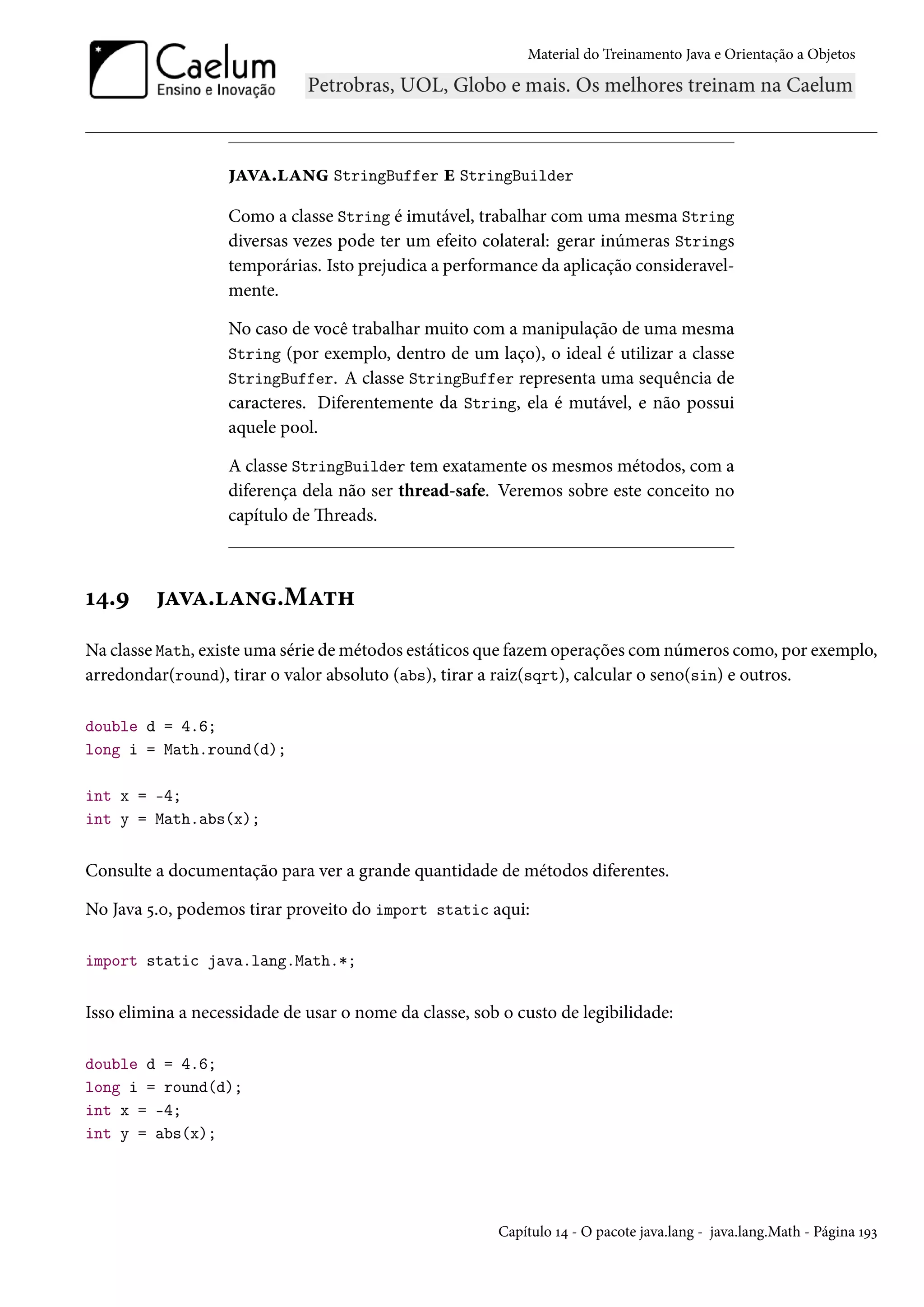 Material do Treinamento Java e Orientação a Objetos




                   java.lang StringBuffer e StringBuilder
                   Como a classe String é imutável, trabalhar com uma mesma String
                   diversas vezes pode ter um efeito colateral: gerar inúmeras Strings
                   temporárias. Isto prejudica a performance da aplicação consideravel-
                   mente.

                   No caso de você trabalhar muito com a manipulação de uma mesma
                   String (por exemplo, dentro de um laço), o ideal é utilizar a classe
                   StringBuffer. A classe StringBuffer representa uma sequência de
                   caracteres. Diferentemente da String, ela é mutável, e não possui
                   aquele pool.

                   A classe StringBuilder tem exatamente os mesmos métodos, com a
                   diferença dela não ser thread-safe. Veremos sobre este conceito no
                   capítulo de Threads.



14.9     java.lang.Math
Na classe Math, existe uma série de métodos estáticos que fazem operações com números como, por exemplo,
arredondar(round), tirar o valor absoluto (abs), tirar a raiz(sqrt), calcular o seno(sin) e outros.

double d = 4.6;
long i = Math.round(d);

int x = -4;
int y = Math.abs(x);


Consulte a documentação para ver a grande quantidade de métodos diferentes.

No Java 5.0, podemos tirar proveito do import static aqui:

import static java.lang.Math.*;


Isso elimina a necessidade de usar o nome da classe, sob o custo de legibilidade:

double d = 4.6;
long i = round(d);
int x = -4;
int y = abs(x);




                                                        Capítulo 14 - O pacote java.lang - java.lang.Math - Página 193
 