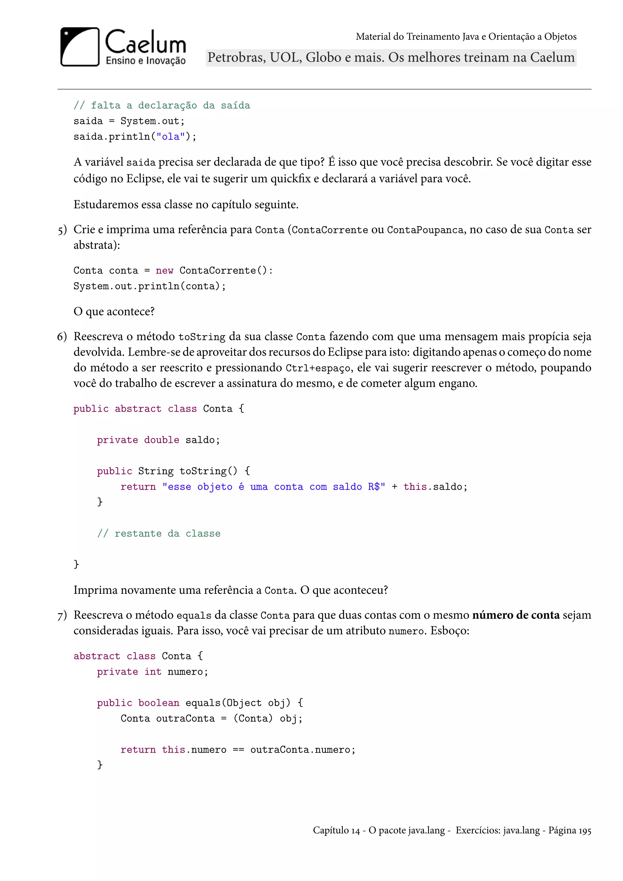 Material do Treinamento Java e Orientação a Objetos




   // falta a declaração da saída
   saida = System.out;
   saida.println("ola");

   A variável saida precisa ser declarada de que tipo? É isso que você precisa descobrir. Se você digitar esse
   código no Eclipse, ele vai te sugerir um quickfix e declarará a variável para você.

   Estudaremos essa classe no capítulo seguinte.
5) Crie e imprima uma referência para Conta (ContaCorrente ou ContaPoupanca, no caso de sua Conta ser
   abstrata):
   Conta conta = new ContaCorrente():
   System.out.println(conta);

   O que acontece?
6) Reescreva o método toString da sua classe Conta fazendo com que uma mensagem mais propícia seja
   devolvida. Lembre-se de aproveitar dos recursos do Eclipse para isto: digitando apenas o começo do nome
   do método a ser reescrito e pressionando Ctrl+espaço, ele vai sugerir reescrever o método, poupando
   você do trabalho de escrever a assinatura do mesmo, e de cometer algum engano.
   public abstract class Conta {

       private double saldo;

       public String toString() {
           return "esse objeto é uma conta com saldo R$" + this.saldo;
       }

       // restante da classe

   }

   Imprima novamente uma referência a Conta. O que aconteceu?
7) Reescreva o método equals da classe Conta para que duas contas com o mesmo número de conta sejam
   consideradas iguais. Para isso, você vai precisar de um atributo numero. Esboço:
   abstract class Conta {
       private int numero;

       public boolean equals(Object obj) {
           Conta outraConta = (Conta) obj;

            return this.numero == outraConta.numero;
       }




                                                    Capítulo 14 - O pacote java.lang - Exercícios: java.lang - Página 195
 