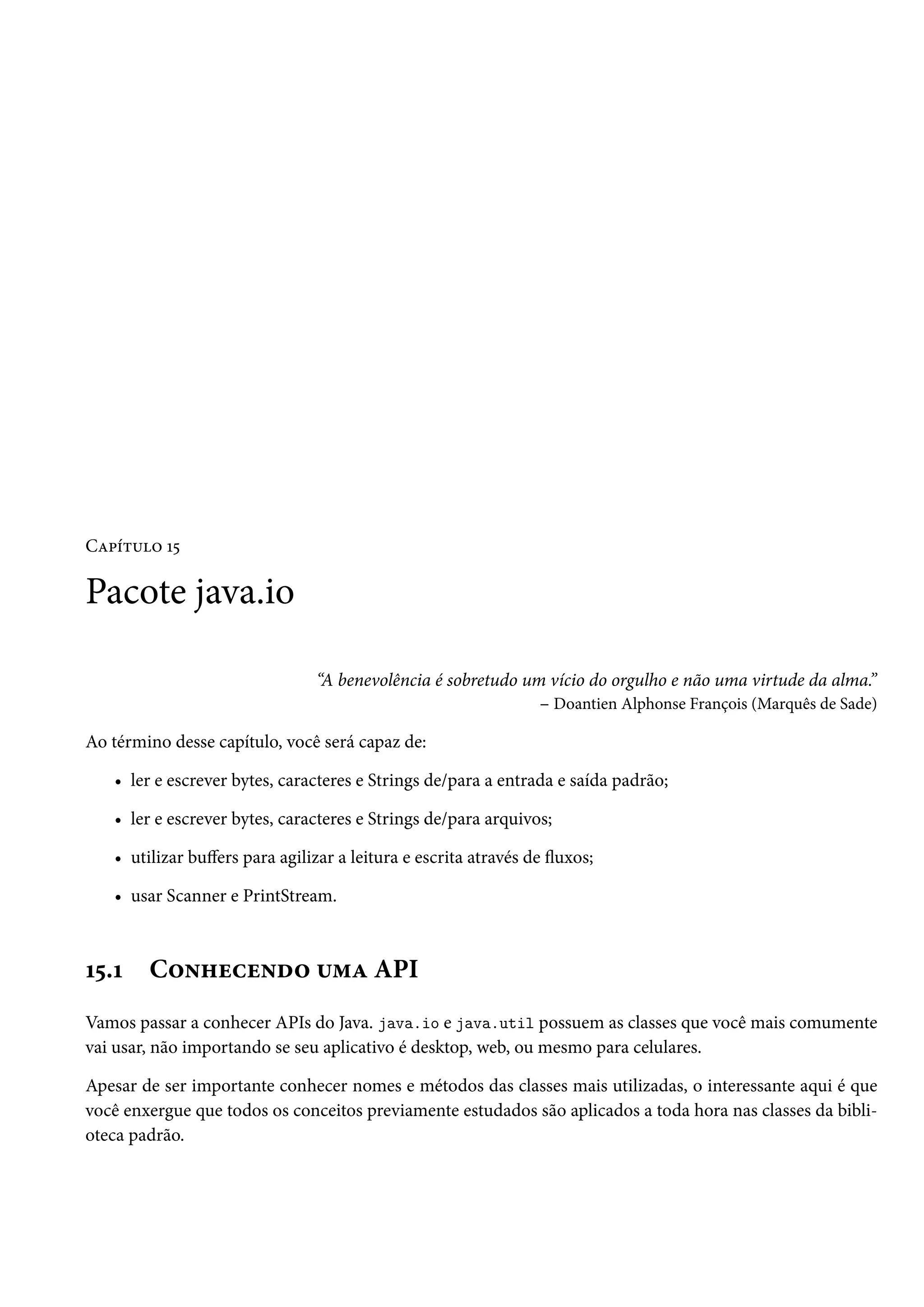Capítulo 15

Pacote java.io

                                “A benevolência é sobretudo um vício do orgulho e não uma virtude da alma.”
                                                              – Doantien Alphonse François (Marquês de Sade)

Ao término desse capítulo, você será capaz de:

   • ler e escrever bytes, caracteres e Strings de/para a entrada e saída padrão;

   • ler e escrever bytes, caracteres e Strings de/para arquivos;

   • utilizar buffers para agilizar a leitura e escrita através de fluxos;

   • usar Scanner e PrintStream.



15.1    Conhecendo uma API
Vamos passar a conhecer APIs do Java. java.io e java.util possuem as classes que você mais comumente
vai usar, não importando se seu aplicativo é desktop, web, ou mesmo para celulares.

Apesar de ser importante conhecer nomes e métodos das classes mais utilizadas, o interessante aqui é que
você enxergue que todos os conceitos previamente estudados são aplicados a toda hora nas classes da bibli-
oteca padrão.
 