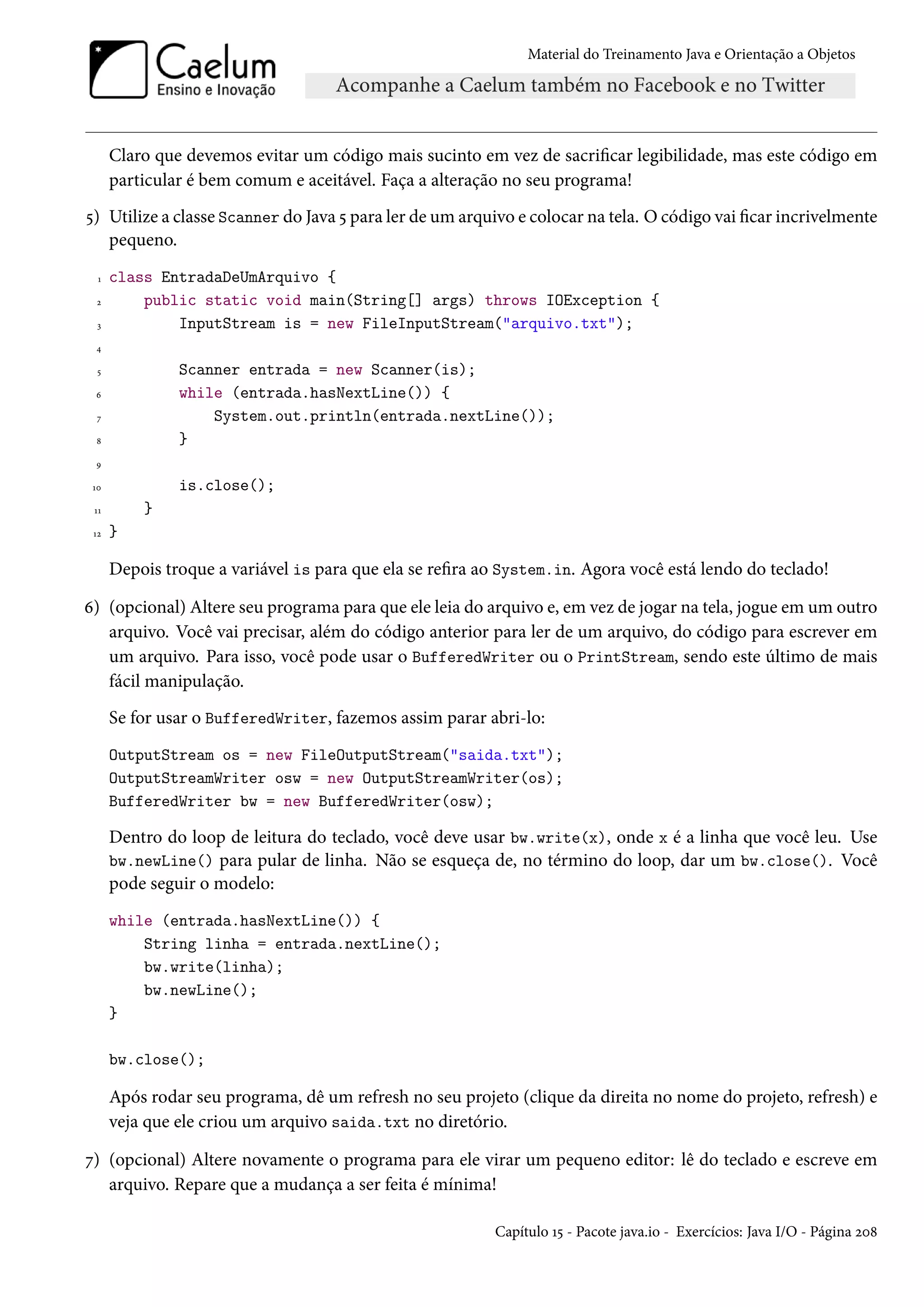 Material do Treinamento Java e Orientação a Objetos




      Claro que devemos evitar um código mais sucinto em vez de sacrificar legibilidade, mas este código em
      particular é bem comum e aceitável. Faça a alteração no seu programa!
5) Utilize a classe Scanner do Java 5 para ler de um arquivo e colocar na tela. O código vai ficar incrivelmente
   pequeno.
  1   class EntradaDeUmArquivo {
  2       public static void main(String[] args) throws IOException {
  3           InputStream is = new FileInputStream("arquivo.txt");
 4

  5            Scanner entrada = new Scanner(is);
 6             while (entrada.hasNextLine()) {
  7                System.out.println(entrada.nextLine());
 8             }
 9

 10            is.close();
 11       }
 12   }

      Depois troque a variável is para que ela se refira ao System.in. Agora você está lendo do teclado!

6) (opcional) Altere seu programa para que ele leia do arquivo e, em vez de jogar na tela, jogue em um outro
   arquivo. Você vai precisar, além do código anterior para ler de um arquivo, do código para escrever em
   um arquivo. Para isso, você pode usar o BufferedWriter ou o PrintStream, sendo este último de mais
   fácil manipulação.
      Se for usar o BufferedWriter, fazemos assim parar abri-lo:
      OutputStream os = new FileOutputStream("saida.txt");
      OutputStreamWriter osw = new OutputStreamWriter(os);
      BufferedWriter bw = new BufferedWriter(osw);

      Dentro do loop de leitura do teclado, você deve usar bw.write(x), onde x é a linha que você leu. Use
      bw.newLine() para pular de linha. Não se esqueça de, no término do loop, dar um bw.close(). Você
      pode seguir o modelo:
      while (entrada.hasNextLine()) {
          String linha = entrada.nextLine();
          bw.write(linha);
          bw.newLine();
      }

      bw.close();

      Após rodar seu programa, dê um refresh no seu projeto (clique da direita no nome do projeto, refresh) e
      veja que ele criou um arquivo saida.txt no diretório.

7) (opcional) Altere novamente o programa para ele virar um pequeno editor: lê do teclado e escreve em
   arquivo. Repare que a mudança a ser feita é mínima!

                                                          Capítulo 15 - Pacote java.io - Exercícios: Java I/O - Página 208
 