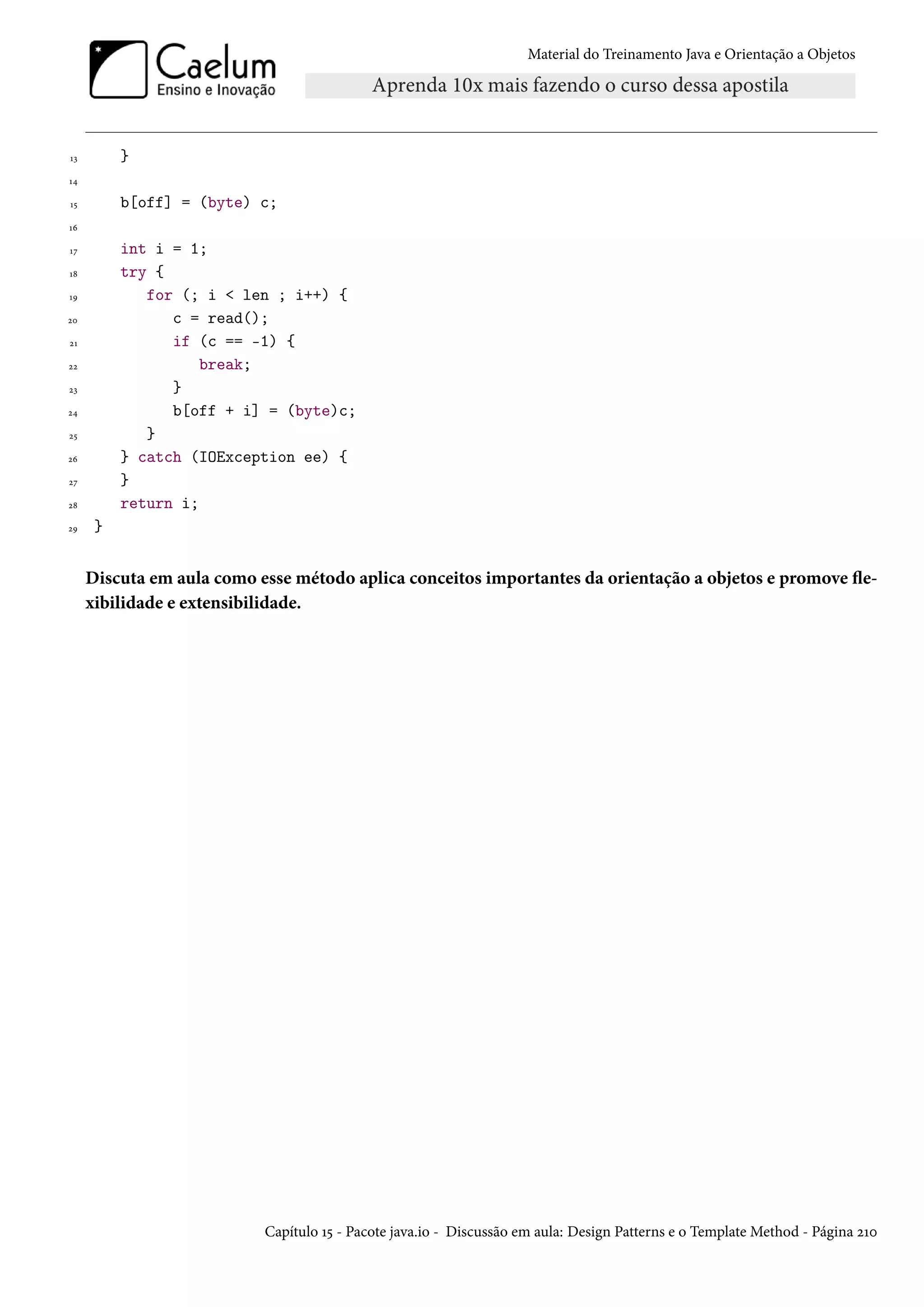 Material do Treinamento Java e Orientação a Objetos




13        }
14

15        b[off] = (byte) c;
16

17        int i = 1;
18        try {
19           for (; i < len ; i++) {
20              c = read();
21              if (c == -1) {
22                  break;
23              }
24              b[off + i] = (byte)c;
25           }
26        } catch (IOException ee) {
27        }
28        return i;
29    }


     Discuta em aula como esse método aplica conceitos importantes da orientação a objetos e promove fle-
     xibilidade e extensibilidade.




                           Capítulo 15 - Pacote java.io - Discussão em aula: Design Patterns e o Template Method - Página 210
 
