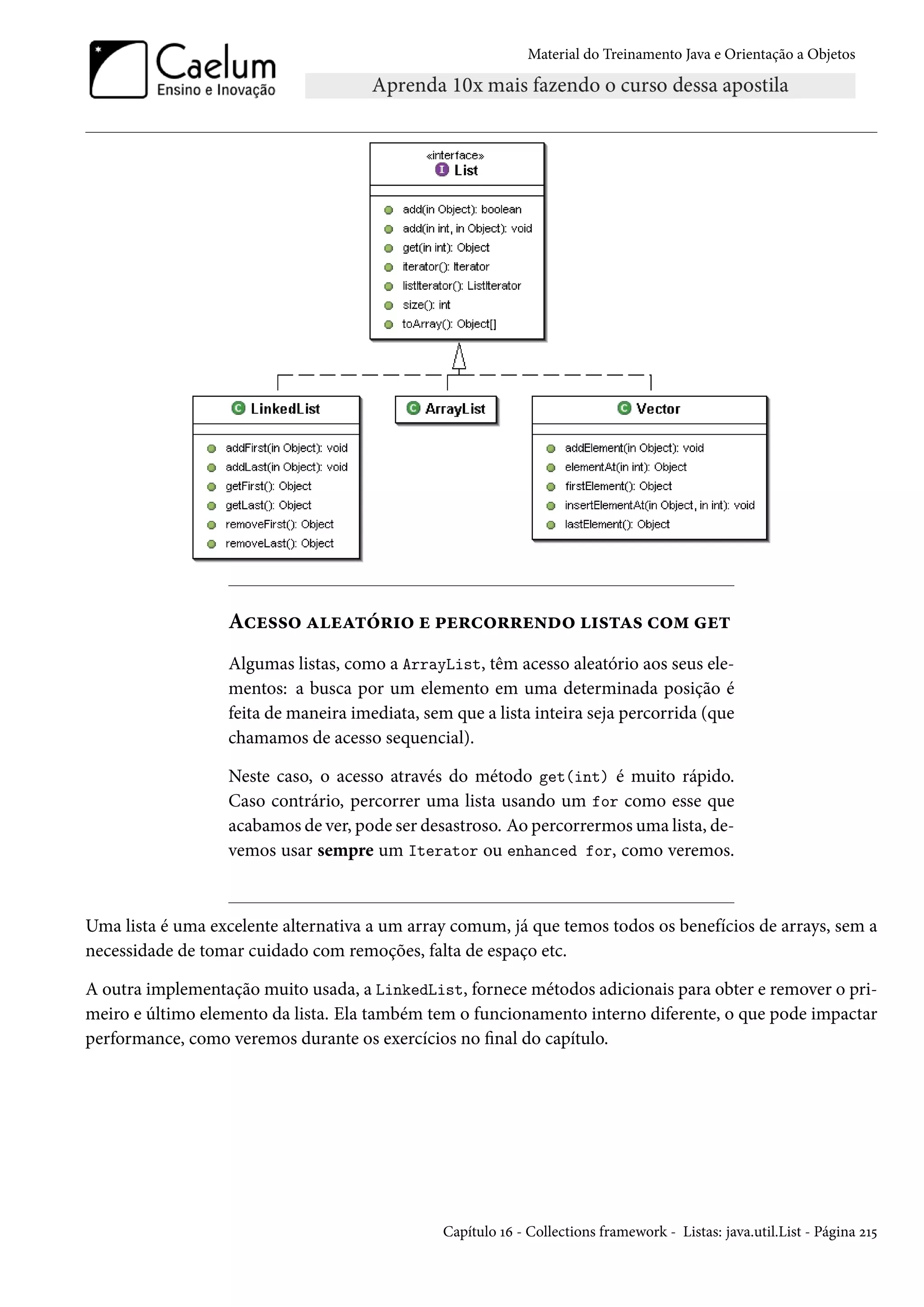 Material do Treinamento Java e Orientação a Objetos




                  Acesso aleatório e percorrendo listas com get
                  Algumas listas, como a ArrayList, têm acesso aleatório aos seus ele-
                  mentos: a busca por um elemento em uma determinada posição é
                  feita de maneira imediata, sem que a lista inteira seja percorrida (que
                  chamamos de acesso sequencial).

                  Neste caso, o acesso através do método get(int) é muito rápido.
                  Caso contrário, percorrer uma lista usando um for como esse que
                  acabamos de ver, pode ser desastroso. Ao percorrermos uma lista, de-
                  vemos usar sempre um Iterator ou enhanced for, como veremos.



Uma lista é uma excelente alternativa a um array comum, já que temos todos os benefícios de arrays, sem a
necessidade de tomar cuidado com remoções, falta de espaço etc.

A outra implementação muito usada, a LinkedList, fornece métodos adicionais para obter e remover o pri-
meiro e último elemento da lista. Ela também tem o funcionamento interno diferente, o que pode impactar
performance, como veremos durante os exercícios no final do capítulo.




                                                Capítulo 16 - Collections framework - Listas: java.util.List - Página 215
 