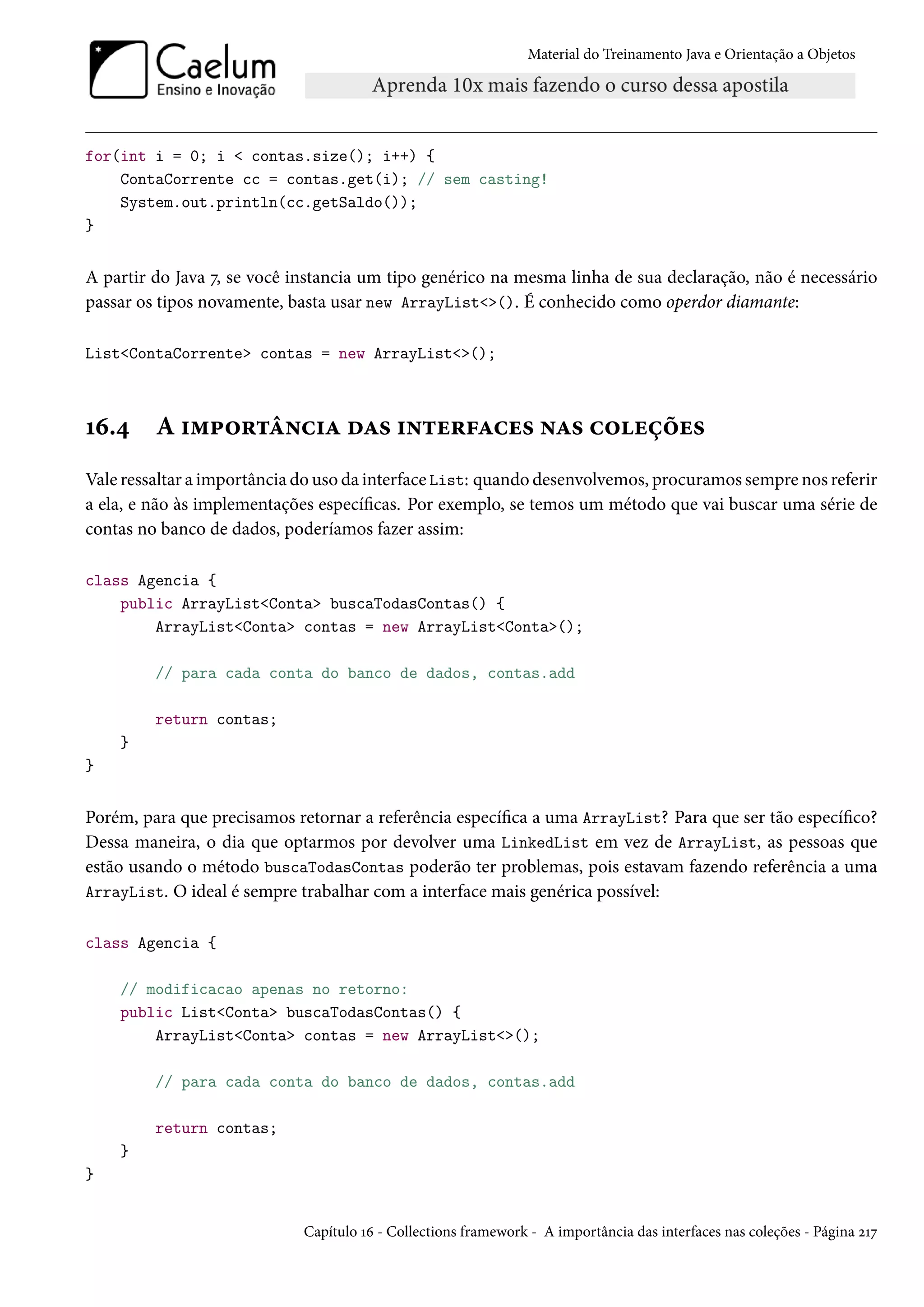 Material do Treinamento Java e Orientação a Objetos




for(int i = 0; i < contas.size(); i++) {
    ContaCorrente cc = contas.get(i); // sem casting!
    System.out.println(cc.getSaldo());
}


A partir do Java 7, se você instancia um tipo genérico na mesma linha de sua declaração, não é necessário
passar os tipos novamente, basta usar new ArrayList<>(). É conhecido como operdor diamante:

List<ContaCorrente> contas = new ArrayList<>();



16.4     A importância das interfaces nas coleções
Vale ressaltar a importância do uso da interface List: quando desenvolvemos, procuramos sempre nos referir
a ela, e não às implementações específicas. Por exemplo, se temos um método que vai buscar uma série de
contas no banco de dados, poderíamos fazer assim:

class Agencia {
    public ArrayList<Conta> buscaTodasContas() {
        ArrayList<Conta> contas = new ArrayList<Conta>();

         // para cada conta do banco de dados, contas.add

         return contas;
    }
}


Porém, para que precisamos retornar a referência específica a uma ArrayList? Para que ser tão específico?
Dessa maneira, o dia que optarmos por devolver uma LinkedList em vez de ArrayList, as pessoas que
estão usando o método buscaTodasContas poderão ter problemas, pois estavam fazendo referência a uma
ArrayList. O ideal é sempre trabalhar com a interface mais genérica possível:


class Agencia {

    // modificacao apenas no retorno:
    public List<Conta> buscaTodasContas() {
        ArrayList<Conta> contas = new ArrayList<>();

         // para cada conta do banco de dados, contas.add

         return contas;
    }
}


                             Capítulo 16 - Collections framework - A importância das interfaces nas coleções - Página 217
 