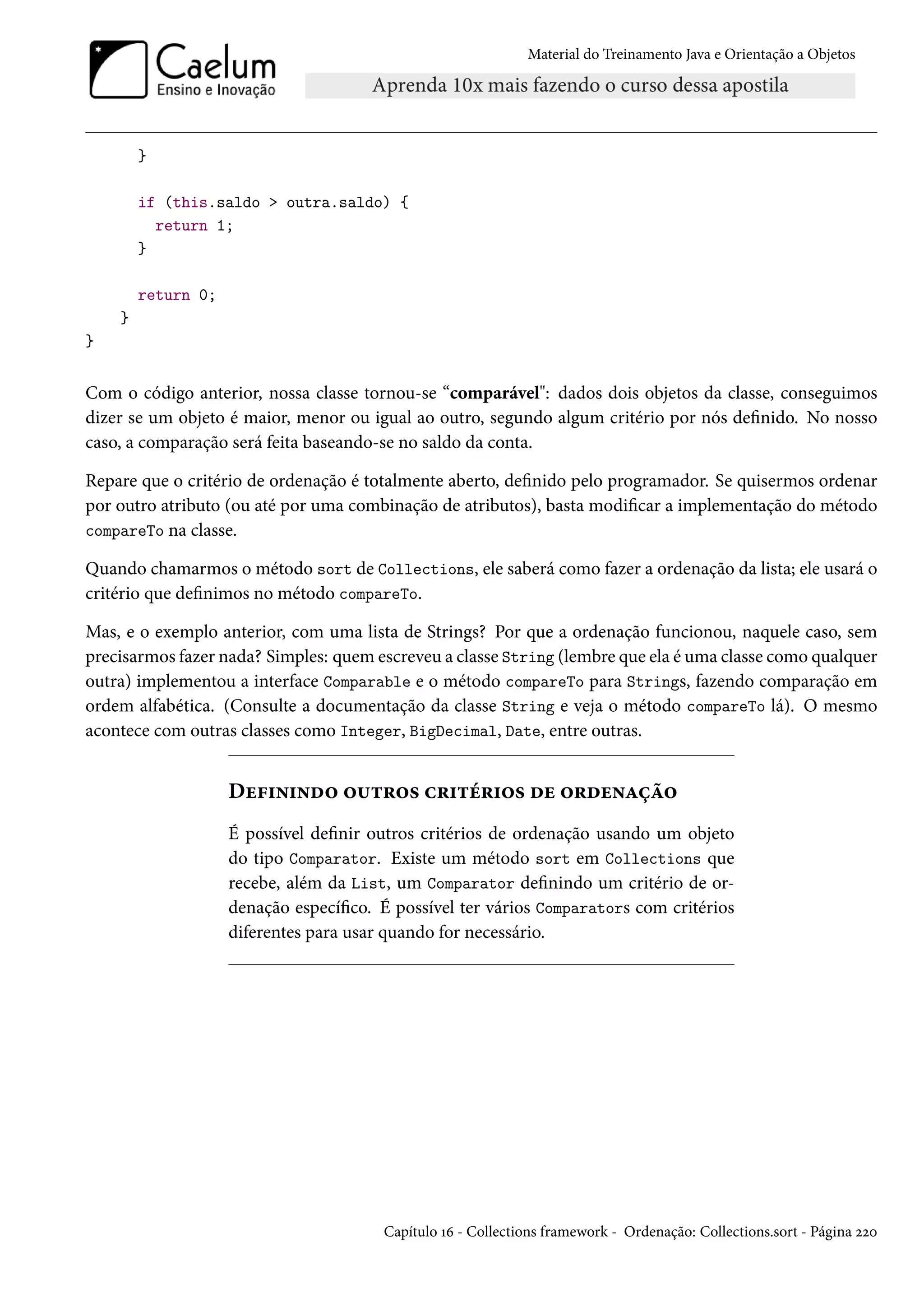 Material do Treinamento Java e Orientação a Objetos




        }

        if (this.saldo > outra.saldo) {
          return 1;
        }

        return 0;
    }
}


Com o código anterior, nossa classe tornou-se “comparável": dados dois objetos da classe, conseguimos
dizer se um objeto é maior, menor ou igual ao outro, segundo algum critério por nós definido. No nosso
caso, a comparação será feita baseando-se no saldo da conta.

Repare que o critério de ordenação é totalmente aberto, definido pelo programador. Se quisermos ordenar
por outro atributo (ou até por uma combinação de atributos), basta modificar a implementação do método
compareTo na classe.

Quando chamarmos o método sort de Collections, ele saberá como fazer a ordenação da lista; ele usará o
critério que definimos no método compareTo.

Mas, e o exemplo anterior, com uma lista de Strings? Por que a ordenação funcionou, naquele caso, sem
precisarmos fazer nada? Simples: quem escreveu a classe String (lembre que ela é uma classe como qualquer
outra) implementou a interface Comparable e o método compareTo para Strings, fazendo comparação em
ordem alfabética. (Consulte a documentação da classe String e veja o método compareTo lá). O mesmo
acontece com outras classes como Integer, BigDecimal, Date, entre outras.


                    Definindo outros critérios de ordenação
                    É possível definir outros critérios de ordenação usando um objeto
                    do tipo Comparator. Existe um método sort em Collections que
                    recebe, além da List, um Comparator definindo um critério de or-
                    denação específico. É possível ter vários Comparators com critérios
                    diferentes para usar quando for necessário.




                                        Capítulo 16 - Collections framework - Ordenação: Collections.sort - Página 220
 