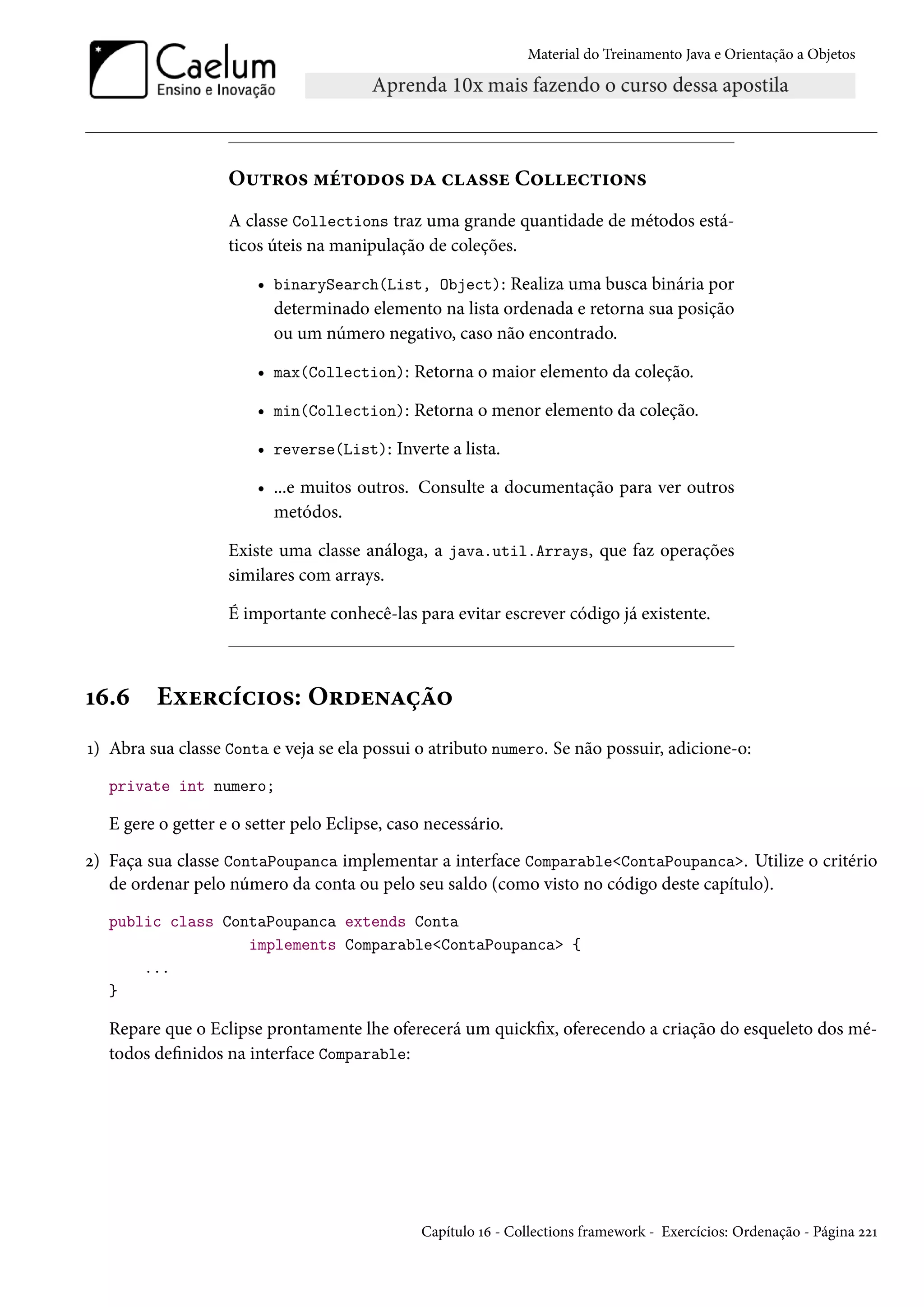 Material do Treinamento Java e Orientação a Objetos




                    Outros métodos da classe Collections
                    A classe Collections traz uma grande quantidade de métodos está-
                    ticos úteis na manipulação de coleções.

                        • binarySearch(List, Object): Realiza uma busca binária por
                          determinado elemento na lista ordenada e retorna sua posição
                          ou um número negativo, caso não encontrado.

                        • max(Collection): Retorna o maior elemento da coleção.

                        • min(Collection): Retorna o menor elemento da coleção.

                        • reverse(List): Inverte a lista.

                        • ...e muitos outros. Consulte a documentação para ver outros
                          metódos.

                    Existe uma classe análoga, a java.util.Arrays, que faz operações
                    similares com arrays.

                    É importante conhecê-las para evitar escrever código já existente.



16.6     Exercícios: Ordenação
1) Abra sua classe Conta e veja se ela possui o atributo numero. Se não possuir, adicione-o:
   private int numero;

   E gere o getter e o setter pelo Eclipse, caso necessário.
2) Faça sua classe ContaPoupanca implementar a interface Comparable<ContaPoupanca>. Utilize o critério
   de ordenar pelo número da conta ou pelo seu saldo (como visto no código deste capítulo).
   public class ContaPoupanca extends Conta
                   implements Comparable<ContaPoupanca> {
       ...
   }

   Repare que o Eclipse prontamente lhe oferecerá um quickfix, oferecendo a criação do esqueleto dos mé-
   todos definidos na interface Comparable:




                                                Capítulo 16 - Collections framework - Exercícios: Ordenação - Página 221
 
