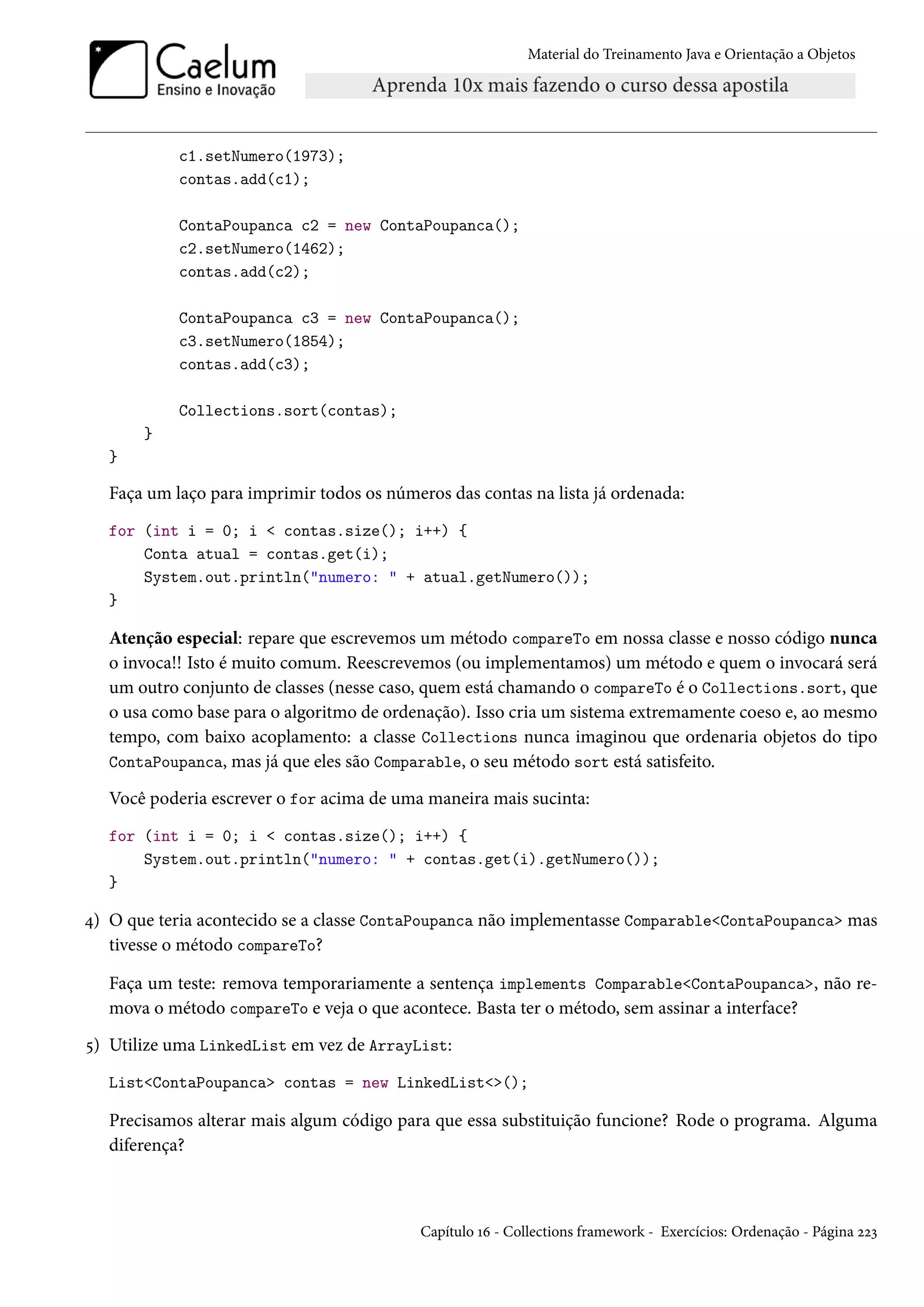 Material do Treinamento Java e Orientação a Objetos




            c1.setNumero(1973);
            contas.add(c1);

            ContaPoupanca c2 = new ContaPoupanca();
            c2.setNumero(1462);
            contas.add(c2);

            ContaPoupanca c3 = new ContaPoupanca();
            c3.setNumero(1854);
            contas.add(c3);

            Collections.sort(contas);
       }
   }

   Faça um laço para imprimir todos os números das contas na lista já ordenada:
   for (int i = 0; i < contas.size(); i++) {
       Conta atual = contas.get(i);
       System.out.println("numero: " + atual.getNumero());
   }

   Atenção especial: repare que escrevemos um método compareTo em nossa classe e nosso código nunca
   o invoca!! Isto é muito comum. Reescrevemos (ou implementamos) um método e quem o invocará será
   um outro conjunto de classes (nesse caso, quem está chamando o compareTo é o Collections.sort, que
   o usa como base para o algoritmo de ordenação). Isso cria um sistema extremamente coeso e, ao mesmo
   tempo, com baixo acoplamento: a classe Collections nunca imaginou que ordenaria objetos do tipo
   ContaPoupanca, mas já que eles são Comparable, o seu método sort está satisfeito.

   Você poderia escrever o for acima de uma maneira mais sucinta:
   for (int i = 0; i < contas.size(); i++) {
       System.out.println("numero: " + contas.get(i).getNumero());
   }

4) O que teria acontecido se a classe ContaPoupanca não implementasse Comparable<ContaPoupanca> mas
   tivesse o método compareTo?

   Faça um teste: remova temporariamente a sentença implements Comparable<ContaPoupanca>, não re-
   mova o método compareTo e veja o que acontece. Basta ter o método, sem assinar a interface?
5) Utilize uma LinkedList em vez de ArrayList:
   List<ContaPoupanca> contas = new LinkedList<>();

   Precisamos alterar mais algum código para que essa substituição funcione? Rode o programa. Alguma
   diferença?



                                            Capítulo 16 - Collections framework - Exercícios: Ordenação - Página 223
 