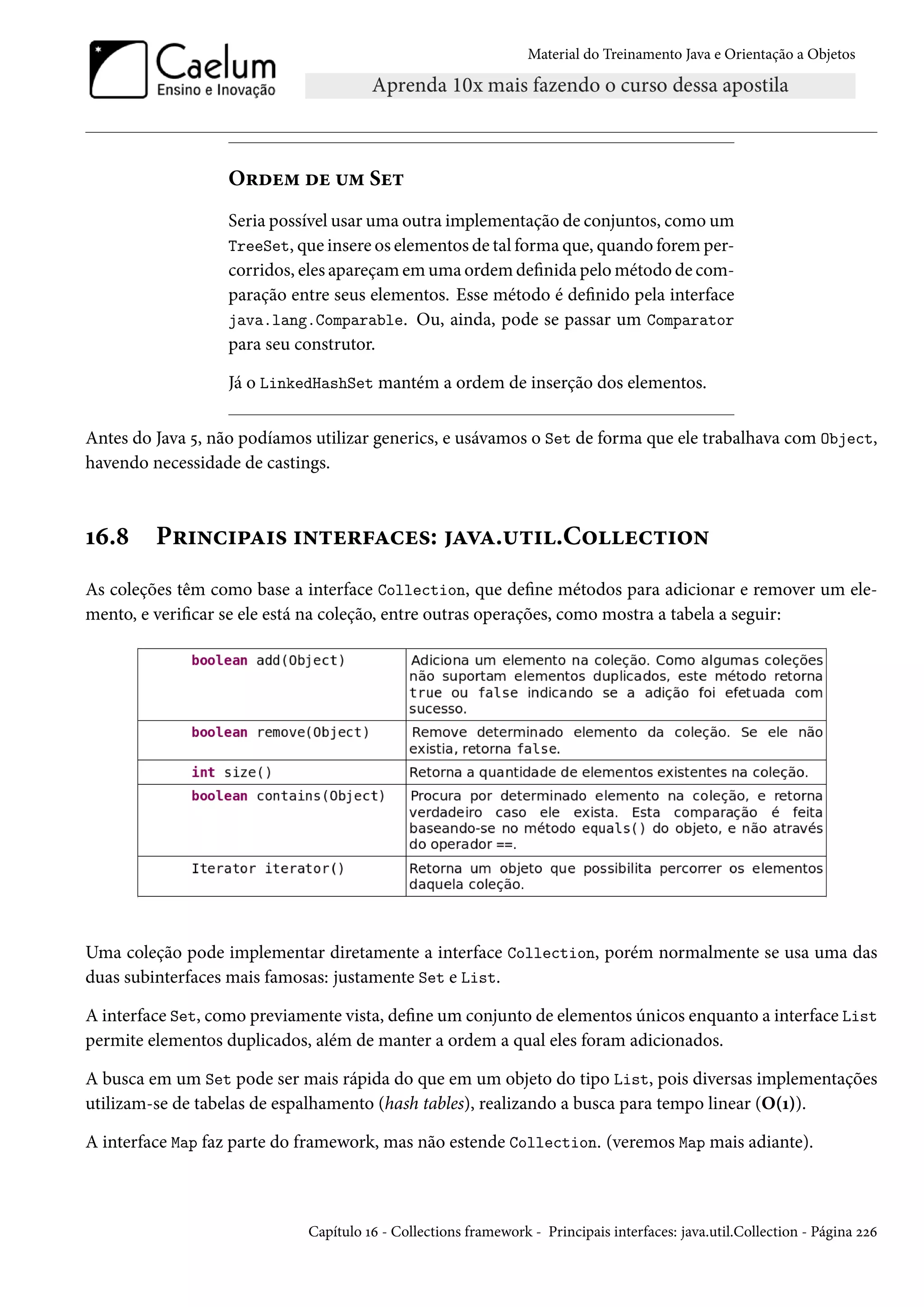 Material do Treinamento Java e Orientação a Objetos




                  Ordem de um Set
                  Seria possível usar uma outra implementação de conjuntos, como um
                  TreeSet, que insere os elementos de tal forma que, quando forem per-
                  corridos, eles apareçam em uma ordem definida pelo método de com-
                  paração entre seus elementos. Esse método é definido pela interface
                  java.lang.Comparable. Ou, ainda, pode se passar um Comparator
                  para seu construtor.

                  Já o LinkedHashSet mantém a ordem de inserção dos elementos.

Antes do Java 5, não podíamos utilizar generics, e usávamos o Set de forma que ele trabalhava com Object,
havendo necessidade de castings.



16.8     Principais interfaces: java.util.Collection
As coleções têm como base a interface Collection, que define métodos para adicionar e remover um ele-
mento, e verificar se ele está na coleção, entre outras operações, como mostra a tabela a seguir:




Uma coleção pode implementar diretamente a interface Collection, porém normalmente se usa uma das
duas subinterfaces mais famosas: justamente Set e List.

A interface Set, como previamente vista, define um conjunto de elementos únicos enquanto a interface List
permite elementos duplicados, além de manter a ordem a qual eles foram adicionados.

A busca em um Set pode ser mais rápida do que em um objeto do tipo List, pois diversas implementações
utilizam-se de tabelas de espalhamento (hash tables), realizando a busca para tempo linear (O(1)).

A interface Map faz parte do framework, mas não estende Collection. (veremos Map mais adiante).



                             Capítulo 16 - Collections framework - Principais interfaces: java.util.Collection - Página 226
 