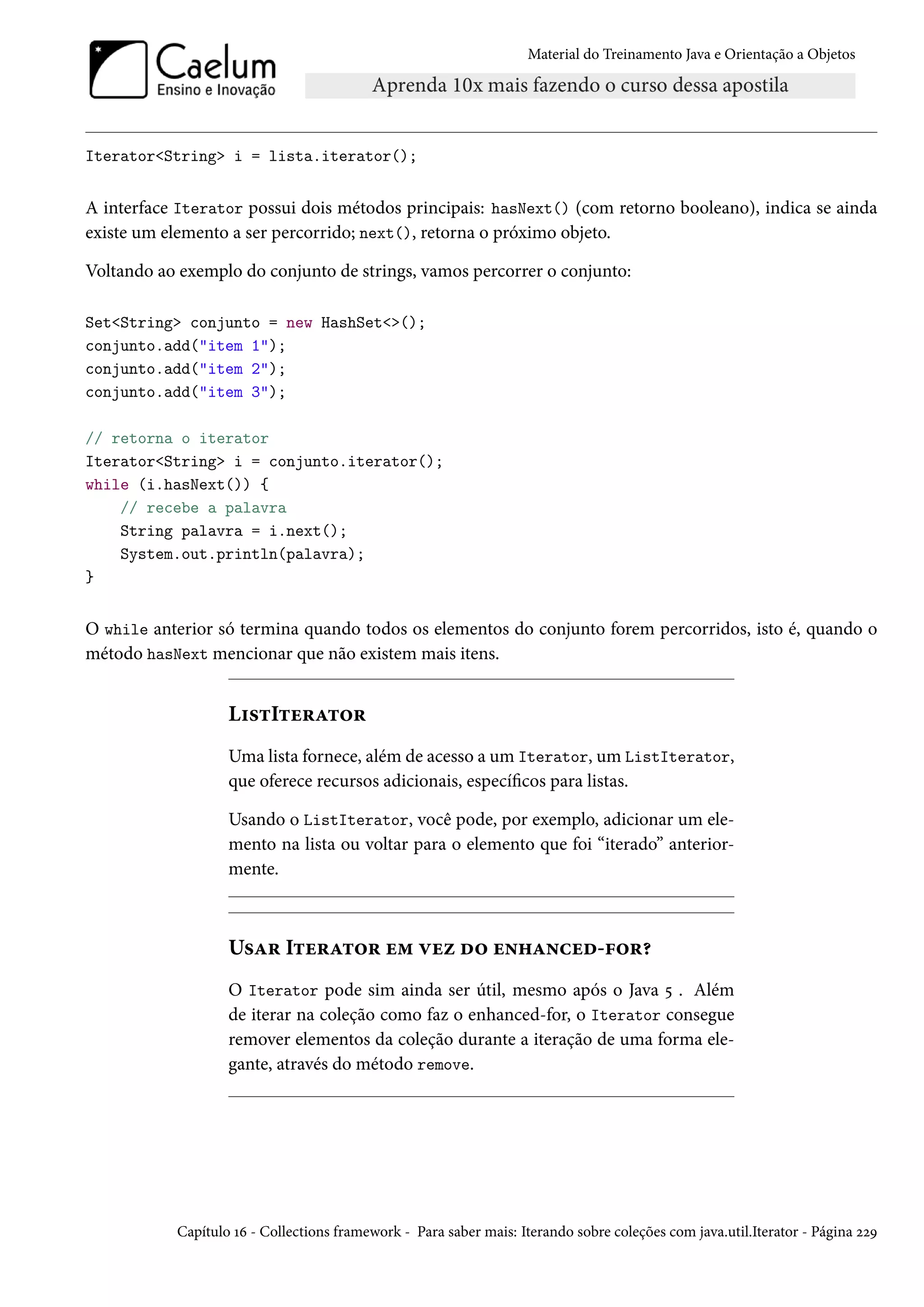 Material do Treinamento Java e Orientação a Objetos




Iterator<String> i = lista.iterator();


A interface Iterator possui dois métodos principais: hasNext() (com retorno booleano), indica se ainda
existe um elemento a ser percorrido; next(), retorna o próximo objeto.

Voltando ao exemplo do conjunto de strings, vamos percorrer o conjunto:

Set<String> conjunto = new HashSet<>();
conjunto.add("item 1");
conjunto.add("item 2");
conjunto.add("item 3");

// retorna o iterator
Iterator<String> i = conjunto.iterator();
while (i.hasNext()) {
    // recebe a palavra
    String palavra = i.next();
    System.out.println(palavra);
}


O while anterior só termina quando todos os elementos do conjunto forem percorridos, isto é, quando o
método hasNext mencionar que não existem mais itens.


                   ListIterator
                   Uma lista fornece, além de acesso a um Iterator, um ListIterator,
                   que oferece recursos adicionais, específicos para listas.

                   Usando o ListIterator, você pode, por exemplo, adicionar um ele-
                   mento na lista ou voltar para o elemento que foi “iterado” anterior-
                   mente.



                   Usar Iterator em vez do enhanced-for?
                   O Iterator pode sim ainda ser útil, mesmo após o Java 5 . Além
                   de iterar na coleção como faz o enhanced-for, o Iterator consegue
                   remover elementos da coleção durante a iteração de uma forma ele-
                   gante, através do método remove.




           Capítulo 16 - Collections framework - Para saber mais: Iterando sobre coleções com java.util.Iterator - Página 229
 