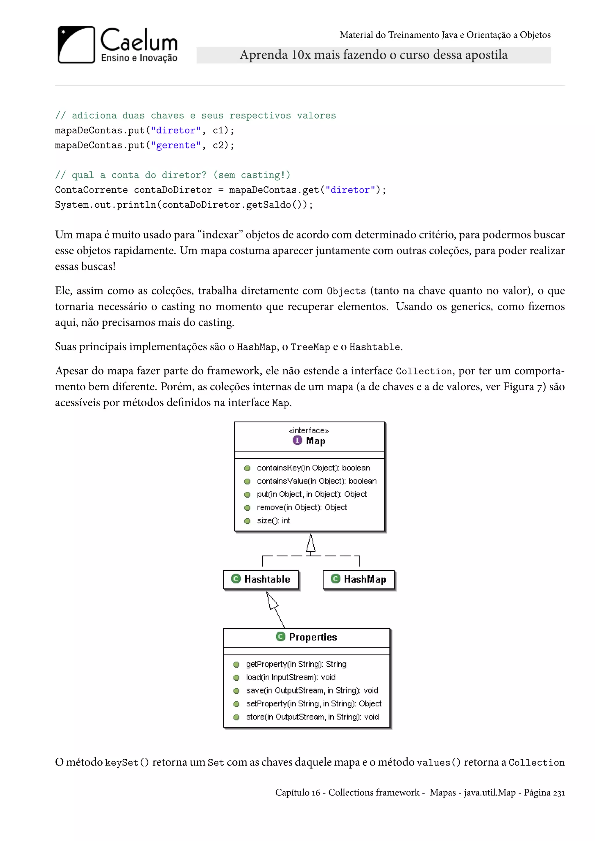 Material do Treinamento Java e Orientação a Objetos




// adiciona duas chaves e seus respectivos valores
mapaDeContas.put("diretor", c1);
mapaDeContas.put("gerente", c2);

// qual a conta do diretor? (sem casting!)
ContaCorrente contaDoDiretor = mapaDeContas.get("diretor");
System.out.println(contaDoDiretor.getSaldo());

Um mapa é muito usado para “indexar” objetos de acordo com determinado critério, para podermos buscar
esse objetos rapidamente. Um mapa costuma aparecer juntamente com outras coleções, para poder realizar
essas buscas!

Ele, assim como as coleções, trabalha diretamente com Objects (tanto na chave quanto no valor), o que
tornaria necessário o casting no momento que recuperar elementos. Usando os generics, como fizemos
aqui, não precisamos mais do casting.

Suas principais implementações são o HashMap, o TreeMap e o Hashtable.

Apesar do mapa fazer parte do framework, ele não estende a interface Collection, por ter um comporta-
mento bem diferente. Porém, as coleções internas de um mapa (a de chaves e a de valores, ver Figura 7) são
acessíveis por métodos definidos na interface Map.




O método keySet() retorna um Set com as chaves daquele mapa e o método values() retorna a Collection

                                             Capítulo 16 - Collections framework - Mapas - java.util.Map - Página 231
 