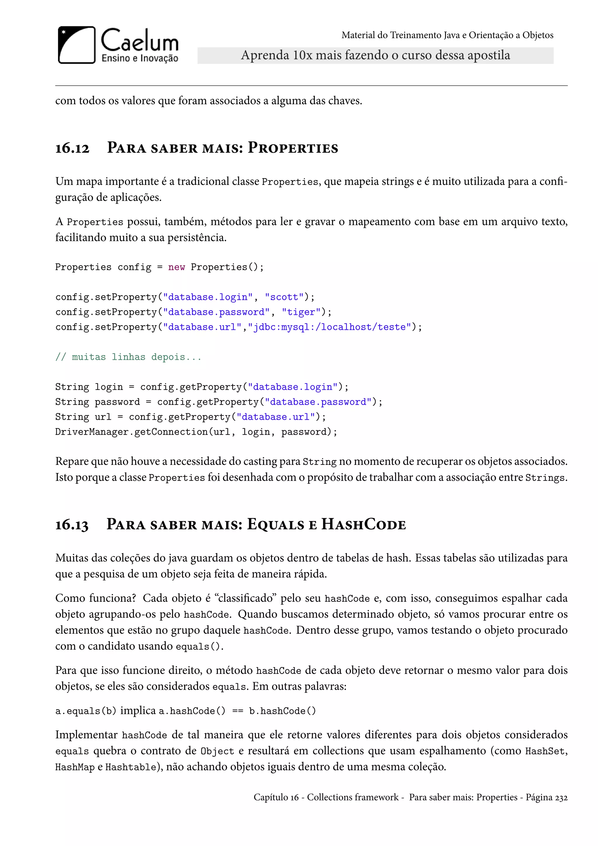 Material do Treinamento Java e Orientação a Objetos




com todos os valores que foram associados a alguma das chaves.



16.12     Para saber mais: Properties
Um mapa importante é a tradicional classe Properties, que mapeia strings e é muito utilizada para a confi-
guração de aplicações.

A Properties possui, também, métodos para ler e gravar o mapeamento com base em um arquivo texto,
facilitando muito a sua persistência.

Properties config = new Properties();

config.setProperty("database.login", "scott");
config.setProperty("database.password", "tiger");
config.setProperty("database.url","jdbc:mysql:/localhost/teste");

// muitas linhas depois...

String login = config.getProperty("database.login");
String password = config.getProperty("database.password");
String url = config.getProperty("database.url");
DriverManager.getConnection(url, login, password);

Repare que não houve a necessidade do casting para String no momento de recuperar os objetos associados.
Isto porque a classe Properties foi desenhada com o propósito de trabalhar com a associação entre Strings.



16.13     Para saber mais: Equals e HashCode
Muitas das coleções do java guardam os objetos dentro de tabelas de hash. Essas tabelas são utilizadas para
que a pesquisa de um objeto seja feita de maneira rápida.

Como funciona? Cada objeto é “classificado” pelo seu hashCode e, com isso, conseguimos espalhar cada
objeto agrupando-os pelo hashCode. Quando buscamos determinado objeto, só vamos procurar entre os
elementos que estão no grupo daquele hashCode. Dentro desse grupo, vamos testando o objeto procurado
com o candidato usando equals().

Para que isso funcione direito, o método hashCode de cada objeto deve retornar o mesmo valor para dois
objetos, se eles são considerados equals. Em outras palavras:

a.equals(b) implica a.hashCode() == b.hashCode()

Implementar hashCode de tal maneira que ele retorne valores diferentes para dois objetos considerados
equals quebra o contrato de Object e resultará em collections que usam espalhamento (como HashSet,
HashMap e Hashtable), não achando objetos iguais dentro de uma mesma coleção.

                                         Capítulo 16 - Collections framework - Para saber mais: Properties - Página 232
 