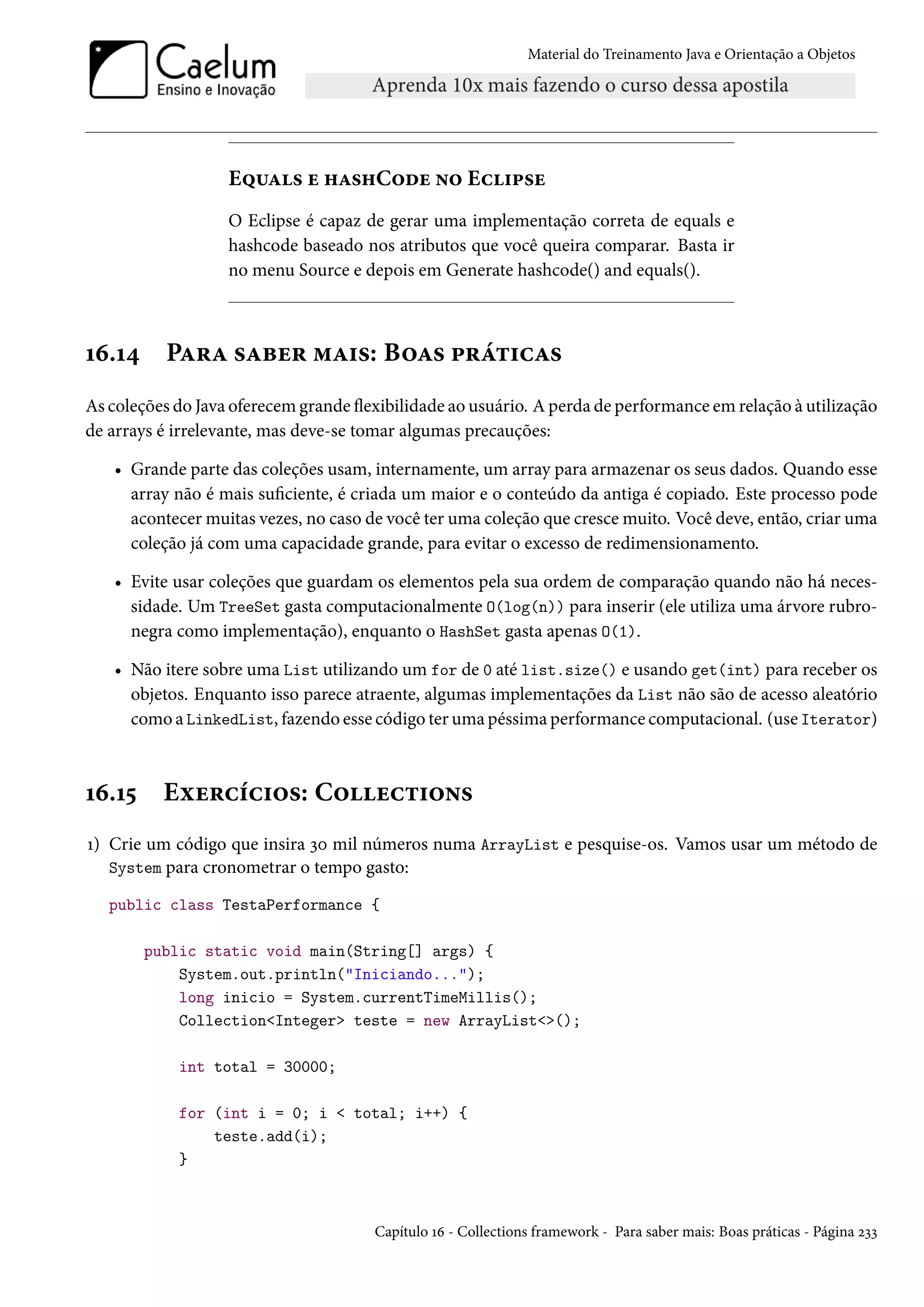 Material do Treinamento Java e Orientação a Objetos




                   Equals e hashCode no Eclipse
                   O Eclipse é capaz de gerar uma implementação correta de equals e
                   hashcode baseado nos atributos que você queira comparar. Basta ir
                   no menu Source e depois em Generate hashcode() and equals().



16.14      Para saber mais: Boas práticas
As coleções do Java oferecem grande flexibilidade ao usuário. A perda de performance em relação à utilização
de arrays é irrelevante, mas deve-se tomar algumas precauções:

   • Grande parte das coleções usam, internamente, um array para armazenar os seus dados. Quando esse
     array não é mais suficiente, é criada um maior e o conteúdo da antiga é copiado. Este processo pode
     acontecer muitas vezes, no caso de você ter uma coleção que cresce muito. Você deve, então, criar uma
     coleção já com uma capacidade grande, para evitar o excesso de redimensionamento.

   • Evite usar coleções que guardam os elementos pela sua ordem de comparação quando não há neces-
     sidade. Um TreeSet gasta computacionalmente O(log(n)) para inserir (ele utiliza uma árvore rubro-
     negra como implementação), enquanto o HashSet gasta apenas O(1).

   • Não itere sobre uma List utilizando um for de 0 até list.size() e usando get(int) para receber os
     objetos. Enquanto isso parece atraente, algumas implementações da List não são de acesso aleatório
     como a LinkedList, fazendo esse código ter uma péssima performance computacional. (use Iterator)



16.15     Exercícios: Collections
1) Crie um código que insira 30 mil números numa ArrayList e pesquise-os. Vamos usar um método de
   System para cronometrar o tempo gasto:

   public class TestaPerformance {

        public static void main(String[] args) {
            System.out.println("Iniciando...");
            long inicio = System.currentTimeMillis();
            Collection<Integer> teste = new ArrayList<>();

            int total = 30000;

            for (int i = 0; i < total; i++) {
                teste.add(i);
            }



                                       Capítulo 16 - Collections framework - Para saber mais: Boas práticas - Página 233
 