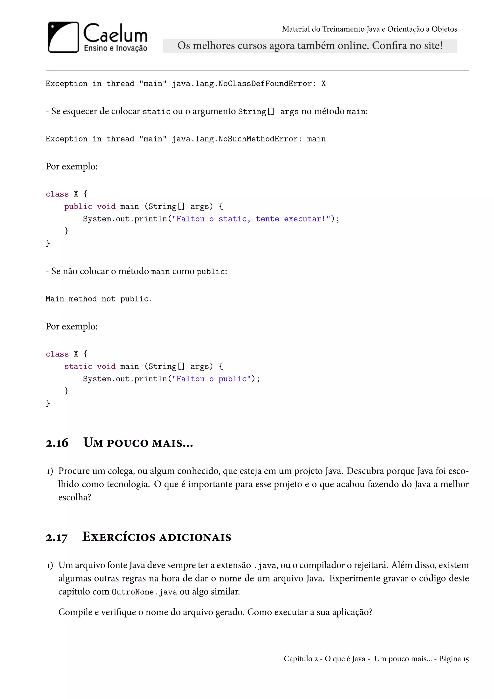 Material do Treinamento Java e Orientação a Objetos




Exception in thread "main" java.lang.NoClassDefFoundError: X


- Se esquecer de colocar static ou o argumento String[] args no método main:

Exception in thread "main" java.lang.NoSuchMethodError: main


Por exemplo:

class X {
    public void main (String[] args) {
        System.out.println("Faltou o static, tente executar!");
    }
}


- Se não colocar o método main como public:

Main method not public.


Por exemplo:

class X {
    static void main (String[] args) {
        System.out.println("Faltou o public");
    }
}



2.16     Um pouco mais...
1) Procure um colega, ou algum conhecido, que esteja em um projeto Java. Descubra porque Java foi esco-
   lhido como tecnologia. O que é importante para esse projeto e o que acabou fazendo do Java a melhor
   escolha?



2.17    Exercícios adicionais
1) Um arquivo fonte Java deve sempre ter a extensão .java, ou o compilador o rejeitará. Além disso, existem
   algumas outras regras na hora de dar o nome de um arquivo Java. Experimente gravar o código deste
   capítulo com OutroNome.java ou algo similar.

  Compile e verifique o nome do arquivo gerado. Como executar a sua aplicação?



                                                            Capítulo 2 - O que é Java - Um pouco mais... - Página 15
 