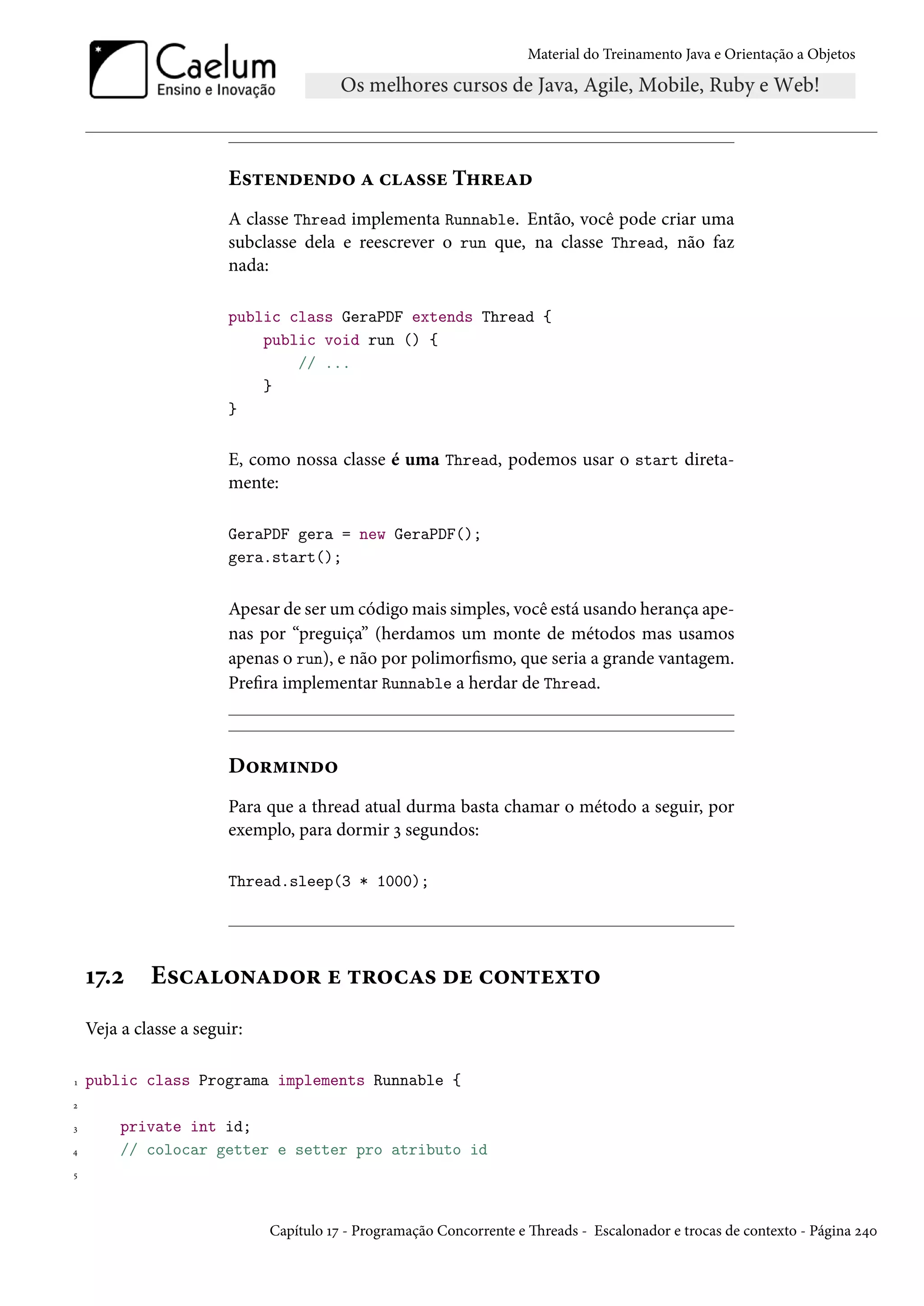 Material do Treinamento Java e Orientação a Objetos




                        Estendendo a classe Thread
                        A classe Thread implementa Runnable. Então, você pode criar uma
                        subclasse dela e reescrever o run que, na classe Thread, não faz
                        nada:

                        public class GeraPDF extends Thread {
                            public void run () {
                                // ...
                            }
                        }


                        E, como nossa classe é uma Thread, podemos usar o start direta-
                        mente:

                        GeraPDF gera = new GeraPDF();
                        gera.start();


                        Apesar de ser um código mais simples, você está usando herança ape-
                        nas por “preguiça” (herdamos um monte de métodos mas usamos
                        apenas o run), e não por polimorfismo, que seria a grande vantagem.
                        Prefira implementar Runnable a herdar de Thread.



                        Dormindo
                        Para que a thread atual durma basta chamar o método a seguir, por
                        exemplo, para dormir 3 segundos:

                        Thread.sleep(3 * 1000);




    17.2     Escalonador e trocas de contexto
    Veja a classe a seguir:

1   public class Programa implements Runnable {
2

3        private int id;
4        // colocar getter e setter pro atributo id
5




                              Capítulo 17 - Programação Concorrente e Threads - Escalonador e trocas de contexto - Página 240
 