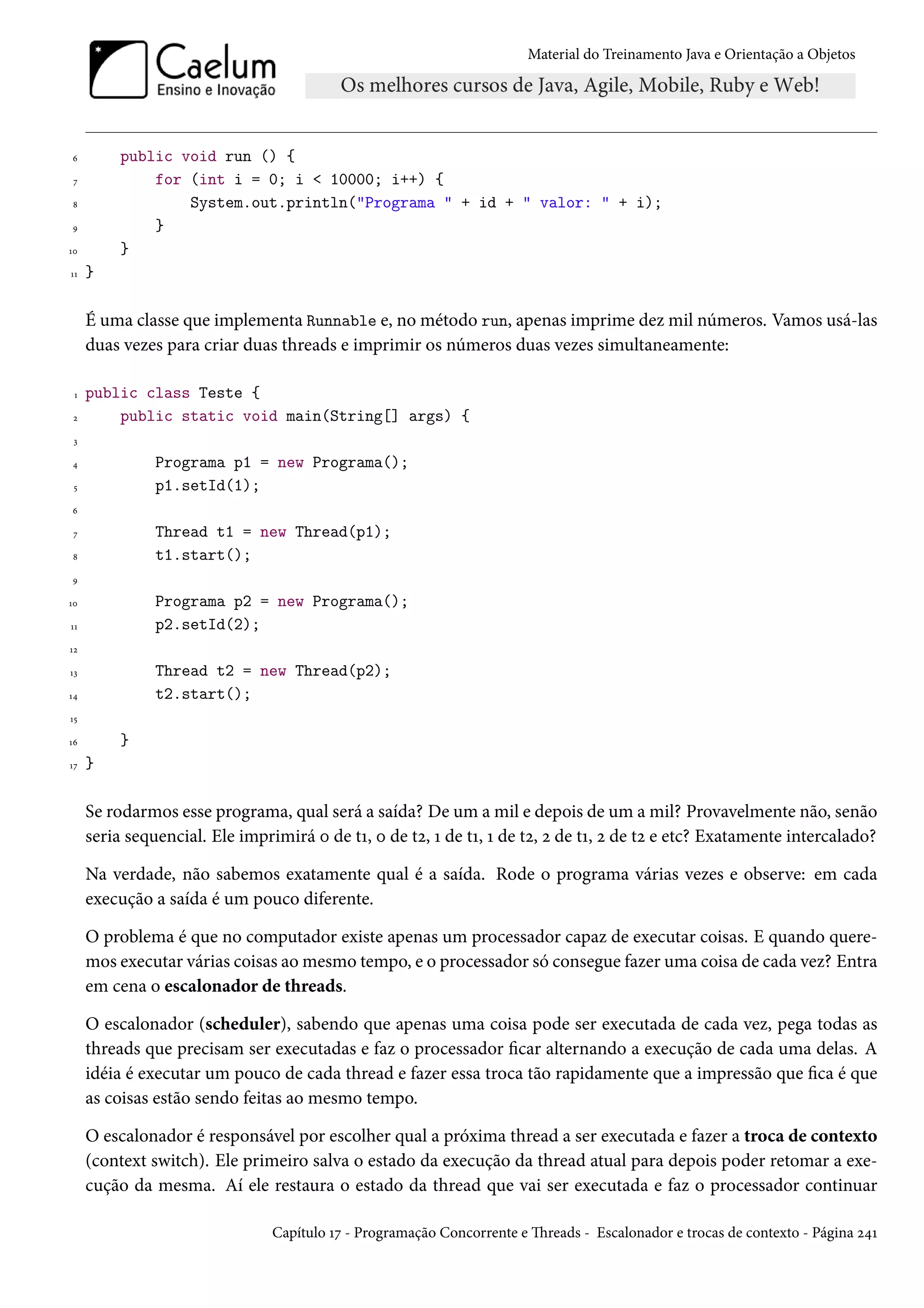 Material do Treinamento Java e Orientação a Objetos




6         public void run () {
 7            for (int i = 0; i < 10000; i++) {
8                 System.out.println("Programa " + id + " valor: " + i);
9             }
10        }
11   }

     É uma classe que implementa Runnable e, no método run, apenas imprime dez mil números. Vamos usá-las
     duas vezes para criar duas threads e imprimir os números duas vezes simultaneamente:

 1   public class Teste {
 2       public static void main(String[] args) {
 3

4              Programa p1 = new Programa();
 5             p1.setId(1);
6

 7             Thread t1 = new Thread(p1);
8              t1.start();
9

10             Programa p2 = new Programa();
11             p2.setId(2);
12

13             Thread t2 = new Thread(p2);
14             t2.start();
15

16        }
17   }

     Se rodarmos esse programa, qual será a saída? De um a mil e depois de um a mil? Provavelmente não, senão
     seria sequencial. Ele imprimirá 0 de t1, 0 de t2, 1 de t1, 1 de t2, 2 de t1, 2 de t2 e etc? Exatamente intercalado?

     Na verdade, não sabemos exatamente qual é a saída. Rode o programa várias vezes e observe: em cada
     execução a saída é um pouco diferente.

     O problema é que no computador existe apenas um processador capaz de executar coisas. E quando quere-
     mos executar várias coisas ao mesmo tempo, e o processador só consegue fazer uma coisa de cada vez? Entra
     em cena o escalonador de threads.

     O escalonador (scheduler), sabendo que apenas uma coisa pode ser executada de cada vez, pega todas as
     threads que precisam ser executadas e faz o processador ficar alternando a execução de cada uma delas. A
     idéia é executar um pouco de cada thread e fazer essa troca tão rapidamente que a impressão que fica é que
     as coisas estão sendo feitas ao mesmo tempo.

     O escalonador é responsável por escolher qual a próxima thread a ser executada e fazer a troca de contexto
     (context switch). Ele primeiro salva o estado da execução da thread atual para depois poder retomar a exe-
     cução da mesma. Aí ele restaura o estado da thread que vai ser executada e faz o processador continuar

                                Capítulo 17 - Programação Concorrente e Threads - Escalonador e trocas de contexto - Página 241
 