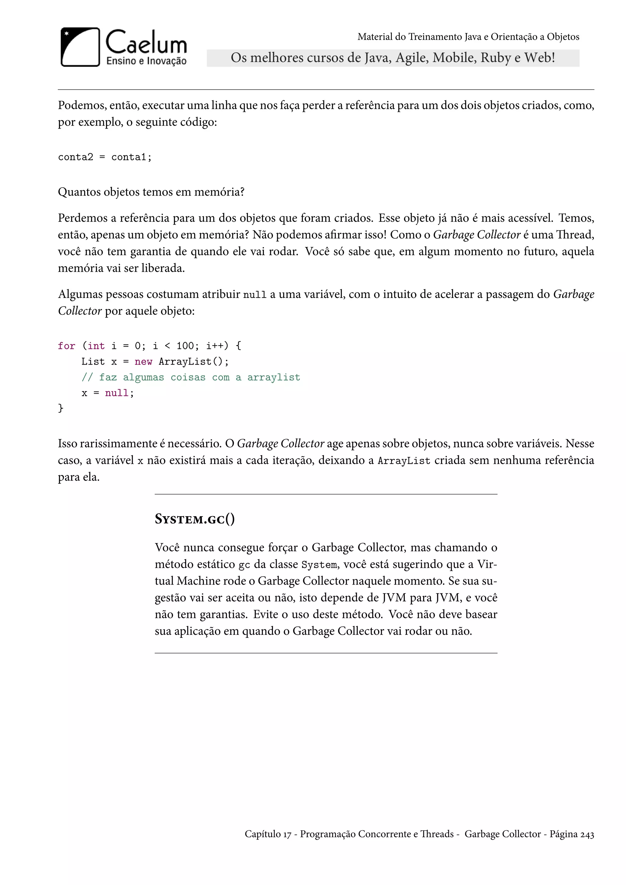 Material do Treinamento Java e Orientação a Objetos




Podemos, então, executar uma linha que nos faça perder a referência para um dos dois objetos criados, como,
por exemplo, o seguinte código:

conta2 = conta1;


Quantos objetos temos em memória?

Perdemos a referência para um dos objetos que foram criados. Esse objeto já não é mais acessível. Temos,
então, apenas um objeto em memória? Não podemos afirmar isso! Como o Garbage Collector é uma Thread,
você não tem garantia de quando ele vai rodar. Você só sabe que, em algum momento no futuro, aquela
memória vai ser liberada.

Algumas pessoas costumam atribuir null a uma variável, com o intuito de acelerar a passagem do Garbage
Collector por aquele objeto:

for (int i = 0; i < 100; i++) {
    List x = new ArrayList();
    // faz algumas coisas com a arraylist
    x = null;
}


Isso rarissimamente é necessário. O Garbage Collector age apenas sobre objetos, nunca sobre variáveis. Nesse
caso, a variável x não existirá mais a cada iteração, deixando a ArrayList criada sem nenhuma referência
para ela.


                   System.gc()
                   Você nunca consegue forçar o Garbage Collector, mas chamando o
                   método estático gc da classe System, você está sugerindo que a Vir-
                   tual Machine rode o Garbage Collector naquele momento. Se sua su-
                   gestão vai ser aceita ou não, isto depende de JVM para JVM, e você
                   não tem garantias. Evite o uso deste método. Você não deve basear
                   sua aplicação em quando o Garbage Collector vai rodar ou não.




                                     Capítulo 17 - Programação Concorrente e Threads - Garbage Collector - Página 243
 