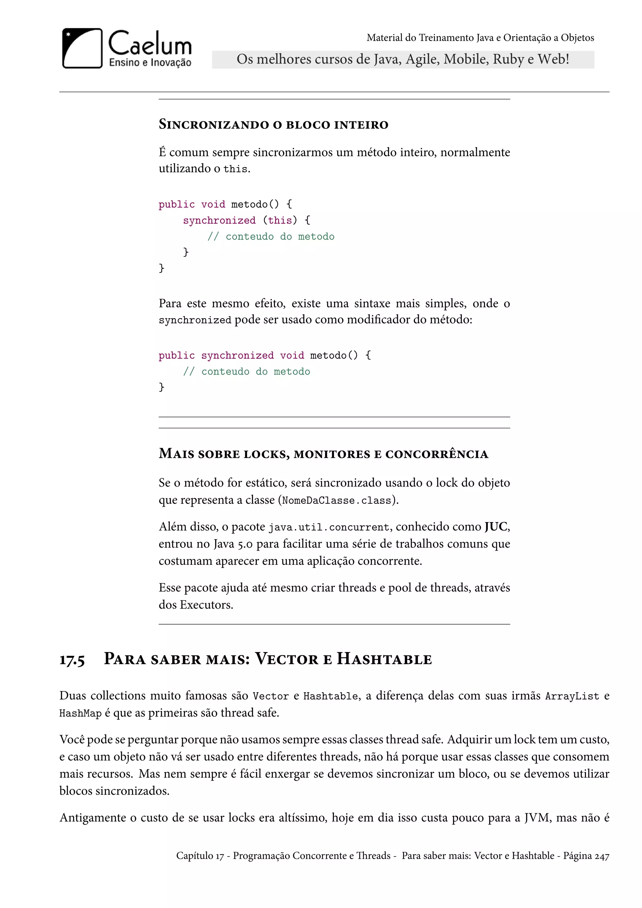 Material do Treinamento Java e Orientação a Objetos




                  Sincronizando o bloco inteiro
                  É comum sempre sincronizarmos um método inteiro, normalmente
                  utilizando o this.

                  public void metodo() {
                      synchronized (this) {
                          // conteudo do metodo
                      }
                  }


                  Para este mesmo efeito, existe uma sintaxe mais simples, onde o
                  synchronized pode ser usado como modificador do método:


                  public synchronized void metodo() {
                      // conteudo do metodo
                  }




                  Mais sobre locks, monitores e concorrência
                  Se o método for estático, será sincronizado usando o lock do objeto
                  que representa a classe (NomeDaClasse.class).

                  Além disso, o pacote java.util.concurrent, conhecido como JUC,
                  entrou no Java 5.0 para facilitar uma série de trabalhos comuns que
                  costumam aparecer em uma aplicação concorrente.

                  Esse pacote ajuda até mesmo criar threads e pool de threads, através
                  dos Executors.



17.5    Para saber mais: Vector e Hashtable
Duas collections muito famosas são Vector e Hashtable, a diferença delas com suas irmãs ArrayList e
HashMap é que as primeiras são thread safe.

Você pode se perguntar porque não usamos sempre essas classes thread safe. Adquirir um lock tem um custo,
e caso um objeto não vá ser usado entre diferentes threads, não há porque usar essas classes que consomem
mais recursos. Mas nem sempre é fácil enxergar se devemos sincronizar um bloco, ou se devemos utilizar
blocos sincronizados.

Antigamente o custo de se usar locks era altíssimo, hoje em dia isso custa pouco para a JVM, mas não é

                      Capítulo 17 - Programação Concorrente e Threads - Para saber mais: Vector e Hashtable - Página 247
 
