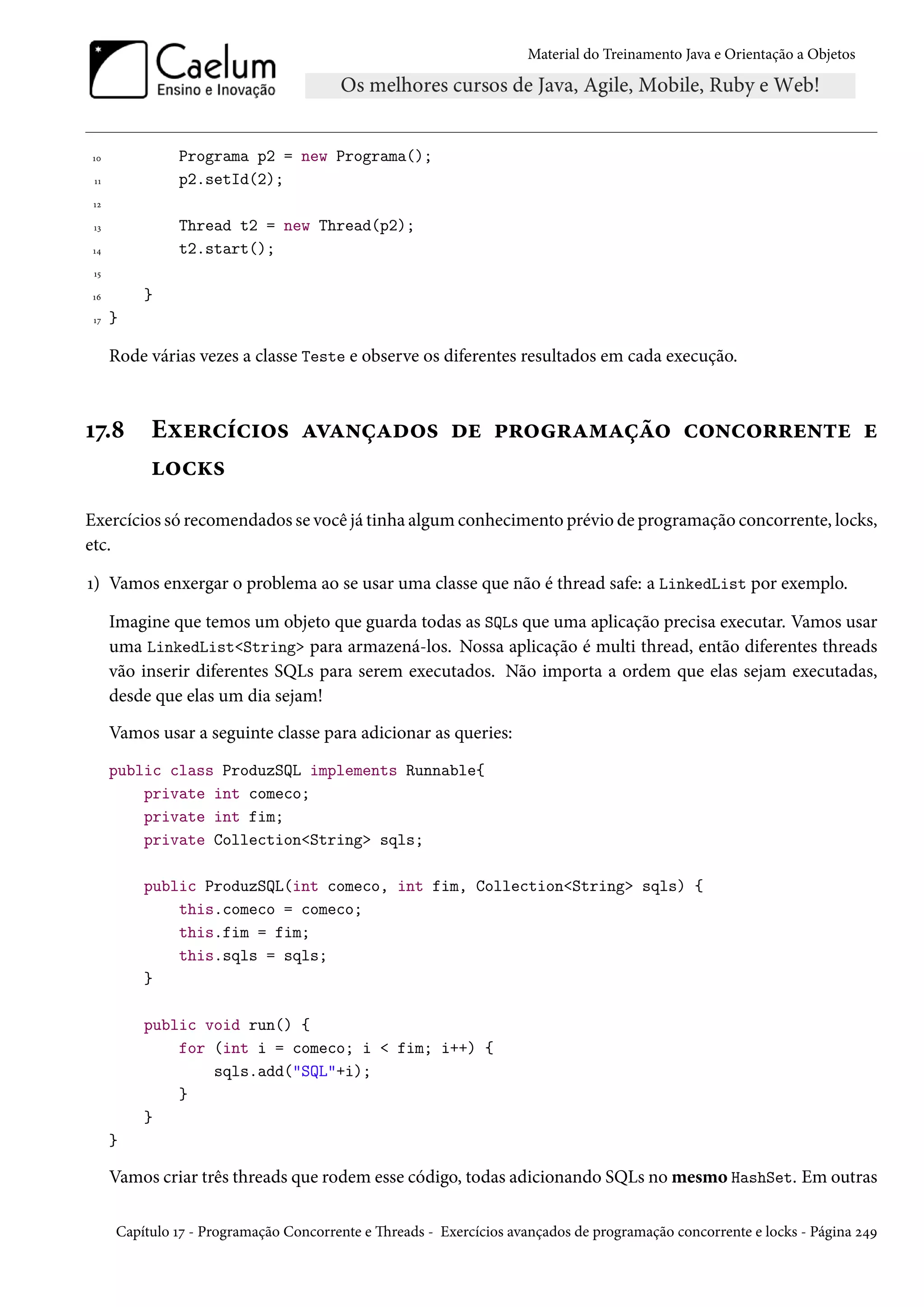 Material do Treinamento Java e Orientação a Objetos




10             Programa p2 = new Programa();
 11            p2.setId(2);
 12

 13            Thread t2 = new Thread(p2);
14             t2.start();
 15

16        }
 17   }

      Rode várias vezes a classe Teste e observe os diferentes resultados em cada execução.



17.8       Exercícios avançados de programação concorrente e
           locks
Exercícios só recomendados se você já tinha algum conhecimento prévio de programação concorrente, locks,
etc.

1) Vamos enxergar o problema ao se usar uma classe que não é thread safe: a LinkedList por exemplo.

      Imagine que temos um objeto que guarda todas as SQLs que uma aplicação precisa executar. Vamos usar
      uma LinkedList<String> para armazená-los. Nossa aplicação é multi thread, então diferentes threads
      vão inserir diferentes SQLs para serem executados. Não importa a ordem que elas sejam executadas,
      desde que elas um dia sejam!
      Vamos usar a seguinte classe para adicionar as queries:
      public class ProduzSQL implements Runnable{
          private int comeco;
          private int fim;
          private Collection<String> sqls;

          public ProduzSQL(int comeco, int fim, Collection<String> sqls) {
              this.comeco = comeco;
              this.fim = fim;
              this.sqls = sqls;
          }

          public void run() {
              for (int i = comeco; i < fim; i++) {
                  sqls.add("SQL"+i);
              }
          }
      }

      Vamos criar três threads que rodem esse código, todas adicionando SQLs no mesmo HashSet. Em outras

      Capítulo 17 - Programação Concorrente e Threads - Exercícios avançados de programação concorrente e locks - Página 249
 