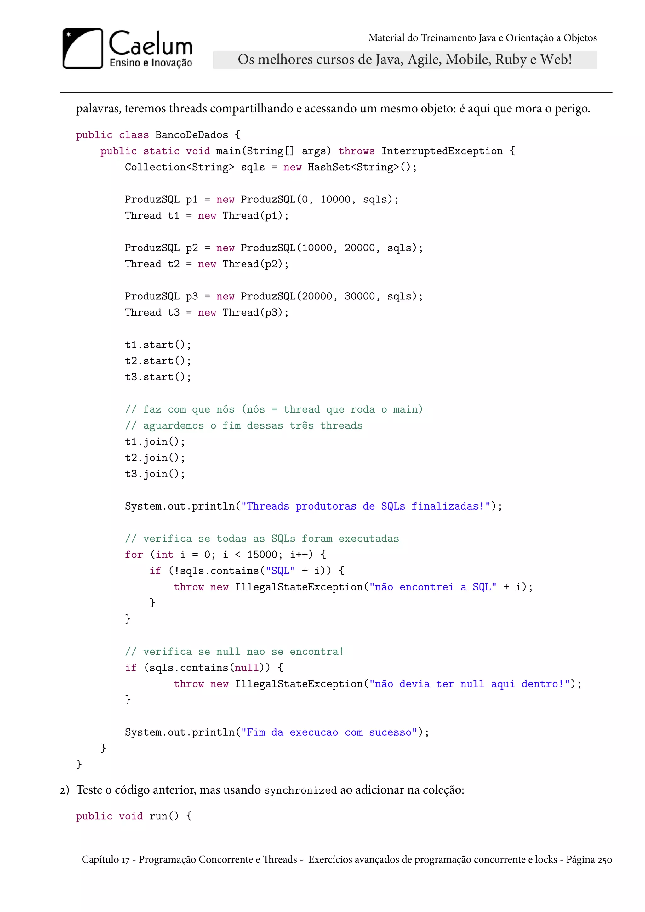 Material do Treinamento Java e Orientação a Objetos




   palavras, teremos threads compartilhando e acessando um mesmo objeto: é aqui que mora o perigo.
   public class BancoDeDados {
       public static void main(String[] args) throws InterruptedException {
           Collection<String> sqls = new HashSet<String>();

             ProduzSQL p1 = new ProduzSQL(0, 10000, sqls);
             Thread t1 = new Thread(p1);

             ProduzSQL p2 = new ProduzSQL(10000, 20000, sqls);
             Thread t2 = new Thread(p2);

             ProduzSQL p3 = new ProduzSQL(20000, 30000, sqls);
             Thread t3 = new Thread(p3);

             t1.start();
             t2.start();
             t3.start();

             // faz com que nós (nós = thread que roda o main)
             // aguardemos o fim dessas três threads
             t1.join();
             t2.join();
             t3.join();

             System.out.println("Threads produtoras de SQLs finalizadas!");

             // verifica se todas as SQLs foram executadas
             for (int i = 0; i < 15000; i++) {
                 if (!sqls.contains("SQL" + i)) {
                     throw new IllegalStateException("não encontrei a SQL" + i);
                 }
             }

             // verifica se null nao se encontra!
             if (sqls.contains(null)) {
                     throw new IllegalStateException("não devia ter null aqui dentro!");
             }

             System.out.println("Fim da execucao com sucesso");
        }
   }

2) Teste o código anterior, mas usando synchronized ao adicionar na coleção:
   public void run() {


    Capítulo 17 - Programação Concorrente e Threads - Exercícios avançados de programação concorrente e locks - Página 250
 