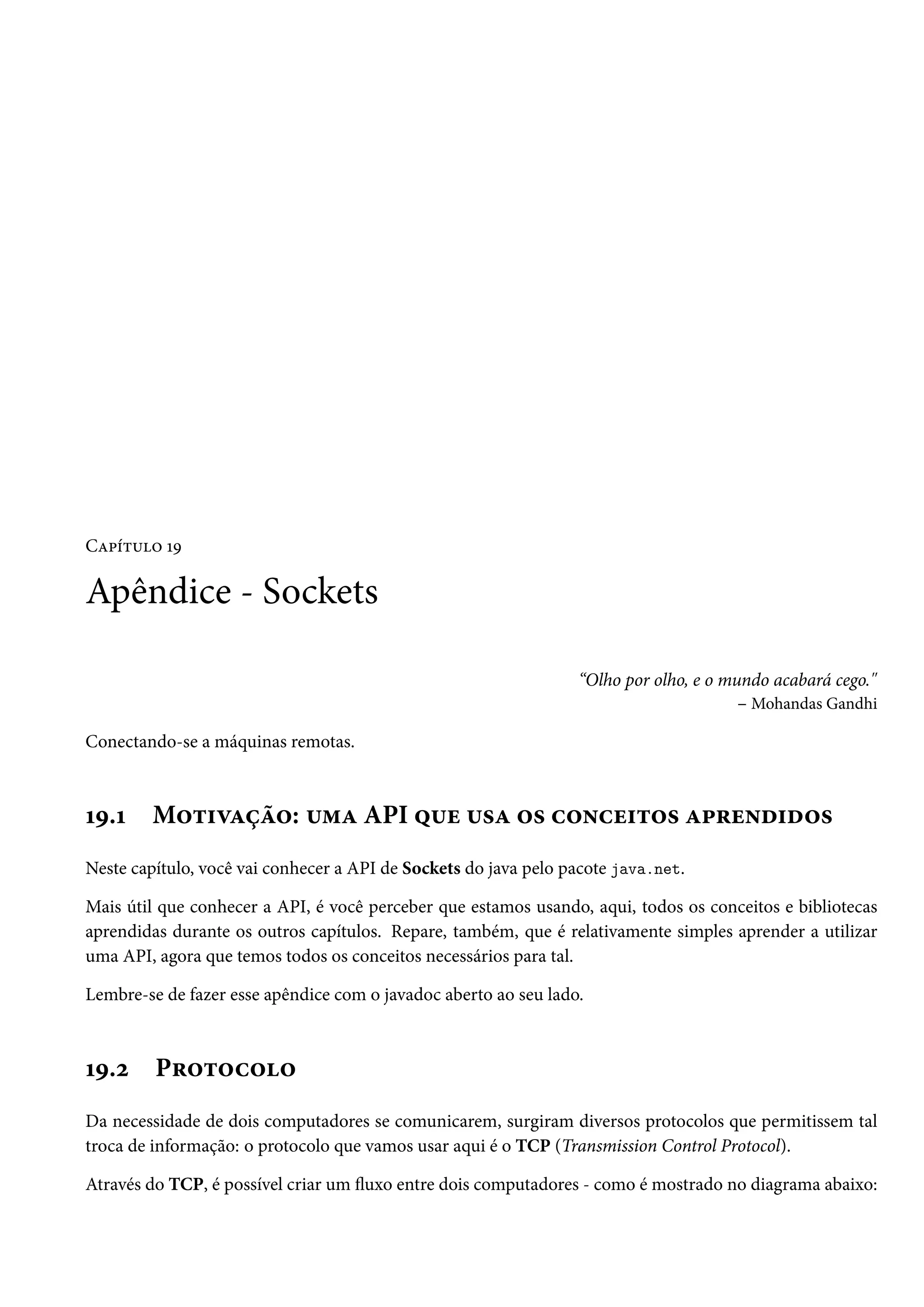 Capítulo 19

Apêndice - Sockets

                                                                 “Olho por olho, e o mundo acabará cego."
                                                                                       – Mohandas Gandhi

Conectando-se a máquinas remotas.



19.1    Motivação: uma API que usa os conceitos aprendidos
Neste capítulo, você vai conhecer a API de Sockets do java pelo pacote java.net.

Mais útil que conhecer a API, é você perceber que estamos usando, aqui, todos os conceitos e bibliotecas
aprendidas durante os outros capítulos. Repare, também, que é relativamente simples aprender a utilizar
uma API, agora que temos todos os conceitos necessários para tal.

Lembre-se de fazer esse apêndice com o javadoc aberto ao seu lado.



19.2     Protocolo
Da necessidade de dois computadores se comunicarem, surgiram diversos protocolos que permitissem tal
troca de informação: o protocolo que vamos usar aqui é o TCP (Transmission Control Protocol).

Através do TCP, é possível criar um fluxo entre dois computadores - como é mostrado no diagrama abaixo:
 