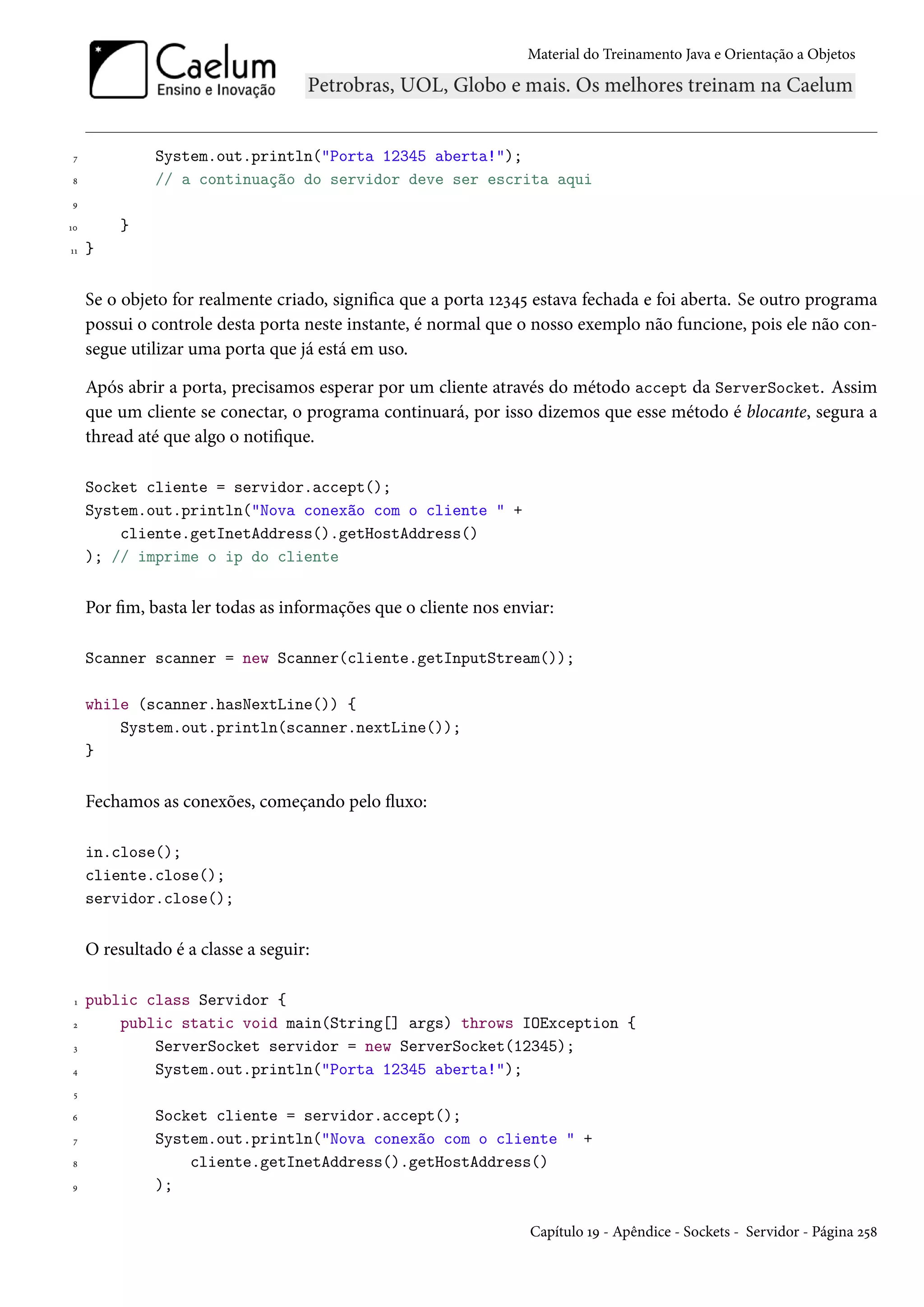 Material do Treinamento Java e Orientação a Objetos




 7            System.out.println("Porta 12345 aberta!");
8             // a continuação do servidor deve ser escrita aqui
9

10       }
11   }


     Se o objeto for realmente criado, significa que a porta 12345 estava fechada e foi aberta. Se outro programa
     possui o controle desta porta neste instante, é normal que o nosso exemplo não funcione, pois ele não con-
     segue utilizar uma porta que já está em uso.

     Após abrir a porta, precisamos esperar por um cliente através do método accept da ServerSocket. Assim
     que um cliente se conectar, o programa continuará, por isso dizemos que esse método é blocante, segura a
     thread até que algo o notifique.

     Socket cliente = servidor.accept();
     System.out.println("Nova conexão com o cliente " +
         cliente.getInetAddress().getHostAddress()
     ); // imprime o ip do cliente


     Por fim, basta ler todas as informações que o cliente nos enviar:

     Scanner scanner = new Scanner(cliente.getInputStream());

     while (scanner.hasNextLine()) {
         System.out.println(scanner.nextLine());
     }


     Fechamos as conexões, começando pelo fluxo:

     in.close();
     cliente.close();
     servidor.close();


     O resultado é a classe a seguir:

 1   public class Servidor {
 2       public static void main(String[] args) throws IOException {
 3           ServerSocket servidor = new ServerSocket(12345);
4            System.out.println("Porta 12345 aberta!");
 5

6             Socket cliente = servidor.accept();
 7            System.out.println("Nova conexão com o cliente " +
8                 cliente.getInetAddress().getHostAddress()
9             );

                                                                  Capítulo 19 - Apêndice - Sockets - Servidor - Página 258
 