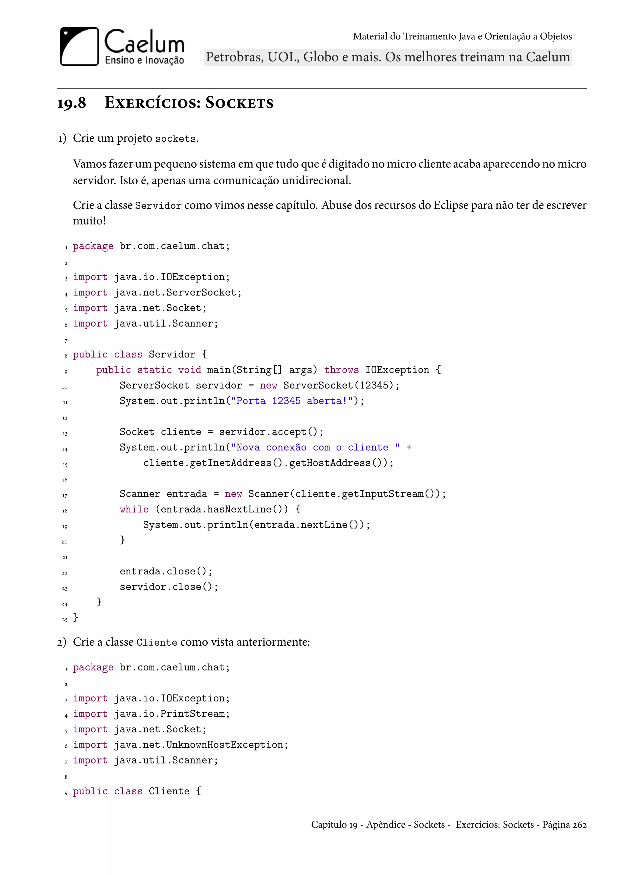 Material do Treinamento Java e Orientação a Objetos




19.8          Exercícios: Sockets
1) Crie um projeto sockets.

      Vamos fazer um pequeno sistema em que tudo que é digitado no micro cliente acaba aparecendo no micro
      servidor. Isto é, apenas uma comunicação unidirecional.
      Crie a classe Servidor como vimos nesse capítulo. Abuse dos recursos do Eclipse para não ter de escrever
      muito!
  1   package br.com.caelum.chat;
 2

  3   import   java.io.IOException;
 4    import   java.net.ServerSocket;
  5   import   java.net.Socket;
 6    import   java.util.Scanner;
  7

 8    public class Servidor {
 9        public static void main(String[] args) throws IOException {
10            ServerSocket servidor = new ServerSocket(12345);
 11           System.out.println("Porta 12345 aberta!");
 12

 13             Socket cliente = servidor.accept();
 14             System.out.println("Nova conexão com o cliente " +
 15                 cliente.getInetAddress().getHostAddress());
 16

 17             Scanner entrada = new Scanner(cliente.getInputStream());
 18             while (entrada.hasNextLine()) {
 19                 System.out.println(entrada.nextLine());
20              }
 21

22              entrada.close();
 23             servidor.close();
24        }
 25   }

2) Crie a classe Cliente como vista anteriormente:
  1   package br.com.caelum.chat;
 2

  3   import   java.io.IOException;
 4    import   java.io.PrintStream;
  5   import   java.net.Socket;
 6    import   java.net.UnknownHostException;
  7   import   java.util.Scanner;
 8

 9    public class Cliente {

                                                      Capítulo 19 - Apêndice - Sockets - Exercícios: Sockets - Página 262
 