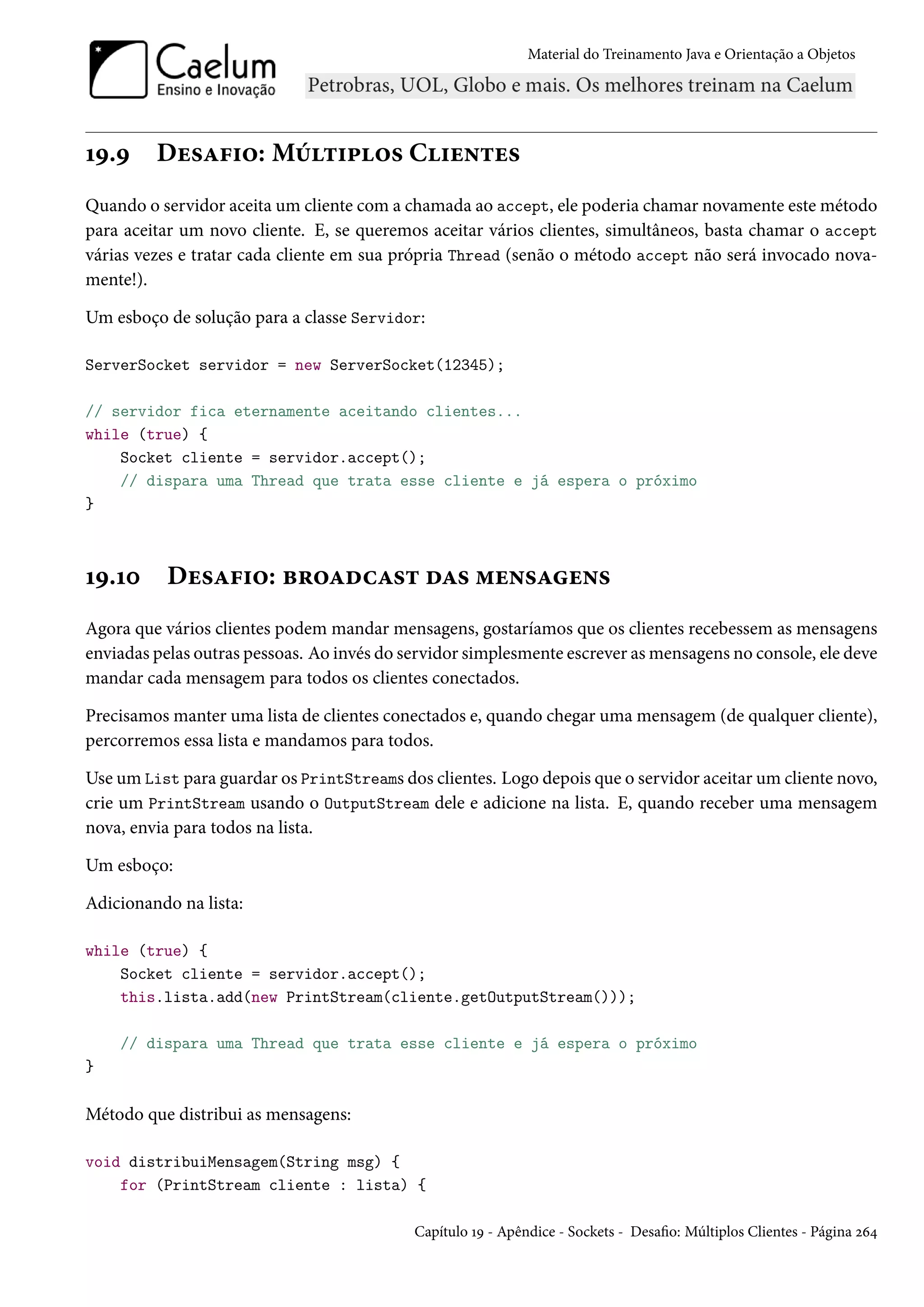 Material do Treinamento Java e Orientação a Objetos




19.9     Desafio: Múltiplos Clientes
Quando o servidor aceita um cliente com a chamada ao accept, ele poderia chamar novamente este método
para aceitar um novo cliente. E, se queremos aceitar vários clientes, simultâneos, basta chamar o accept
várias vezes e tratar cada cliente em sua própria Thread (senão o método accept não será invocado nova-
mente!).

Um esboço de solução para a classe Servidor:

ServerSocket servidor = new ServerSocket(12345);

// servidor fica eternamente aceitando clientes...
while (true) {
    Socket cliente = servidor.accept();
    // dispara uma Thread que trata esse cliente e já espera o próximo
}



19.10      Desafio: broadcast das mensagens
Agora que vários clientes podem mandar mensagens, gostaríamos que os clientes recebessem as mensagens
enviadas pelas outras pessoas. Ao invés do servidor simplesmente escrever as mensagens no console, ele deve
mandar cada mensagem para todos os clientes conectados.

Precisamos manter uma lista de clientes conectados e, quando chegar uma mensagem (de qualquer cliente),
percorremos essa lista e mandamos para todos.

Use um List para guardar os PrintStreams dos clientes. Logo depois que o servidor aceitar um cliente novo,
crie um PrintStream usando o OutputStream dele e adicione na lista. E, quando receber uma mensagem
nova, envia para todos na lista.

Um esboço:

Adicionando na lista:

while (true) {
    Socket cliente = servidor.accept();
    this.lista.add(new PrintStream(cliente.getOutputStream()));

    // dispara uma Thread que trata esse cliente e já espera o próximo
}

Método que distribui as mensagens:

void distribuiMensagem(String msg) {
    for (PrintStream cliente : lista) {

                                            Capítulo 19 - Apêndice - Sockets - Desafio: Múltiplos Clientes - Página 264
 