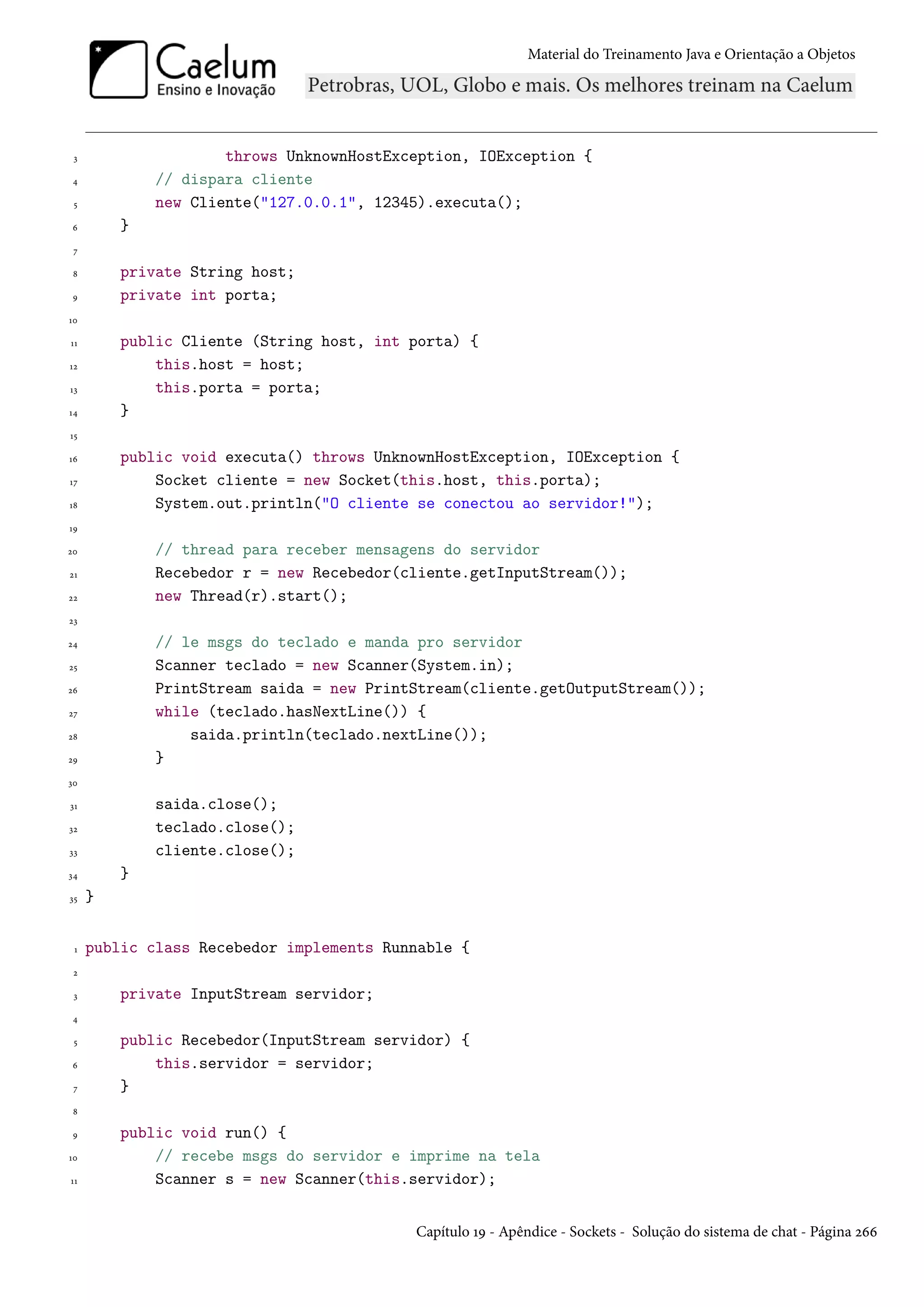Material do Treinamento Java e Orientação a Objetos




 3                   throws UnknownHostException, IOException {
 4           // dispara cliente
 5           new Cliente("127.0.0.1", 12345).executa();
 6       }
 7

 8       private String host;
 9       private int porta;
10

11       public Cliente (String host, int porta) {
12           this.host = host;
13           this.porta = porta;
14       }
15

16       public void executa() throws UnknownHostException, IOException {
17           Socket cliente = new Socket(this.host, this.porta);
18           System.out.println("O cliente se conectou ao servidor!");
19

20           // thread para receber mensagens do servidor
21           Recebedor r = new Recebedor(cliente.getInputStream());
22           new Thread(r).start();
23

24           // le msgs do teclado e manda pro servidor
25           Scanner teclado = new Scanner(System.in);
26           PrintStream saida = new PrintStream(cliente.getOutputStream());
27           while (teclado.hasNextLine()) {
28               saida.println(teclado.nextLine());
29           }
30

31           saida.close();
32           teclado.close();
33           cliente.close();
34       }
35   }


 1   public class Recebedor implements Runnable {
 2

 3       private InputStream servidor;
 4

 5       public Recebedor(InputStream servidor) {
 6           this.servidor = servidor;
 7       }
 8

 9       public void run() {
10           // recebe msgs do servidor e imprime na tela
11           Scanner s = new Scanner(this.servidor);


                                          Capítulo 19 - Apêndice - Sockets - Solução do sistema de chat - Página 266
 