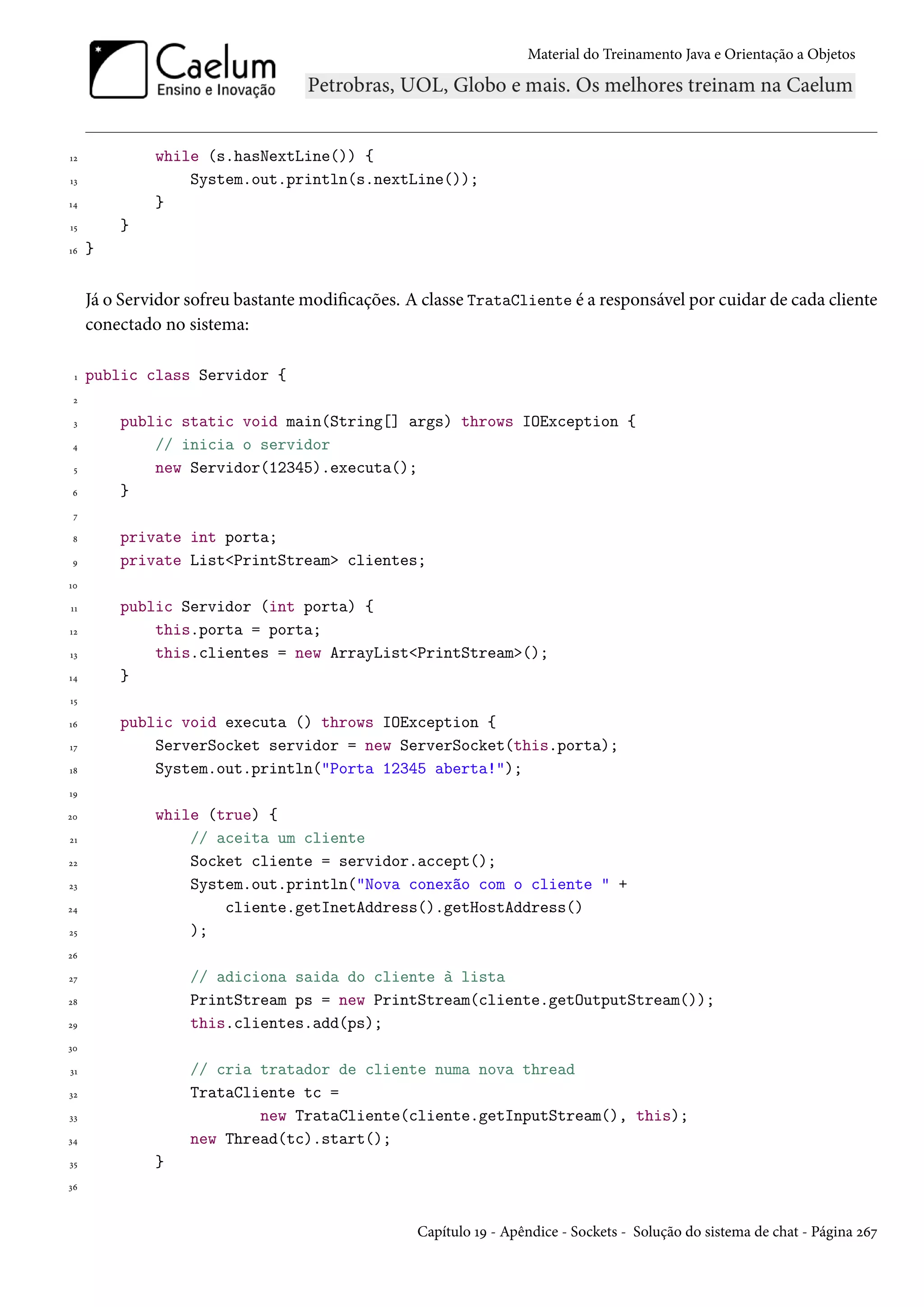 Material do Treinamento Java e Orientação a Objetos




12            while (s.hasNextLine()) {
13                System.out.println(s.nextLine());
14            }
15       }
16   }


     Já o Servidor sofreu bastante modificações. A classe TrataCliente é a responsável por cuidar de cada cliente
     conectado no sistema:

 1   public class Servidor {
 2

 3       public static void main(String[] args) throws IOException {
 4           // inicia o servidor
 5           new Servidor(12345).executa();
 6       }
 7

 8       private int porta;
 9       private List<PrintStream> clientes;
10

11       public Servidor (int porta) {
12           this.porta = porta;
13           this.clientes = new ArrayList<PrintStream>();
14       }
15

16       public void executa () throws IOException {
17           ServerSocket servidor = new ServerSocket(this.porta);
18           System.out.println("Porta 12345 aberta!");
19

20            while (true) {
21                // aceita um cliente
22                Socket cliente = servidor.accept();
23                System.out.println("Nova conexão com o cliente " +
24                    cliente.getInetAddress().getHostAddress()
25                );
26

27                 // adiciona saida do cliente à lista
28                 PrintStream ps = new PrintStream(cliente.getOutputStream());
29                 this.clientes.add(ps);
30

31                 // cria tratador de cliente numa nova thread
32                 TrataCliente tc =
33                         new TrataCliente(cliente.getInputStream(), this);
34                 new Thread(tc).start();
35            }
36



                                                  Capítulo 19 - Apêndice - Sockets - Solução do sistema de chat - Página 267
 