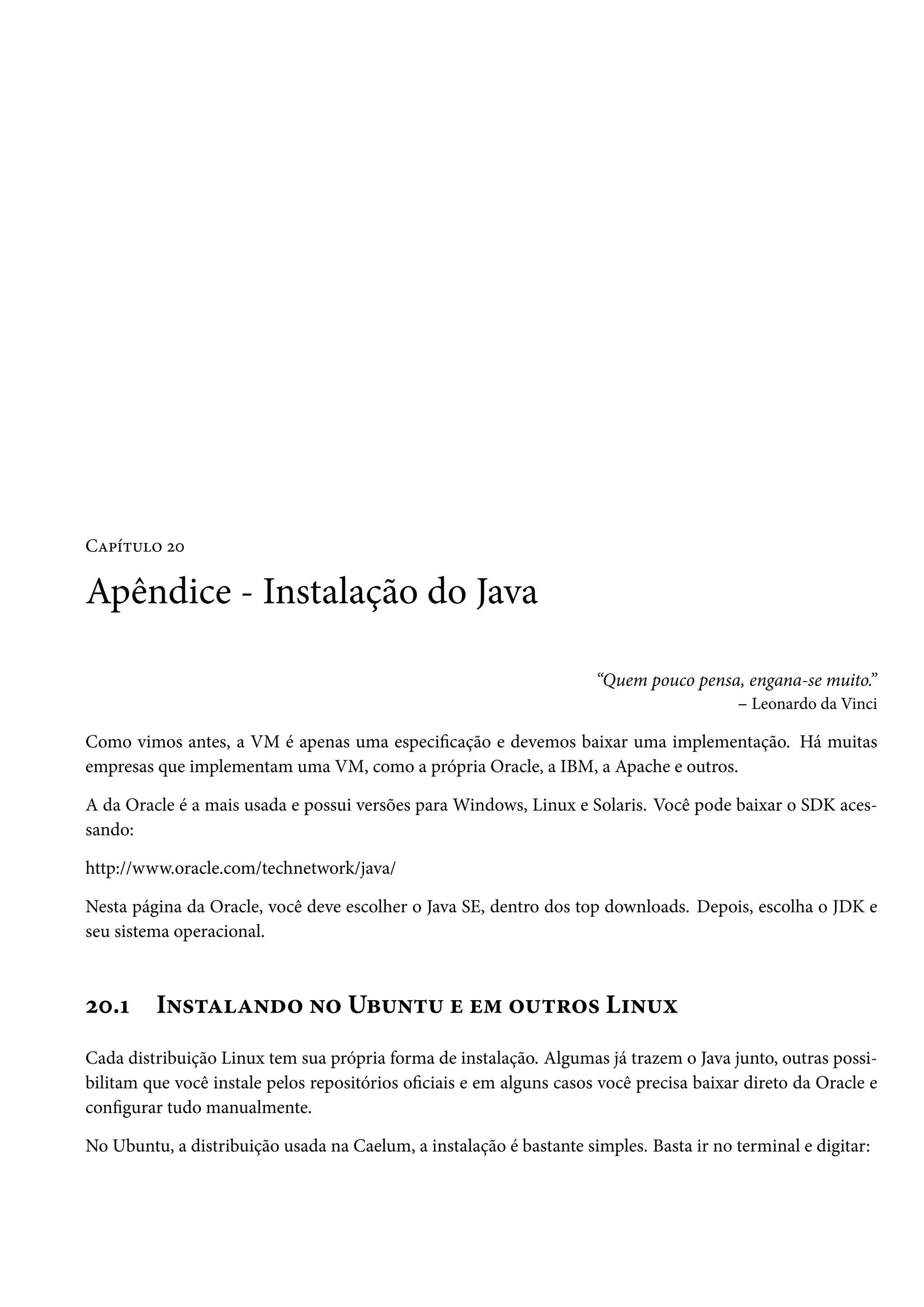 Capítulo 20

Apêndice - Instalação do Java

                                                                      “Quem pouco pensa, engana-se muito.”
                                                                                       – Leonardo da Vinci

Como vimos antes, a VM é apenas uma especificação e devemos baixar uma implementação. Há muitas
empresas que implementam uma VM, como a própria Oracle, a IBM, a Apache e outros.

A da Oracle é a mais usada e possui versões para Windows, Linux e Solaris. Você pode baixar o SDK aces-
sando:

http://www.oracle.com/technetwork/java/

Nesta página da Oracle, você deve escolher o Java SE, dentro dos top downloads. Depois, escolha o JDK e
seu sistema operacional.



20.1     Instalando no Ubuntu e em outros Linux
Cada distribuição Linux tem sua própria forma de instalação. Algumas já trazem o Java junto, outras possi-
bilitam que você instale pelos repositórios oficiais e em alguns casos você precisa baixar direto da Oracle e
configurar tudo manualmente.

No Ubuntu, a distribuição usada na Caelum, a instalação é bastante simples. Basta ir no terminal e digitar:
 