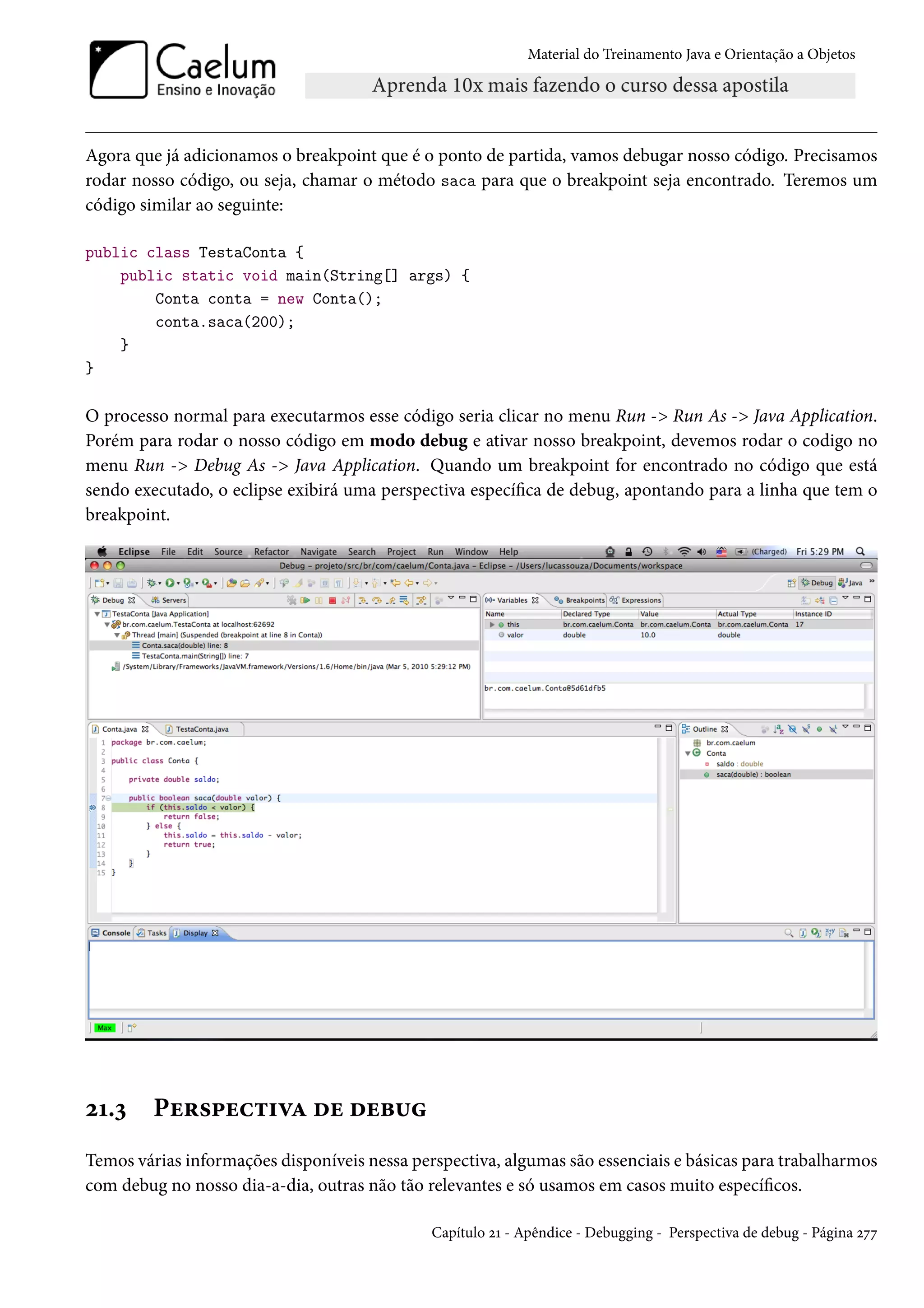 Material do Treinamento Java e Orientação a Objetos




Agora que já adicionamos o breakpoint que é o ponto de partida, vamos debugar nosso código. Precisamos
rodar nosso código, ou seja, chamar o método saca para que o breakpoint seja encontrado. Teremos um
código similar ao seguinte:

public class TestaConta {
    public static void main(String[] args) {
        Conta conta = new Conta();
        conta.saca(200);
    }
}

O processo normal para executarmos esse código seria clicar no menu Run -> Run As -> Java Application.
Porém para rodar o nosso código em modo debug e ativar nosso breakpoint, devemos rodar o codigo no
menu Run -> Debug As -> Java Application. Quando um breakpoint for encontrado no código que está
sendo executado, o eclipse exibirá uma perspectiva específica de debug, apontando para a linha que tem o
breakpoint.




21.3     Perspectiva de debug
Temos várias informações disponíveis nessa perspectiva, algumas são essenciais e básicas para trabalharmos
com debug no nosso dia-a-dia, outras não tão relevantes e só usamos em casos muito específicos.

                                              Capítulo 21 - Apêndice - Debugging - Perspectiva de debug - Página 277
 