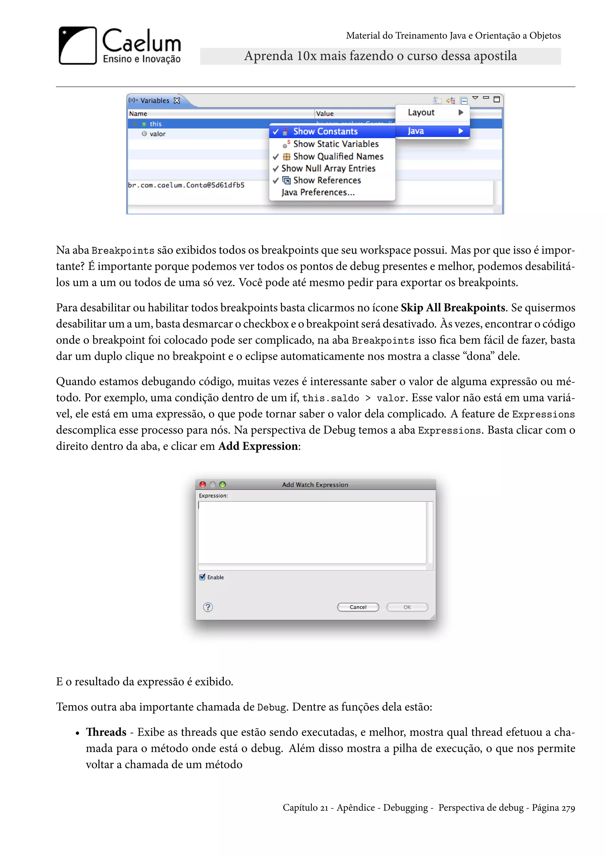 Material do Treinamento Java e Orientação a Objetos




Na aba Breakpoints são exibidos todos os breakpoints que seu workspace possui. Mas por que isso é impor-
tante? É importante porque podemos ver todos os pontos de debug presentes e melhor, podemos desabilitá-
los um a um ou todos de uma só vez. Você pode até mesmo pedir para exportar os breakpoints.

Para desabilitar ou habilitar todos breakpoints basta clicarmos no ícone Skip All Breakpoints. Se quisermos
desabilitar um a um, basta desmarcar o checkbox e o breakpoint será desativado. Às vezes, encontrar o código
onde o breakpoint foi colocado pode ser complicado, na aba Breakpoints isso fica bem fácil de fazer, basta
dar um duplo clique no breakpoint e o eclipse automaticamente nos mostra a classe “dona” dele.

Quando estamos debugando código, muitas vezes é interessante saber o valor de alguma expressão ou mé-
todo. Por exemplo, uma condição dentro de um if, this.saldo > valor. Esse valor não está em uma variá-
vel, ele está em uma expressão, o que pode tornar saber o valor dela complicado. A feature de Expressions
descomplica esse processo para nós. Na perspectiva de Debug temos a aba Expressions. Basta clicar com o
direito dentro da aba, e clicar em Add Expression:




E o resultado da expressão é exibido.

Temos outra aba importante chamada de Debug. Dentre as funções dela estão:

   • Threads - Exibe as threads que estão sendo executadas, e melhor, mostra qual thread efetuou a cha-
     mada para o método onde está o debug. Além disso mostra a pilha de execução, o que nos permite
     voltar a chamada de um método


                                               Capítulo 21 - Apêndice - Debugging - Perspectiva de debug - Página 279
 