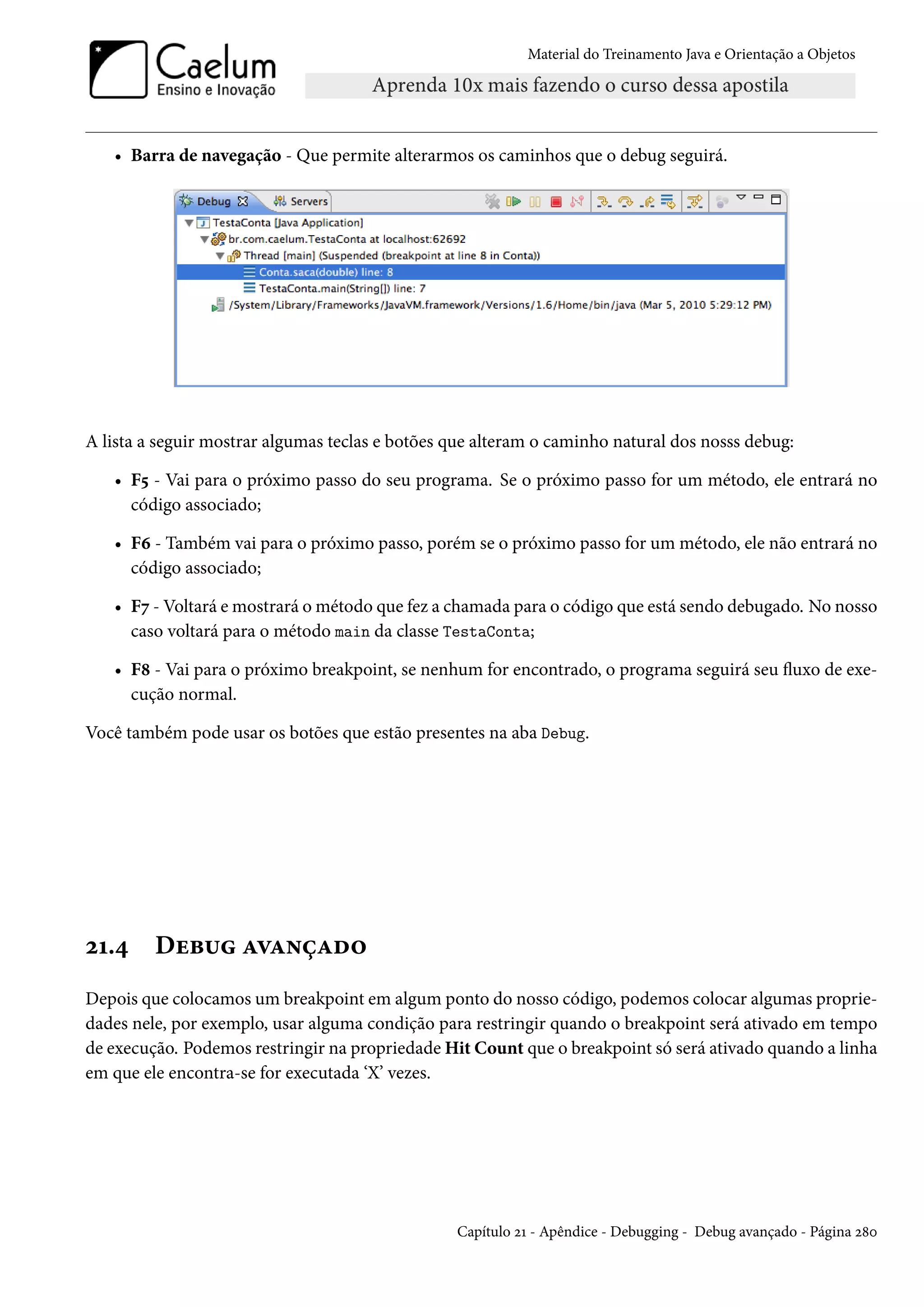 Material do Treinamento Java e Orientação a Objetos




   • Barra de navegação - Que permite alterarmos os caminhos que o debug seguirá.




A lista a seguir mostrar algumas teclas e botões que alteram o caminho natural dos nosss debug:

   • F5 - Vai para o próximo passo do seu programa. Se o próximo passo for um método, ele entrará no
     código associado;

   • F6 - Também vai para o próximo passo, porém se o próximo passo for um método, ele não entrará no
     código associado;

   • F7 - Voltará e mostrará o método que fez a chamada para o código que está sendo debugado. No nosso
     caso voltará para o método main da classe TestaConta;

   • F8 - Vai para o próximo breakpoint, se nenhum for encontrado, o programa seguirá seu fluxo de exe-
     cução normal.

Você também pode usar os botões que estão presentes na aba Debug.




21.4     Debug avançado
Depois que colocamos um breakpoint em algum ponto do nosso código, podemos colocar algumas proprie-
dades nele, por exemplo, usar alguma condição para restringir quando o breakpoint será ativado em tempo
de execução. Podemos restringir na propriedade Hit Count que o breakpoint só será ativado quando a linha
em que ele encontra-se for executada ‘X’ vezes.




                                                 Capítulo 21 - Apêndice - Debugging - Debug avançado - Página 280
 