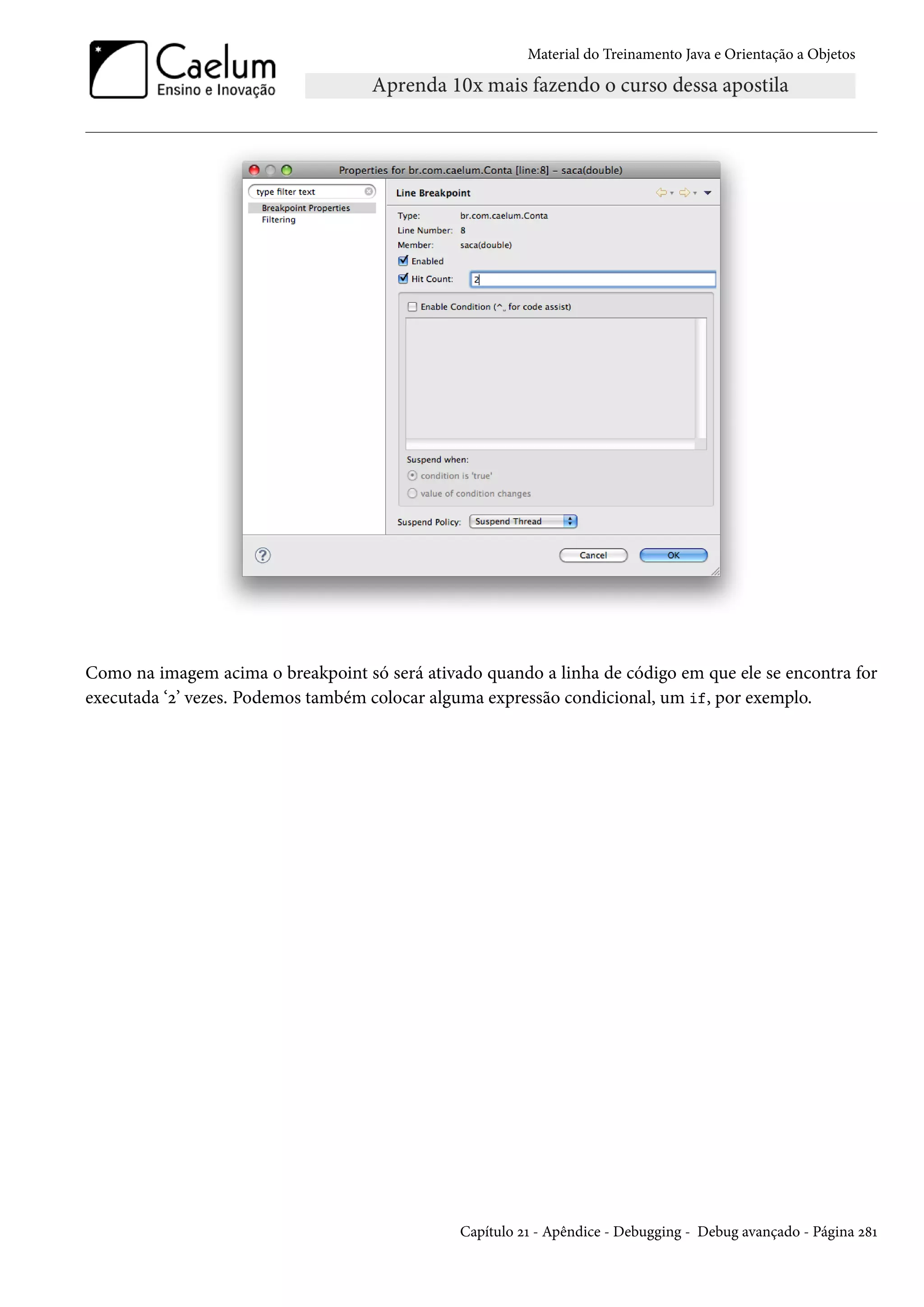 Material do Treinamento Java e Orientação a Objetos




Como na imagem acima o breakpoint só será ativado quando a linha de código em que ele se encontra for
executada ‘2’ vezes. Podemos também colocar alguma expressão condicional, um if, por exemplo.




                                               Capítulo 21 - Apêndice - Debugging - Debug avançado - Página 281
 