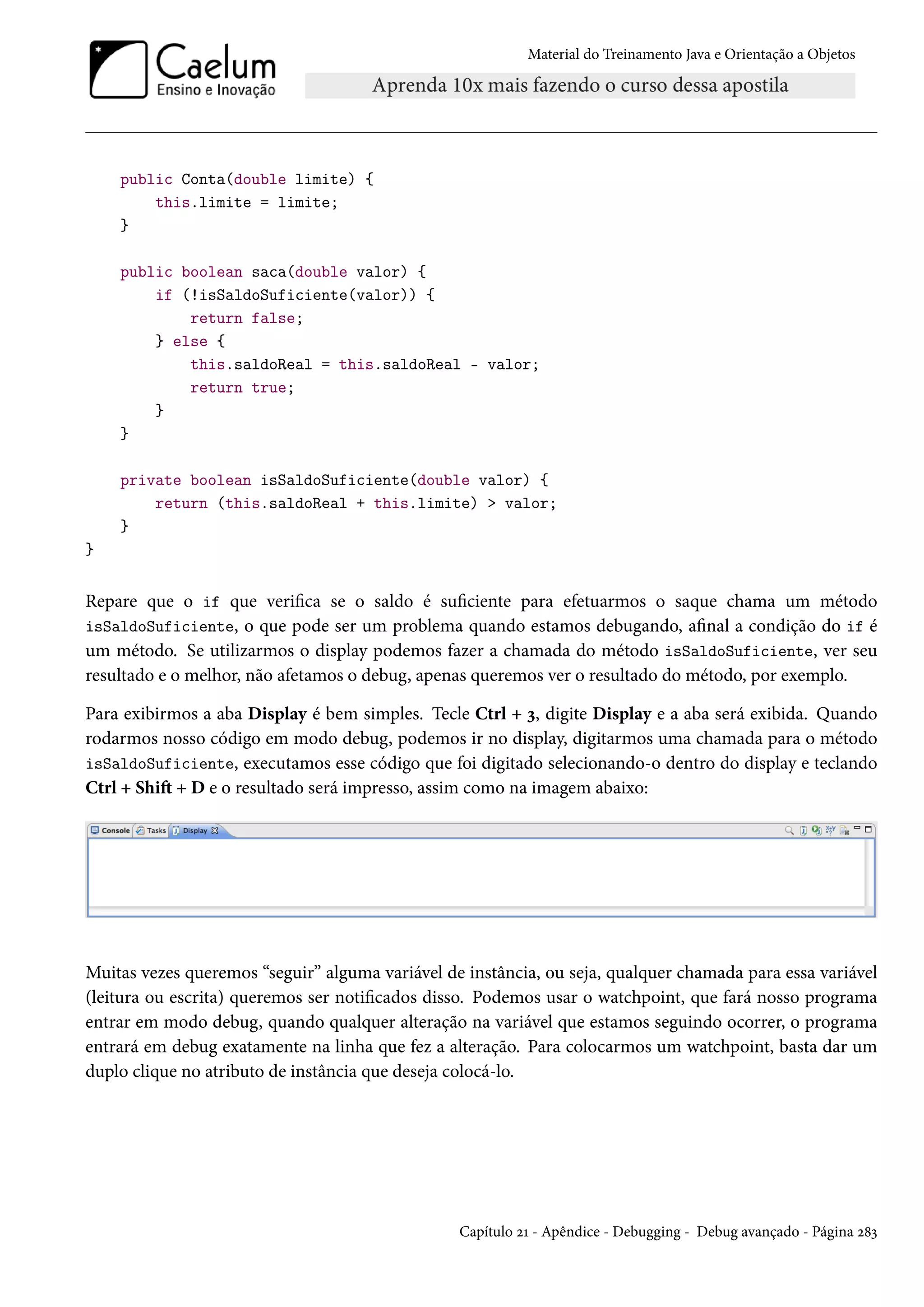 Material do Treinamento Java e Orientação a Objetos




    public Conta(double limite) {
        this.limite = limite;
    }

    public boolean saca(double valor) {
        if (!isSaldoSuficiente(valor)) {
            return false;
        } else {
            this.saldoReal = this.saldoReal - valor;
            return true;
        }
    }

    private boolean isSaldoSuficiente(double valor) {
        return (this.saldoReal + this.limite) > valor;
    }
}


Repare que o if que verifica se o saldo é suficiente para efetuarmos o saque chama um método
isSaldoSuficiente, o que pode ser um problema quando estamos debugando, afinal a condição do if é
um método. Se utilizarmos o display podemos fazer a chamada do método isSaldoSuficiente, ver seu
resultado e o melhor, não afetamos o debug, apenas queremos ver o resultado do método, por exemplo.

Para exibirmos a aba Display é bem simples. Tecle Ctrl + 3, digite Display e a aba será exibida. Quando
rodarmos nosso código em modo debug, podemos ir no display, digitarmos uma chamada para o método
isSaldoSuficiente, executamos esse código que foi digitado selecionando-o dentro do display e teclando
Ctrl + Shift + D e o resultado será impresso, assim como na imagem abaixo:




Muitas vezes queremos “seguir” alguma variável de instância, ou seja, qualquer chamada para essa variável
(leitura ou escrita) queremos ser notificados disso. Podemos usar o watchpoint, que fará nosso programa
entrar em modo debug, quando qualquer alteração na variável que estamos seguindo ocorrer, o programa
entrará em debug exatamente na linha que fez a alteração. Para colocarmos um watchpoint, basta dar um
duplo clique no atributo de instância que deseja colocá-lo.




                                                 Capítulo 21 - Apêndice - Debugging - Debug avançado - Página 283
 
