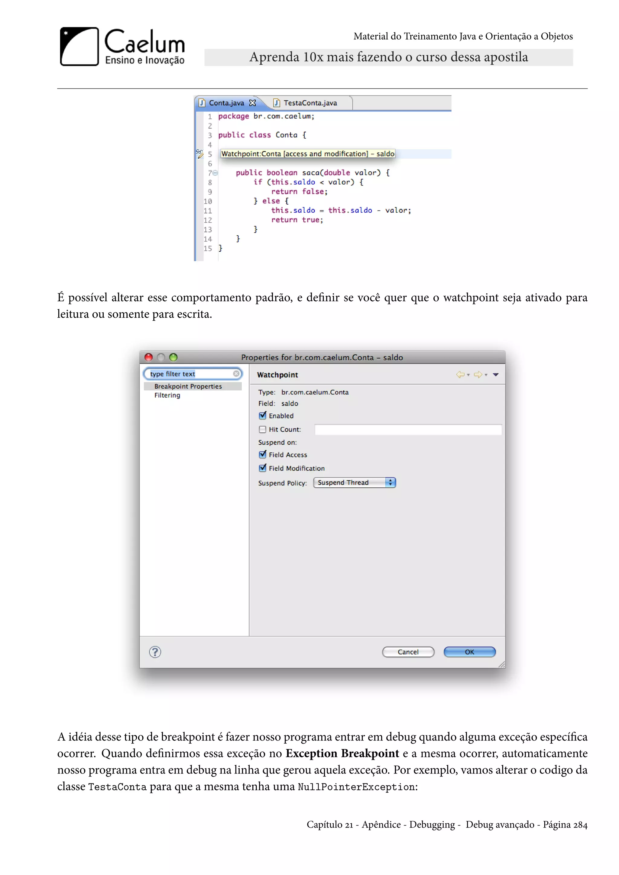 Material do Treinamento Java e Orientação a Objetos




É possível alterar esse comportamento padrão, e definir se você quer que o watchpoint seja ativado para
leitura ou somente para escrita.




A idéia desse tipo de breakpoint é fazer nosso programa entrar em debug quando alguma exceção específica
ocorrer. Quando definirmos essa exceção no Exception Breakpoint e a mesma ocorrer, automaticamente
nosso programa entra em debug na linha que gerou aquela exceção. Por exemplo, vamos alterar o codigo da
classe TestaConta para que a mesma tenha uma NullPointerException:


                                                Capítulo 21 - Apêndice - Debugging - Debug avançado - Página 284
 