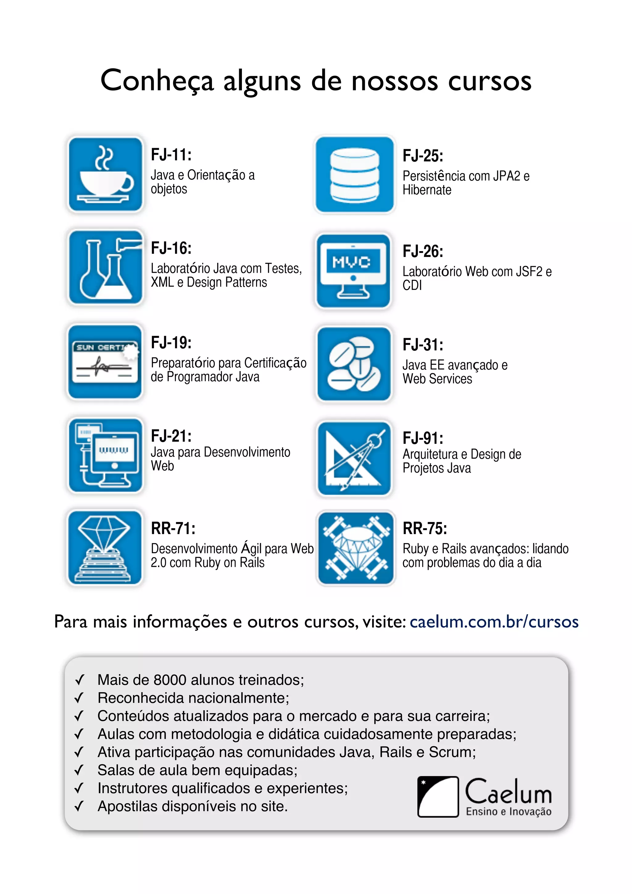 Conheça alguns de nossos cursos

             FJ-11:                             FJ-25:
             Java e Orientação a                Persistência com JPA2 e
             objetos                            Hibernate



             FJ-16:                             FJ-26:
             Laboratório Java com Testes,       Laboratório Web com JSF2 e
             XML e Design Patterns              CDI



             FJ-19:                             FJ-31:
             Preparatório para Certificação     Java EE avançado e
             de Programador Java                Web Services



             FJ-21:                             FJ-91:
             Java para Desenvolvimento          Arquitetura e Design de
             Web                                Projetos Java



             RR-71:                             RR-75:
             Desenvolvimento Ágil para Web      Ruby e Rails avançados: lidando
             2.0 com Ruby on Rails              com problemas do dia a dia



Para mais informações e outros cursos, visite: caelum.com.br/cursos


  ✓   Mais de 8000 alunos treinados;
  ✓   Reconhecida nacionalmente;
  ✓   Conteúdos atualizados para o mercado e para sua carreira;
  ✓   Aulas com metodologia e didática cuidadosamente preparadas;
  ✓   Ativa participação nas comunidades Java, Rails e Scrum;
  ✓   Salas de aula bem equipadas;
  ✓   Instrutores qualiﬁcados e experientes;
  ✓   Apostilas disponíveis no site.
 