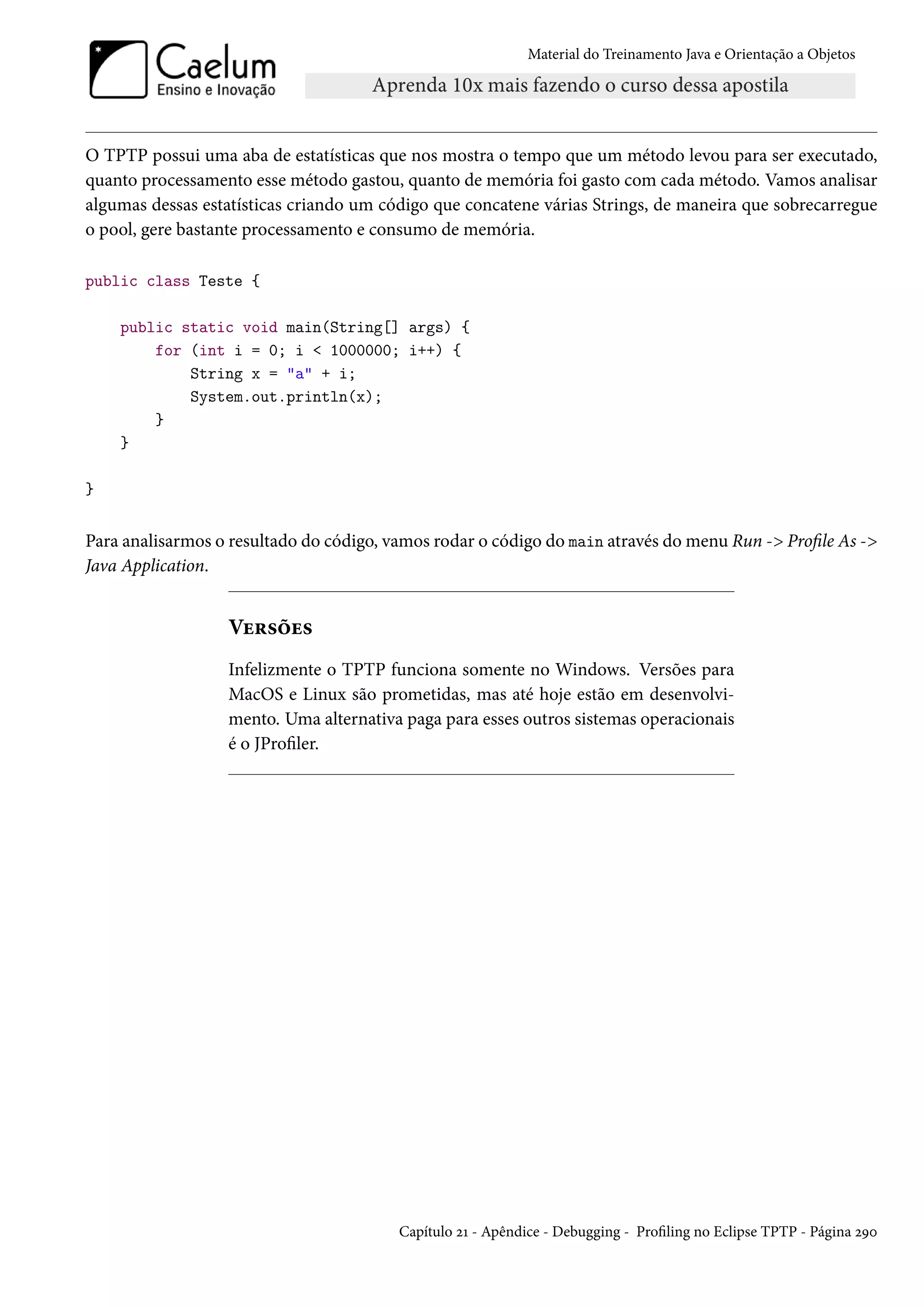 Material do Treinamento Java e Orientação a Objetos




O TPTP possui uma aba de estatísticas que nos mostra o tempo que um método levou para ser executado,
quanto processamento esse método gastou, quanto de memória foi gasto com cada método. Vamos analisar
algumas dessas estatísticas criando um código que concatene várias Strings, de maneira que sobrecarregue
o pool, gere bastante processamento e consumo de memória.

public class Teste {

    public static void main(String[] args) {
        for (int i = 0; i < 1000000; i++) {
            String x = "a" + i;
            System.out.println(x);
        }
    }

}


Para analisarmos o resultado do código, vamos rodar o código do main através do menu Run -> Profile As ->
Java Application.


                  Versões
                  Infelizmente o TPTP funciona somente no Windows. Versões para
                  MacOS e Linux são prometidas, mas até hoje estão em desenvolvi-
                  mento. Uma alternativa paga para esses outros sistemas operacionais
                  é o JProfiler.




                                         Capítulo 21 - Apêndice - Debugging - Profiling no Eclipse TPTP - Página 290
 