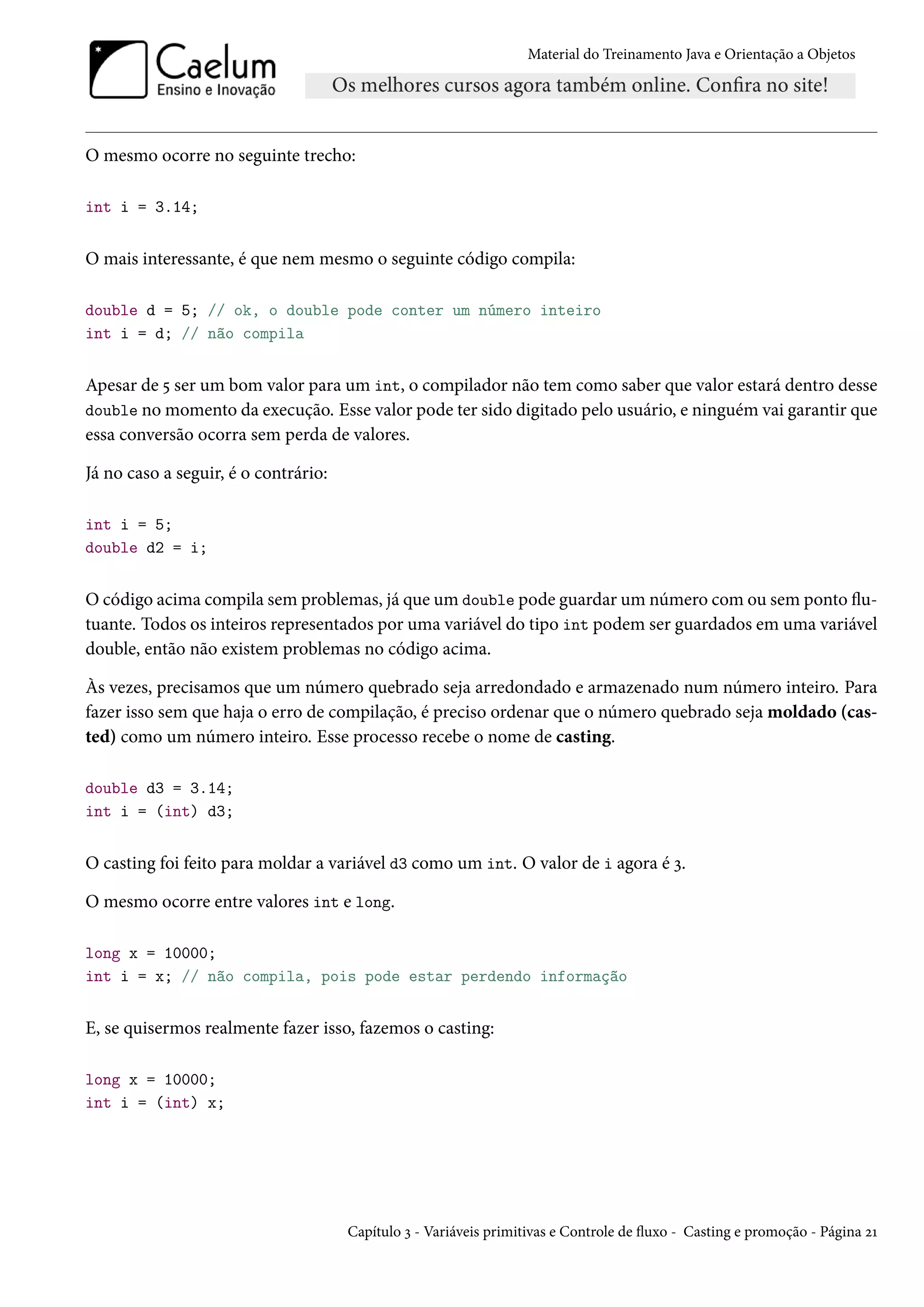 Material do Treinamento Java e Orientação a Objetos




O mesmo ocorre no seguinte trecho:

int i = 3.14;


O mais interessante, é que nem mesmo o seguinte código compila:

double d = 5; // ok, o double pode conter um número inteiro
int i = d; // não compila


Apesar de 5 ser um bom valor para um int, o compilador não tem como saber que valor estará dentro desse
double no momento da execução. Esse valor pode ter sido digitado pelo usuário, e ninguém vai garantir que
essa conversão ocorra sem perda de valores.

Já no caso a seguir, é o contrário:

int i = 5;
double d2 = i;


O código acima compila sem problemas, já que um double pode guardar um número com ou sem ponto flu-
tuante. Todos os inteiros representados por uma variável do tipo int podem ser guardados em uma variável
double, então não existem problemas no código acima.

Às vezes, precisamos que um número quebrado seja arredondado e armazenado num número inteiro. Para
fazer isso sem que haja o erro de compilação, é preciso ordenar que o número quebrado seja moldado (cas-
ted) como um número inteiro. Esse processo recebe o nome de casting.

double d3 = 3.14;
int i = (int) d3;


O casting foi feito para moldar a variável d3 como um int. O valor de i agora é 3.

O mesmo ocorre entre valores int e long.

long x = 10000;
int i = x; // não compila, pois pode estar perdendo informação


E, se quisermos realmente fazer isso, fazemos o casting:

long x = 10000;
int i = (int) x;




                                      Capítulo 3 - Variáveis primitivas e Controle de fluxo - Casting e promoção - Página 21
 
