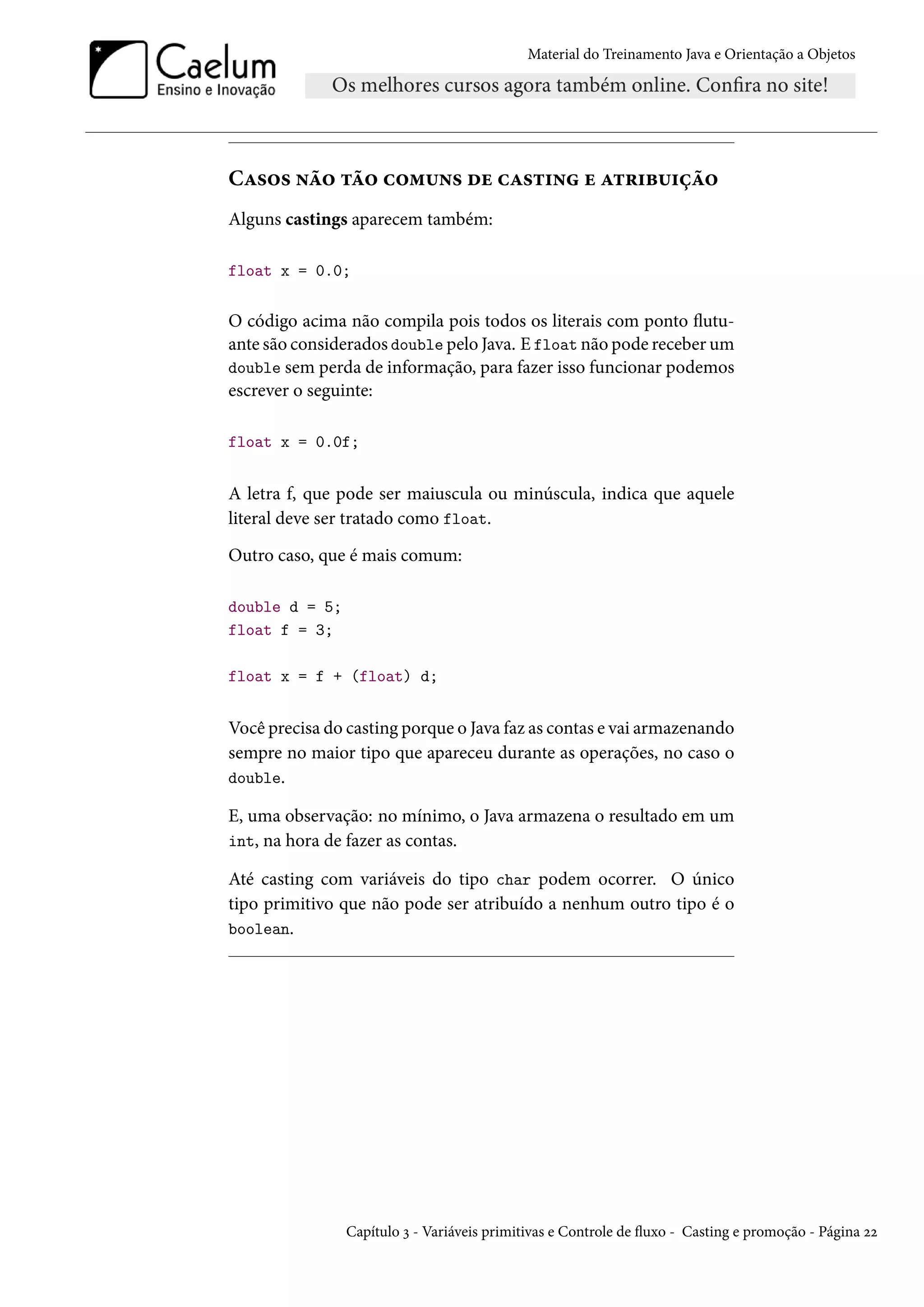 Material do Treinamento Java e Orientação a Objetos




Casos não tão comuns de casting e atribuição
Alguns castings aparecem também:

float x = 0.0;


O código acima não compila pois todos os literais com ponto flutu-
ante são considerados double pelo Java. E float não pode receber um
double sem perda de informação, para fazer isso funcionar podemos
escrever o seguinte:

float x = 0.0f;


A letra f, que pode ser maiuscula ou minúscula, indica que aquele
literal deve ser tratado como float.
Outro caso, que é mais comum:

double d = 5;
float f = 3;

float x = f + (float) d;


Você precisa do casting porque o Java faz as contas e vai armazenando
sempre no maior tipo que apareceu durante as operações, no caso o
double.

E, uma observação: no mínimo, o Java armazena o resultado em um
int, na hora de fazer as contas.

Até casting com variáveis do tipo char podem ocorrer. O único
tipo primitivo que não pode ser atribuído a nenhum outro tipo é o
boolean.




                Capítulo 3 - Variáveis primitivas e Controle de fluxo - Casting e promoção - Página 22
 