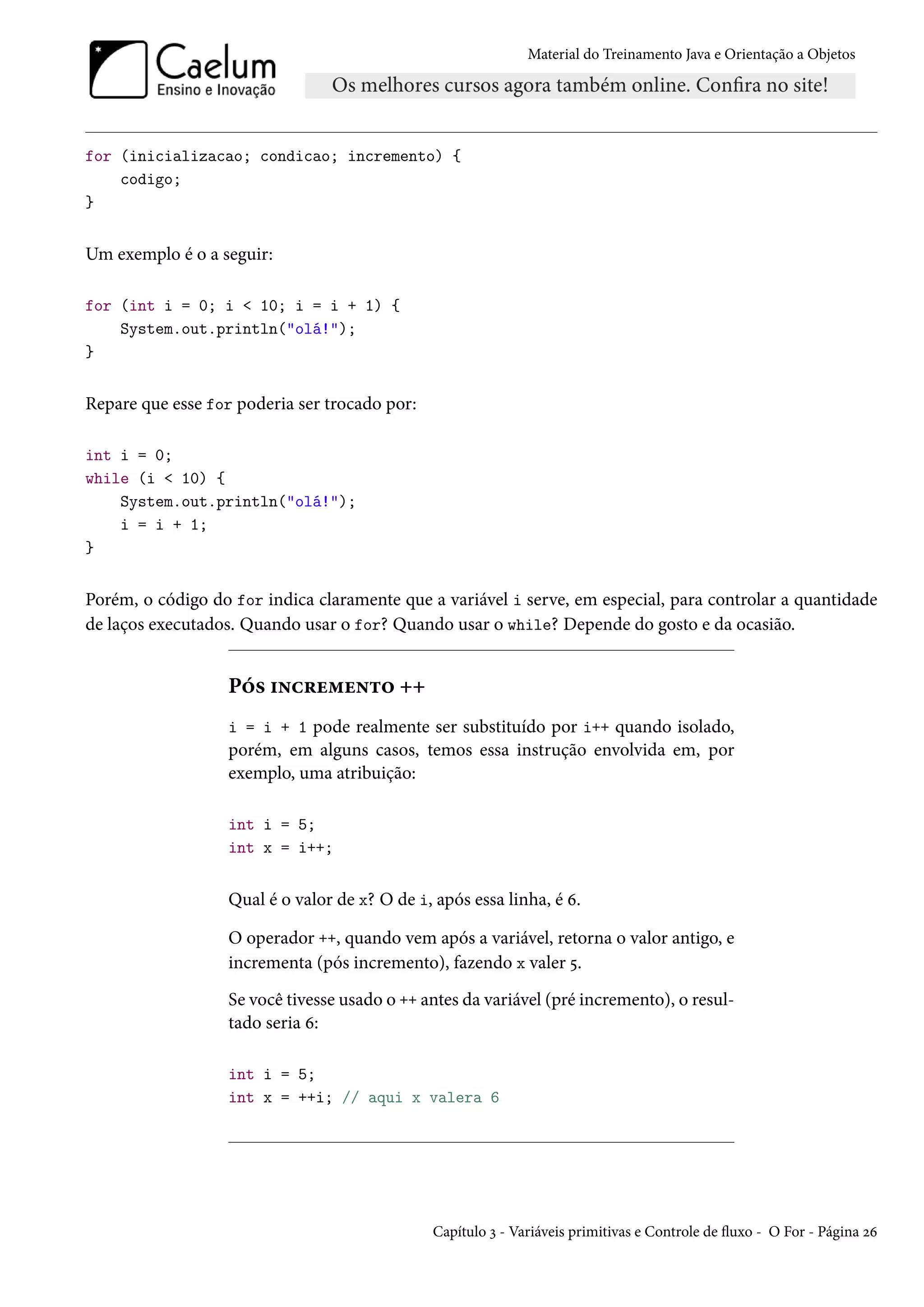 Material do Treinamento Java e Orientação a Objetos




for (inicializacao; condicao; incremento) {
    codigo;
}


Um exemplo é o a seguir:

for (int i = 0; i < 10; i = i + 1) {
    System.out.println("olá!");
}


Repare que esse for poderia ser trocado por:

int i = 0;
while (i < 10) {
    System.out.println("olá!");
    i = i + 1;
}


Porém, o código do for indica claramente que a variável i serve, em especial, para controlar a quantidade
de laços executados. Quando usar o for? Quando usar o while? Depende do gosto e da ocasião.


                  Pós incremento ++
                  i = i + 1 pode realmente ser substituído por i++ quando isolado,
                  porém, em alguns casos, temos essa instrução envolvida em, por
                  exemplo, uma atribuição:

                  int i = 5;
                  int x = i++;


                  Qual é o valor de x? O de i, após essa linha, é 6.

                  O operador ++, quando vem após a variável, retorna o valor antigo, e
                  incrementa (pós incremento), fazendo x valer 5.
                  Se você tivesse usado o ++ antes da variável (pré incremento), o resul-
                  tado seria 6:

                  int i = 5;
                  int x = ++i; // aqui x valera 6




                                               Capítulo 3 - Variáveis primitivas e Controle de fluxo - O For - Página 26
 
