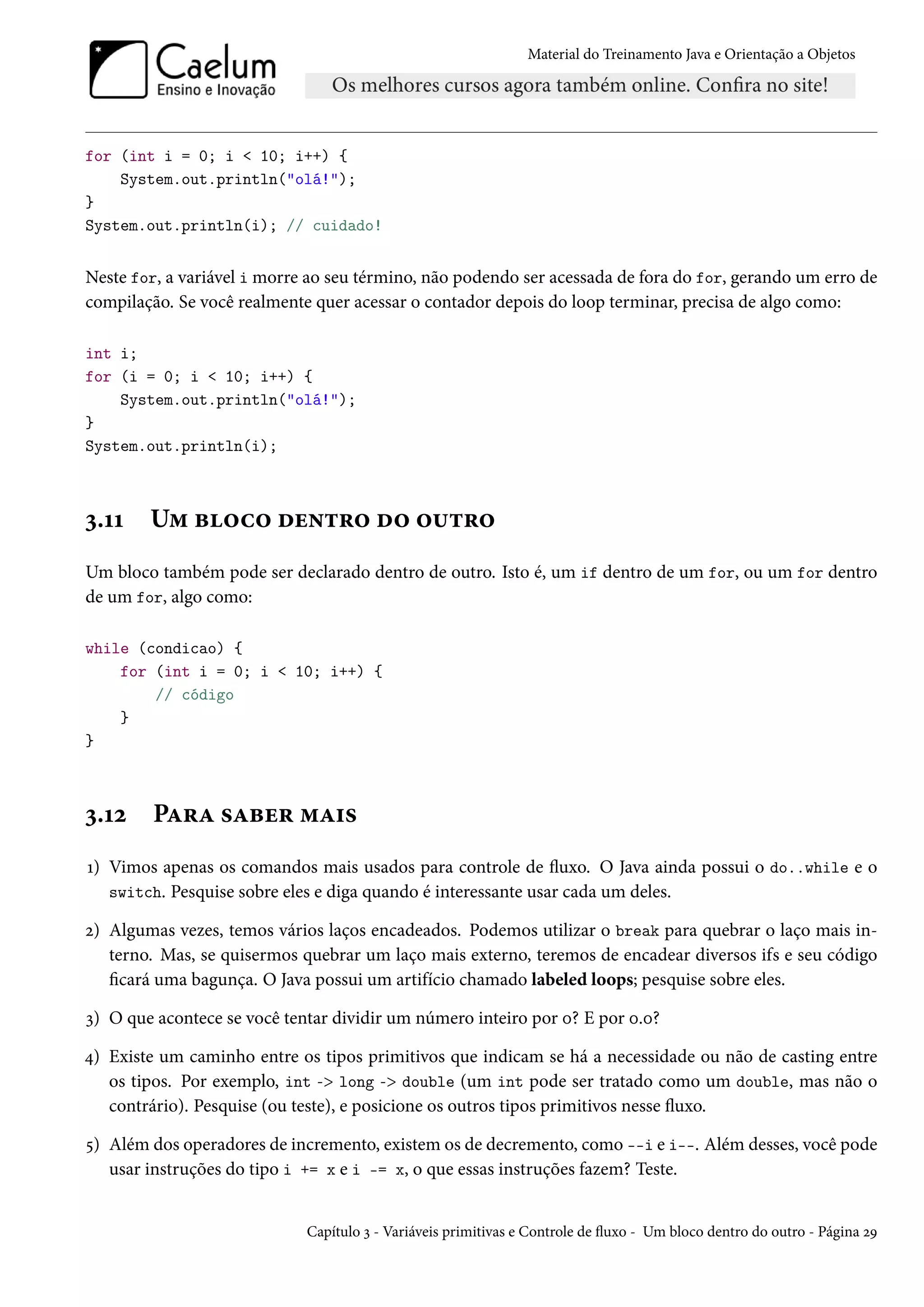 Material do Treinamento Java e Orientação a Objetos




for (int i = 0; i < 10; i++) {
    System.out.println("olá!");
}
System.out.println(i); // cuidado!


Neste for, a variável i morre ao seu término, não podendo ser acessada de fora do for, gerando um erro de
compilação. Se você realmente quer acessar o contador depois do loop terminar, precisa de algo como:

int i;
for (i = 0; i < 10; i++) {
    System.out.println("olá!");
}
System.out.println(i);



3.11    Um bloco dentro do outro
Um bloco também pode ser declarado dentro de outro. Isto é, um if dentro de um for, ou um for dentro
de um for, algo como:

while (condicao) {
    for (int i = 0; i < 10; i++) {
        // código
    }
}



3.12    Para saber mais
1) Vimos apenas os comandos mais usados para controle de fluxo. O Java ainda possui o do..while e o
   switch. Pesquise sobre eles e diga quando é interessante usar cada um deles.

2) Algumas vezes, temos vários laços encadeados. Podemos utilizar o break para quebrar o laço mais in-
   terno. Mas, se quisermos quebrar um laço mais externo, teremos de encadear diversos ifs e seu código
   ficará uma bagunça. O Java possui um artifício chamado labeled loops; pesquise sobre eles.

3) O que acontece se você tentar dividir um número inteiro por 0? E por 0.0?

4) Existe um caminho entre os tipos primitivos que indicam se há a necessidade ou não de casting entre
   os tipos. Por exemplo, int -> long -> double (um int pode ser tratado como um double, mas não o
   contrário). Pesquise (ou teste), e posicione os outros tipos primitivos nesse fluxo.

5) Além dos operadores de incremento, existem os de decremento, como --i e i--. Além desses, você pode
   usar instruções do tipo i += x e i -= x, o que essas instruções fazem? Teste.


                             Capítulo 3 - Variáveis primitivas e Controle de fluxo - Um bloco dentro do outro - Página 29
 